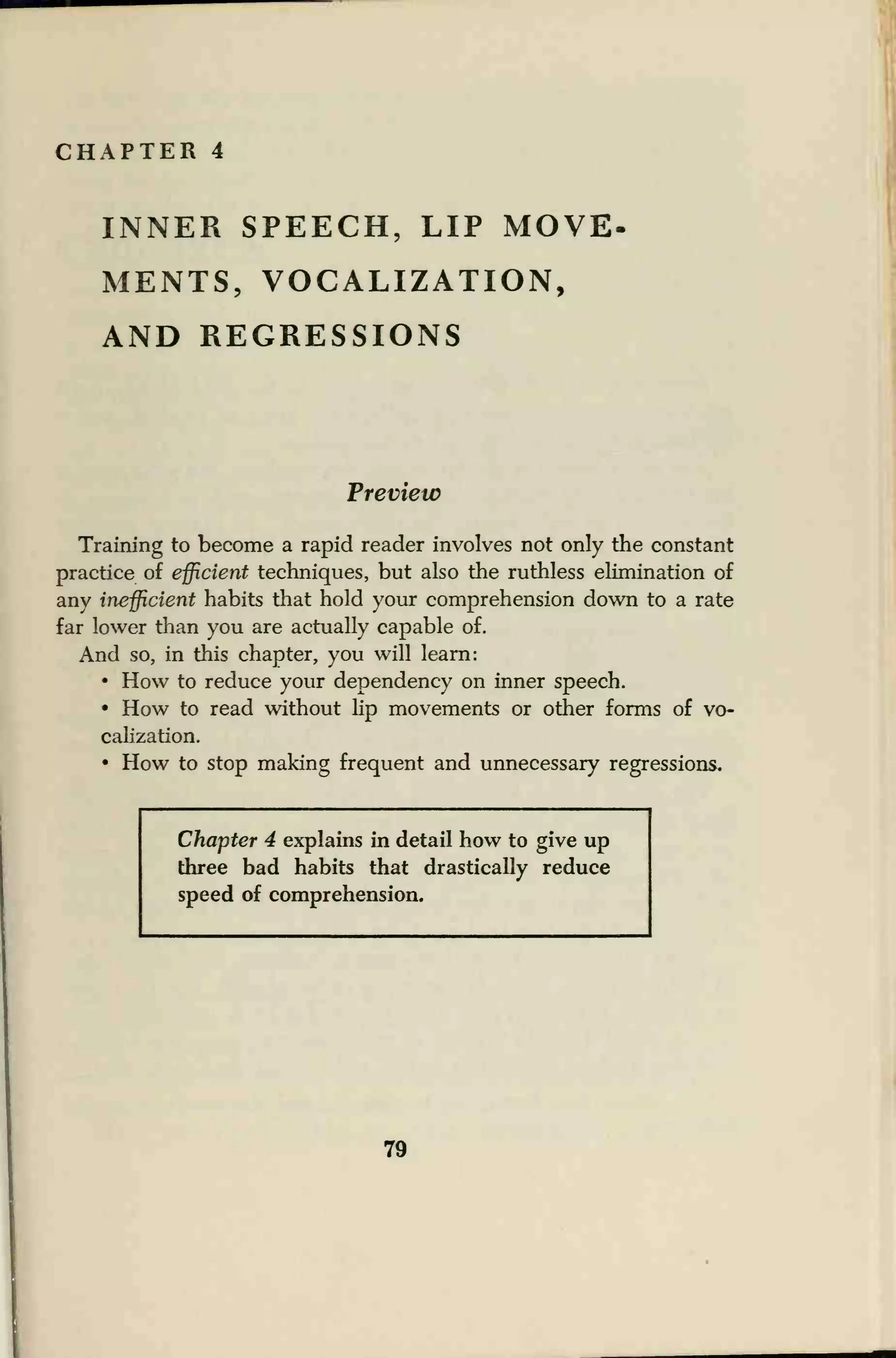 CHAPTER 4
INNER SPEECH, LIP MOVE
MENTS, VOCALIZATION,
AND REGRESSIONS
Preview
Training to become a rapid reader involves not only the constant
practice of efficient techniques, but also the ruthless elimination of
any inefficient habits that hold your comprehension down to a rate
far lower than you are actually capable of.
And so, in this chapter, you will learn:
• How to reduce your dependency on inner speech.
• How to read without lip movements or other forms of vo-
calization.
• How to stop making frequent and unnecessary regressions.
Chapter 4 explains in detail how to give up
three bad habits that drastically reduce
speed of comprehension.
79
 