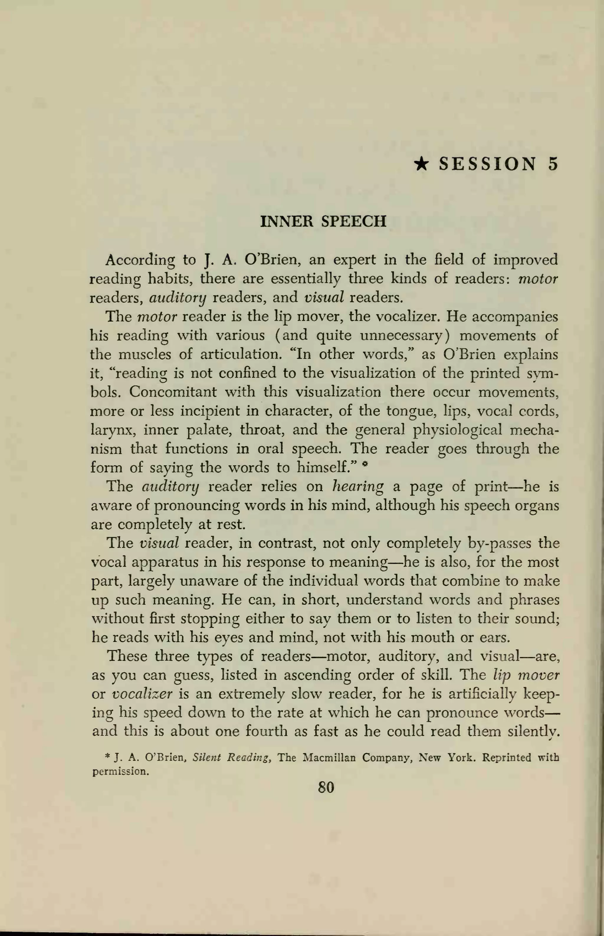 • SESSION 5
INNER SPEECH
According to J.
A. O'Brien, an expert in the field of improved
reading habits, there are essentially three kinds of readers: motor
readers, auditory readers, and visual readers.
The motor reader is the lip mover, the vocalizer. He accompanies
his reading with various (and quite unnecessary) movements of
the muscles of articulation. "In other words," as O'Brien explains
it, "reading is not confined to the visualization of the printed sym-
bols. Concomitant with this visualization there occur movements,
more or less incipient in character, of the tongue, lips, vocal cords,
larynx, inner palate, throat, and the general physiological mecha-
nism that functions in oral speech. The reader goes through the
form of saying the words to himself." *
The auditory reader relies on hearing a page of print—he is
aware of pronouncing words in his mind, although his speech organs
are completely at rest.
The visual reader, in contrast, not only completely by-passes the
vocal apparatus in his response to meaning—he is also, for the most
part, largely unaware of the individual words that combine to make
up such meaning. He can, in short, understand words and phrases
without first stopping either to say them or to listen to their sound;
he reads with his eyes and mind, not with his mouth or ears.
These three types of readers—motor, auditory, and visual—are,
as you can guess, listed in ascending order of skill. The lip mover
or vocalizer is an extremely slow reader, for he is artificially keep-
ing his speed down to the rate at which he can pronounce words
and this is about one fourth as fast as he could read them silently.
* J. A. O'Brien, Silent Reading, The Macmillan Company, New York. Reprinted with
permission.
80
 