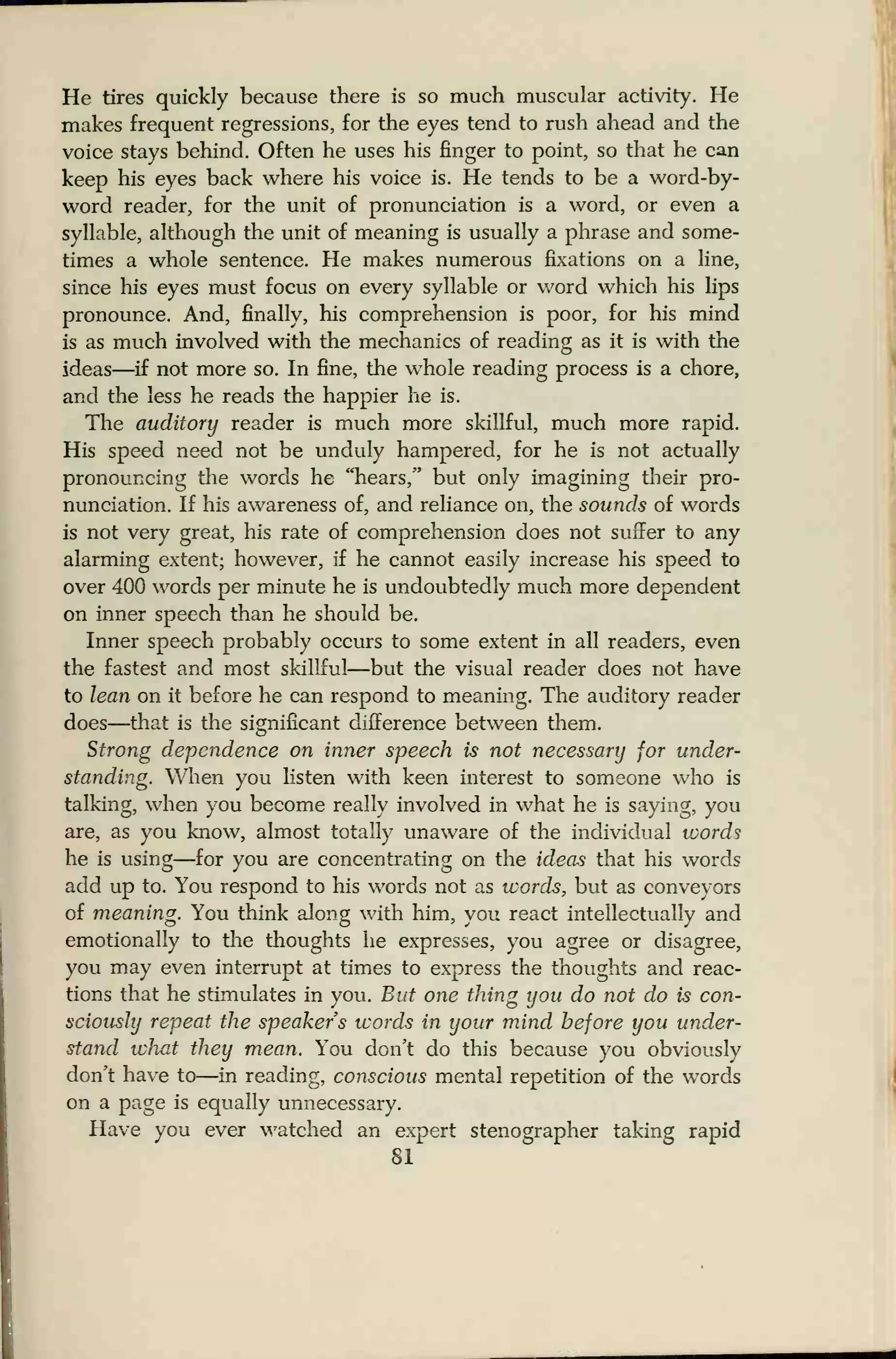 He tires quickly because there is so much muscular activity. He
makes frequent regressions, for the eyes tend to rush ahead and the
voice stays behind. Often he uses his finger to point, so that he can
keep his eyes back where his voice is. He tends to be a word-by-
word reader, for the unit of pronunciation is a word, or even a
syllable, although the unit of meaning is usually a phrase and some-
times a whole sentence. He makes numerous fixations on a line,
since his eyes must focus on every syllable or word which his lips
pronounce. And, finally, his comprehension is poor, for his mind
is as much involved with the mechanics of reading as it is with the
ideas—if not more so. In fine, the whole reading process is a chore,
and the less he reads the happier he is.
The auditory reader is much more skillful, much more rapid.
His speed need not be unduly hampered, for he is not actually
pronouncing the words he "hears," but only imagining their pro-
nunciation. If his awareness of, and reliance on, the sounds of words
is not very great, his rate of comprehension does not suffer to any
alarming extent; however, if he cannot easily increase his speed to
over 400 words per minute he is undoubtedly much more dependent
on inner speech than he should be.
Inner speech probably occurs to some extent in all readers, even
the fastest and most skillful—but the visual reader does not have
to lean on it before he can respond to meaning. The auditory reader
does—that is the significant difference between them.
Strong dependence on inner speech is not necessary for under-
standing. When you listen with keen interest to someone who is
talking, when you become really involved in what he is saying, you
are, as you know, almost totally unaware of the individual words
he is using—for you are concentrating on the ideas that his words
add up to. You respond to his words not as words, but as conveyors
of meaning. You think along with him, you react intellectually and
emotionally to the thoughts he expresses, you agree or disagree,
you may even interrupt at times to express the thoughts and reac-
tions that he stimulates in you. But one thing you do not do is con-
sciously repeat the speakers words in your mind before you under-
stand what they mean. You don't do this because you obviously
don't have to—in reading, conscious mental repetition of the words
on a page is equally unnecessary.
Have you ever watched an expert stenographer taking rapid
81
 