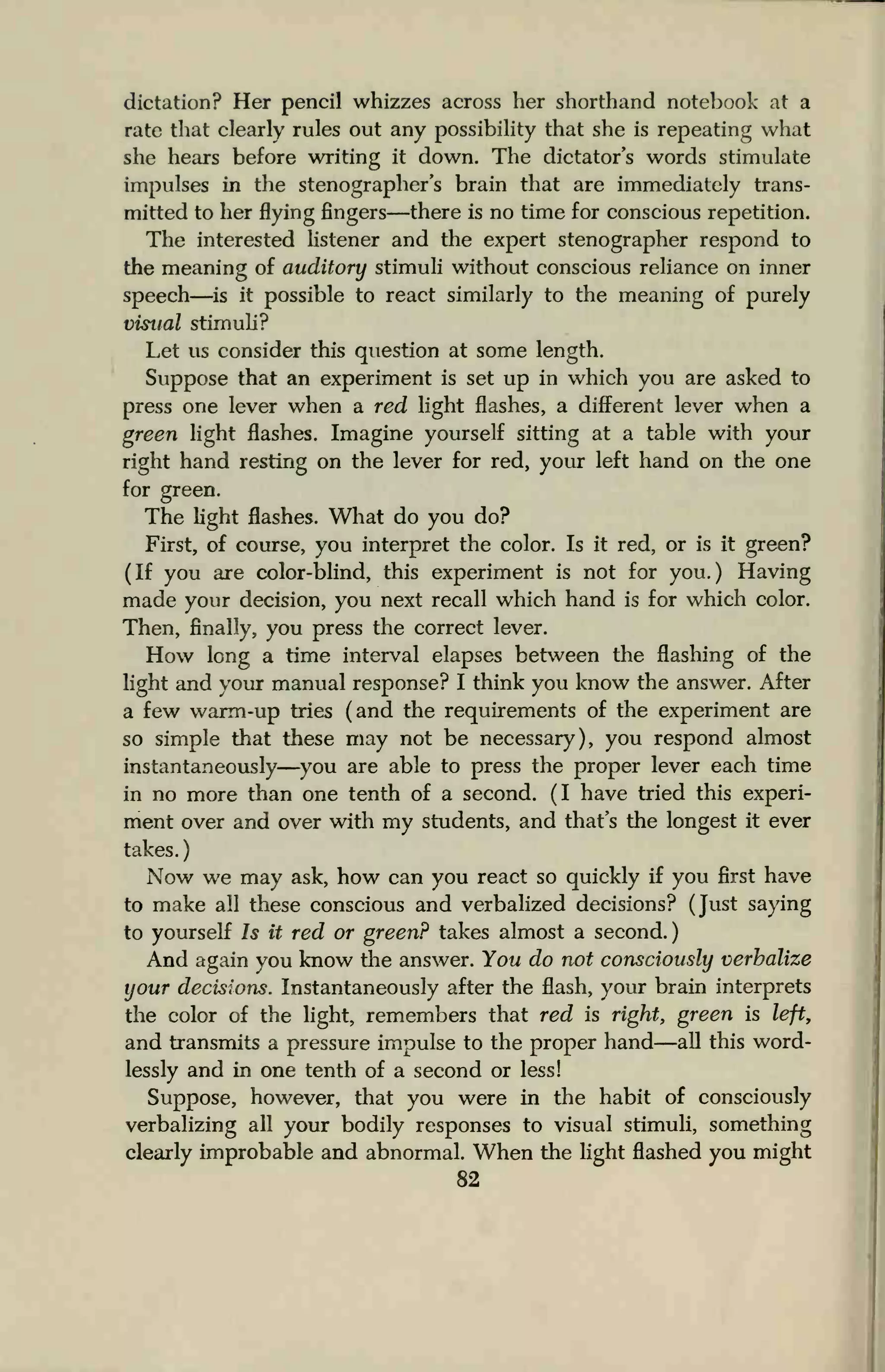 dictation? Her pencil whizzes across her shorthand notebook at a
rate that clearly rules out any possibility that she is repeating what
she hears before writing it down. The dictator's words stimulate
impulses in the stenographer's brain that are immediately trans-
mitted to her flying fingers—there is no time for conscious repetition.
The interested listener and the expert stenographer respond to
the meaning of auditory stimuli without conscious reliance on inner
speech is it possible to react similarly to the meaning of purely
visual stimuli?
Let us consider this question at some length.
Suppose that an experiment is set up in which you are asked to
press one lever when a red light flashes, a different lever when a
green light flashes. Imagine yourself sitting at a table with your
right hand resting on the lever for red, your left hand on the one
for green.
The light flashes. What do you do?
First, of course, you interpret the color. Is it red, or is it green?
(If you are color-blind, this experiment is not for you.) Having
made your decision, you next recall which hand is for which color.
Then, finally, you press the correct lever.
How long a time interval elapses between the flashing of the
light and your manual response? I think you know the answer. After
a few warm-up tries (and the requirements of the experiment are
so simple that these may not be necessary), you respond almost
instantaneously—you are able to press the proper lever each time
in no more than one tenth of a second. (I have tried this experi-
ment over and over with my students, and that's the longest it ever
takes.
Now we may ask, how can you react so quickly if you first have
to make all these conscious and verbalized decisions? (Just saying
to yourself Is it red or green? takes almost a second.)
And again you know the answer. You do not consciously verbalize
your decisions. Instantaneously after the flash, your brain interprets
the color of the light, remembers that red is right, green is left,
and transmits a pressure impulse to the proper hand—all this word-
lessly and in one tenth of a second or less!
Suppose, however, that you were in the habit of consciously
verbalizing all your bodily responses to visual stimuli, something
clearly improbable and abnormal. When the light flashed you might
82
 