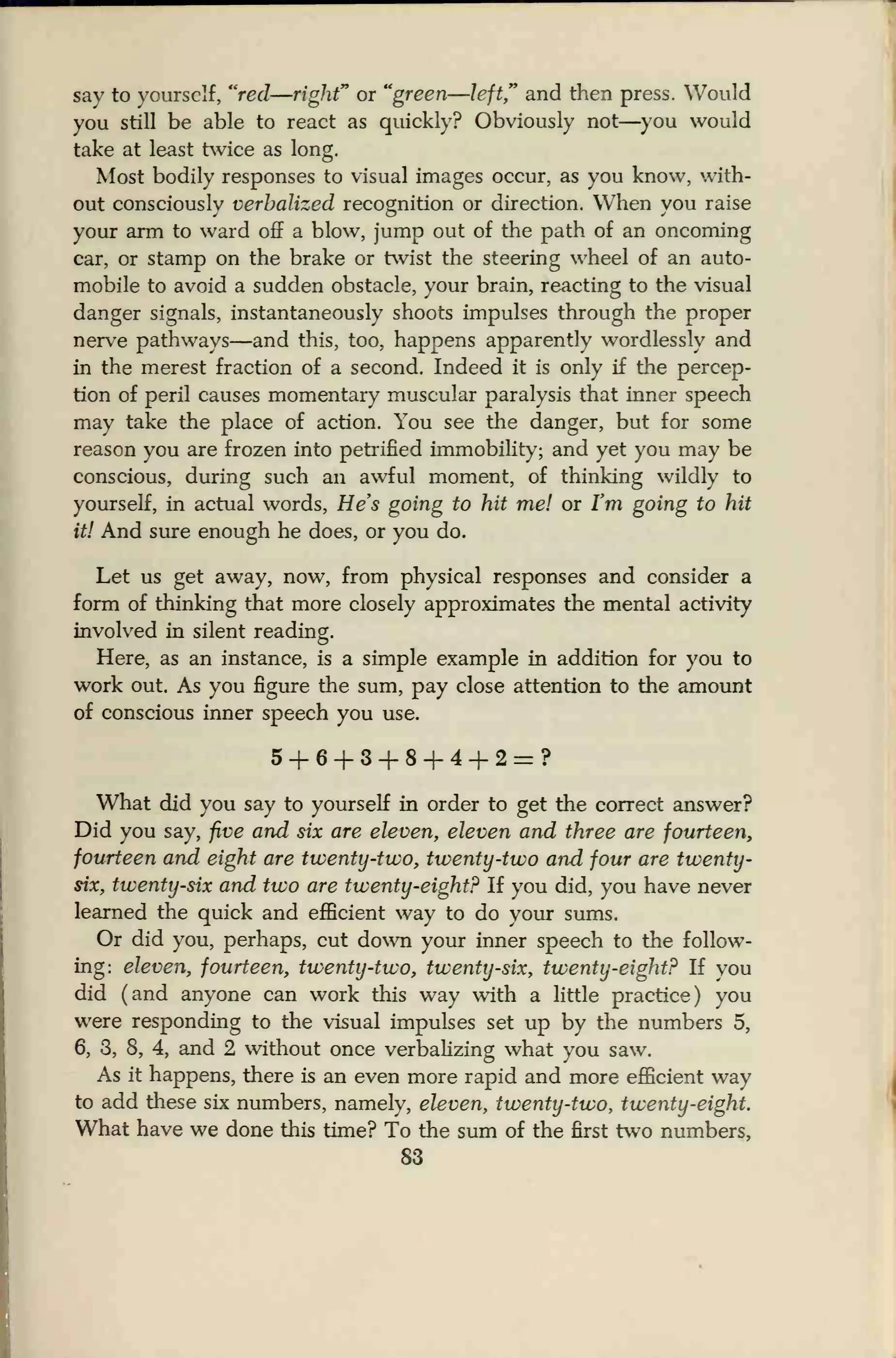 say to yourself, "red—right" or "green—left," and then press. Would
you still be able to react as quickly? Obviously not—you would
take at least twice as long.
Most bodily responses to visual images occur, as you know, with-
out consciously verbalized recognition or direction. When you raise
your arm to ward off a blow, jump out of the path of an oncoming
car, or stamp on the brake or twist the steering wheel of an auto-
mobile to avoid a sudden obstacle, your brain, reacting to the visual
danger signals, instantaneously shoots impulses through the proper
nerve pathways—and this, too, happens apparently wordlessly and
in the merest fraction of a second. Indeed it is only if the percep-
tion of peril causes momentary muscular paralysis that inner speech
may take the place of action. You see the danger, but for some
reason you are frozen into petrified immobility; and yet you may be
conscious, during such an awful moment, of thinking wildly to
yourself, in actual words, He's going to hit me! or I'm going to hit
it! And sure enough he does, or you do.
Let us get away, now, from physical responses and consider a
form of thinking that more closely approximates the mental activity
involved in silent reading.
Here, as an instance, is a simple example in addition for you to
work out. As you figure the sum, pay close attention to the amount
of conscious inner speech you use.
5+6+3+8+4+2=?
What did you say to yourself in order to get the correct answer?
Did you say, five and six are eleven, eleven and three are fourteen,
fourteen and eight are twenty-two, twenty-two and four are twenty-
six, twenty-six and two are twenty-eight? If you did, you have never
learned the quick and efficient way to do your sums.
Or did you, perhaps, cut down your inner speech to the follow-
ing: eleven, fourteen, twenty-two, twenty-six, twenty-eight? If you
did (and anyone can work this way with a little practice) you
were responding to the visual impulses set up by the numbers 5,
6, 3, 8, 4, and 2 without once verbalizing what you saw.
As it happens, there is an even more rapid and more efficient way
to add these six numbers, namely, eleven, twenty-two, twenty-eight.
What have we done this time? To the sum of the first two numbers,
83
 