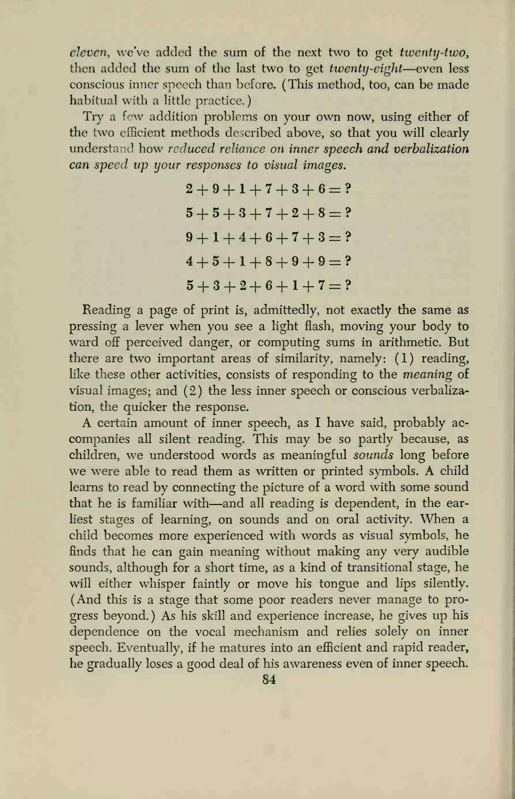 eleven, we've added the sum of the next two to get twenty-two,
then added the sum of the last two to get twenty-eight—even less
conscious inner speech than before. (This method, too, can be made
habitual with a little practice.
Try a few addition problems on your own now, using either of
the two efficient methods described above, so that you will clearly
understand how reduced reliance on inner speech and verbalization
can speed up your responses to visual images.
2+9+1+7+3+6=?
5+5+3+7+2+8=?
9 + l + 4 + 6+7+3=?
4+5+1+8+9+9=?
5+3+2+6+1+7=?
Reading a page of print is, admittedly, not exactly the same as
pressing a lever when you see a light flash, moving your body to
ward off perceived danger, or computing sums in arithmetic. But
there are two important areas of similarity, namely: (1) reading,
like these other activities, consists of responding to the meaning of
visual images; and (2) the less inner speech or conscious verbaliza-
tion, the quicker the response.
A certain amount of inner speech, as I have said, probably ac-
companies all silent reading. This may be so partly because, as
children, we understood words as meaningful sounds long before
we were able to read them as written or printed symbols. A child
learns to read by connecting the picture of a word with some sound
that he is familiar with—and all reading is dependent, in the ear-
liest stages of learning, on sounds and on oral activity. When a
child becomes more experienced with words as visual symbols, he
finds that he can gain meaning without making any very audible
sounds, although for a short time, as a kind of transitional stage, he
will either whisper faintly or move his tongue and lips silently.
(And this is a stage that some poor readers never manage to pro-
gress beyond.) As his skill and experience increase, he gives up his
dependence on die vocal mechanism and relies solely on inner
speech. Eventually, if he matures into an efficient and rapid reader,
he gradually loses a good deal of his awareness even of inner speech.
84
 