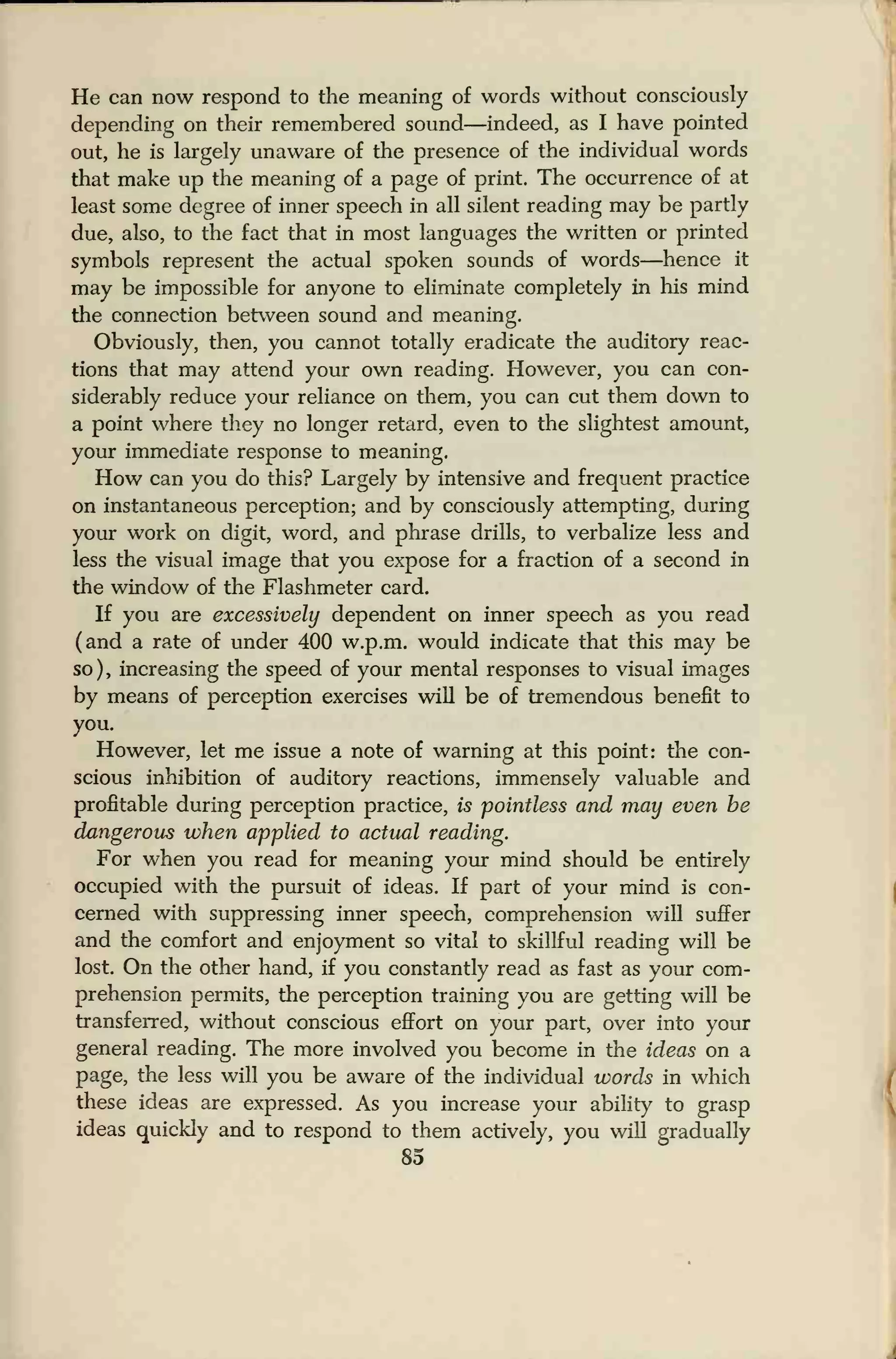 He can now respond to the meaning of words without consciously
depending on their remembered sound—indeed, as I have pointed
out, he is largely unaware of the presence of the individual words
that make up the meaning of a page of print. The occurrence of at
least some degree of inner speech in all silent reading may be partly
due, also, to the fact that in most languages the written or printed
symbols represent the actual spoken sounds of words—hence it
may be impossible for anyone to eliminate completely in his mind
the connection between sound and meaning.
Obviously, then, you cannot totally eradicate the auditory reac-
tions that may attend your own reading. However, you can con-
siderably reduce your reliance on them, you can cut them down to
a point where they no longer retard, even to the slightest amount,
your immediate response to meaning.
How can you do this? Largely by intensive and frequent practice
on instantaneous perception; and by consciously attempting, during
your work on digit, word, and phrase drills, to verbalize less and
less the visual image that you expose for a fraction of a second in
the window of the Flashmeter card.
If you are excessively dependent on inner speech as you read
(and a rate of under 400 w.p.m. would indicate that this may be
so), increasing the speed of your mental responses to visual images
by means of perception exercises will be of tremendous benefit to
you.
However, let me issue a note of warning at this point: the con-
scious inhibition of auditory reactions, immensely valuable and
profitable during perception practice, is pointless and may even be
dangerous when applied to actual reading.
For when you read for meaning your mind should be entirely
occupied with the pursuit of ideas. If part of your mind is con-
cerned with suppressing inner speech, comprehension will suffer
and the comfort and enjoyment so vital to skillful reading will be
lost. On the other hand, if you constantly read as fast as your com-
prehension permits, the perception training you are getting will be
transferred, without conscious effort on your part, over into your
general reading. The more involved you become in the ideas on a
page, the less will you be aware of the individual words in which
these ideas are expressed. As you increase your ability to grasp
ideas quickly and to respond to them actively, you will gradually
85
 