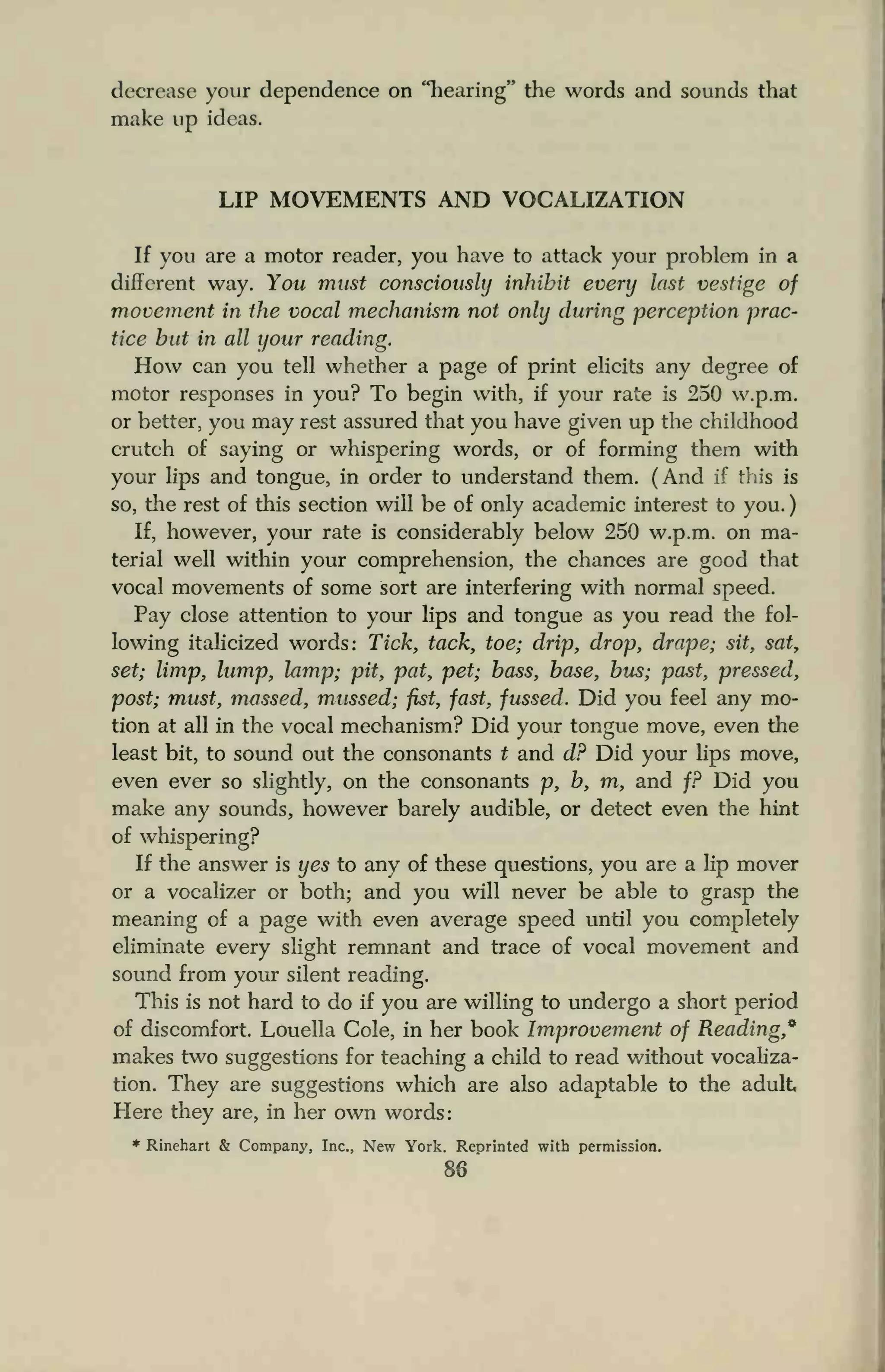 decrease your dependence on "hearing" the words and sounds that
make up ideas.
LIP MOVEMENTS AND VOCALIZATION
If you are a motor reader, you have to attack your problem in a
different way. You must consciously inhibit every last vestige of
movement in the vocal mechanism not only during perception prac-
tice but in all your reading.
How can you tell whether a page of print elicits any degree of
motor responses in you? To begin with, if your rate is 250 w.p.m.
or better, you may rest assured that you have given up the childhood
crutch of saying or whispering words, or of forming them with
your lips and tongue, in order to understand them. (And if this is
so, the rest of this section will be of only academic interest to you.
If, however, your rate is considerably below 250 w.p.m. on ma-
terial well within your comprehension, the chances are good that
vocal movements of some sort are interfering with normal speed.
Pay close attention to your lips and tongue as you read the fol-
lowing italicized words: Tick, tack, toe; drip, drop, drape; sit, sat,
set; limp, lump, lamp; pit, pat, pet; bass, base, bus; past, pressed,
post; must, massed, mussed; fist, fast, fussed. Did you feel any mo-
tion at all in the vocal mechanism? Did your tongue move, even the
least bit, to sound out the consonants t and d? Did your lips move,
even ever so slightly, on the consonants p, b, m, and f? Did you
make any sounds, however barely audible, or detect even the hint
of whispering?
If the answer is yes to any of these questions, you are a lip mover
or a vocalizer or both; and you will never be able to grasp the
meaning of a page with even average speed until you completely
eliminate every slight remnant and trace of vocal movement and
sound from your silent reading.
This is not hard to do if you are willing to undergo a short period
of discomfort. Louella Cole, in her book Improvement of Reading,9
makes two suggestions for teaching a child to read without vocaliza-
tion. They are suggestions which are also adaptable to the adult
Here they are, in her own words:
* Rinehart & Company, Inc., New York. Reprinted with permission.
86
 