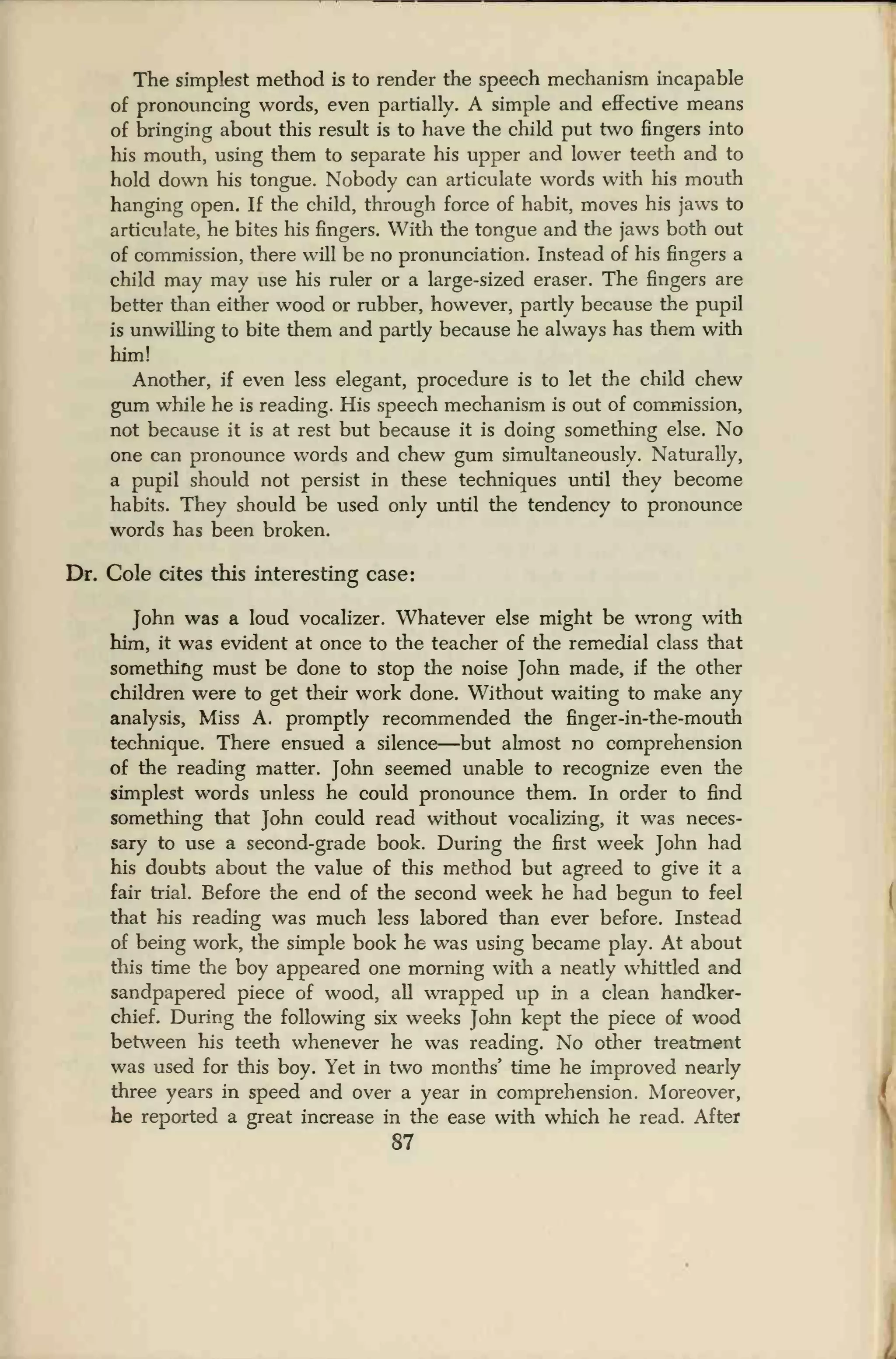 The simplest method is to render the speech mechanism incapable
of pronouncing words, even partially. A simple and effective means
of bringing about this result is to have the child put two fingers into
his mouth, using them to separate his upper and lower teeth and to
hold down his tongue. Nobody can articulate words with his mouth
hanging open. If the child, through force of habit, moves his jaws to
articulate, he bites his fingers. With the tongue and the jaws both out
of commission, there will be no pronunciation. Instead of his fingers a
child may may use his ruler or a large-sized eraser. The fingers are
better than either wood or rubber, however, partly because the pupil
is unwilling to bite them and partly because he always has them with
him!
Another, if even less elegant, procedure is to let the child chew
gum while he is reading. His speech mechanism is out of commission,
not because it is at rest but because it is doing something else. No
one can pronounce words and chew gum simultaneously. Naturally,
a pupil should not persist in these techniques until they become
habits. They should be used only until the tendency to pronounce
words has been broken.
Dr. Cole cites this interesting case:
John was a loud vocalizer. Whatever else might be wrong with
him, it was evident at once to the teacher of the remedial class that
something must be done to stop the noise John made, if the other
children were to get their work done. Without waiting to make any
analysis, Miss A. promptly recommended the finger-in-the-mouth
technique. There ensued a silence—but almost no comprehension
of the reading matter. John seemed unable to recognize even the
simplest words unless he could pronounce them. In order to find
something that John could read without vocalizing, it was neces-
sary to use a second-grade book. During the first week John had
his doubts about the value of this method but agreed to give it a
fair trial. Before the end of the second week he had begun to feel
that his reading was much less labored than ever before. Instead
of being work, the simple book he was using became play. At about
this time the boy appeared one morning with a neatly whittled and
sandpapered piece of wood, all wrapped up in a clean handker-
chief. During the following six weeks John kept the piece of wood
between his teeth whenever he was reading. No other treatment
was used for this boy. Yet in two months' time he improved nearly
three years in speed and over a year in comprehension. Moreover,
he reported a great increase in the ease with which he read. After
87
 