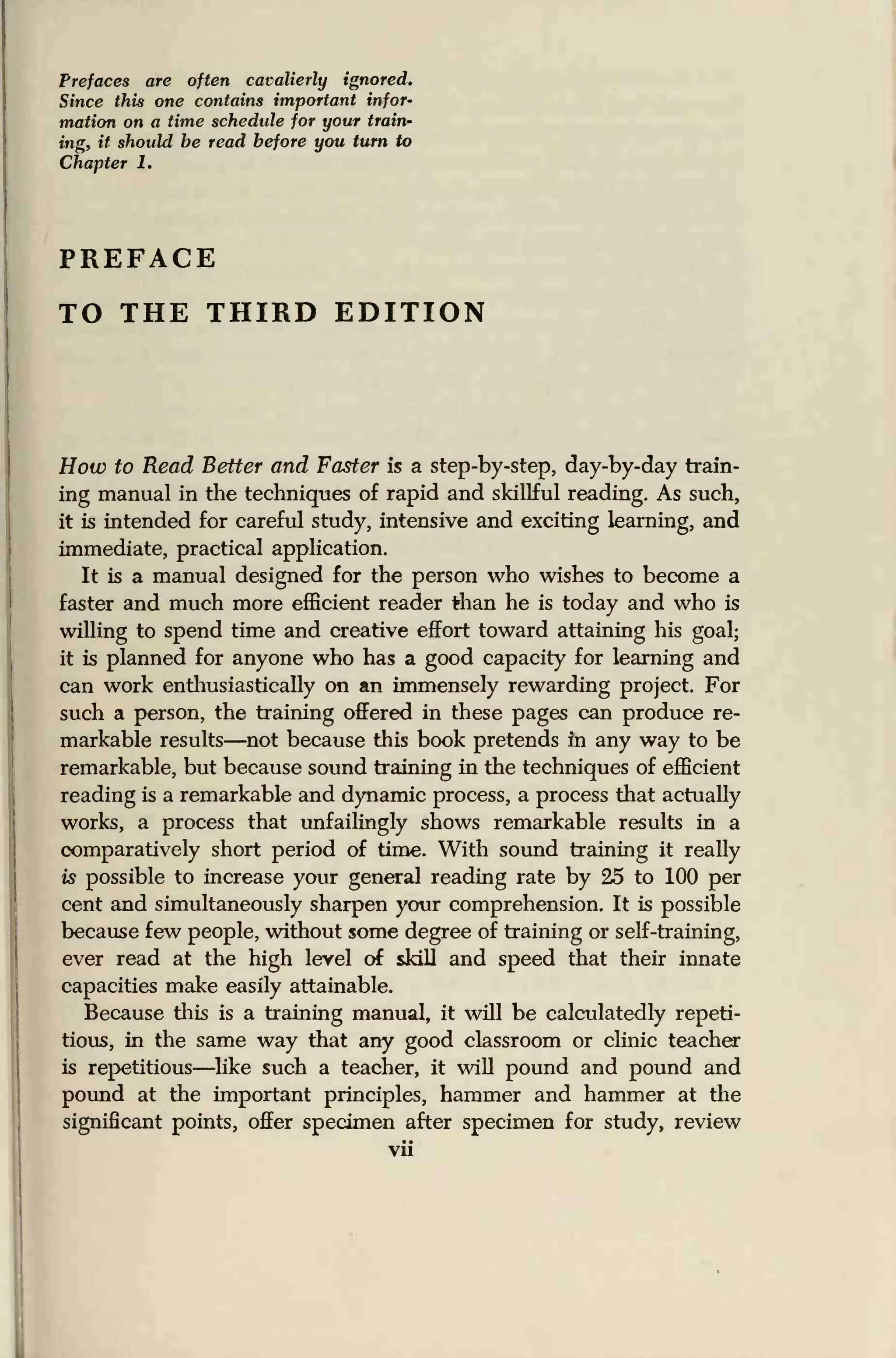 Prefaces are often cavalierly ignored.
Since this one contains important infor-
mation on a time schedule for your train-
ing, it should be read before you turn to
Chapter 1.
PREFACE
TO THE THIRD EDITION
How to Read Better and Faster is a step-by-step, day-by-day train-
ing manual in the techniques of rapid and skillful reading. As such,
it is intended for careful study, intensive and exciting learning, and
immediate, practical application.
It is a manual designed for the person who wishes to become a
faster and much more efficient reader than he is today and who is
willing to spend time and creative effort toward attaining his goal;
it is planned for anyone who has a good capacity for learning and
can work enthusiastically on an immensely rewarding project. For
such a person, the training offered in these pages can produce re-
markable results—not because this book pretends in any way to be
remarkable, but because sound training in the techniques of efficient
reading is a remarkable and dynamic process, a process that actually
works, a process that unfailingly shows remarkable results in a
comparatively short period of time. With sound training it really
is possible to increase your general reading rate by 25 to 100 per
cent and simultaneously sharpen your comprehension. It is possible
because few people, without some degree of training or self-training,
ever read at the high level of skill and speed that their innate
capacities make easily attainable.
Because this is a training manual, it will be calculatedly repeti-
tious, in the same way that any good classroom or clinic teacher
is repetitious—like such a teacher, it will pound and pound and
pound at the important principles, hammer and hammer at the
significant points, offer specimen after specimen for study, review
vii
 