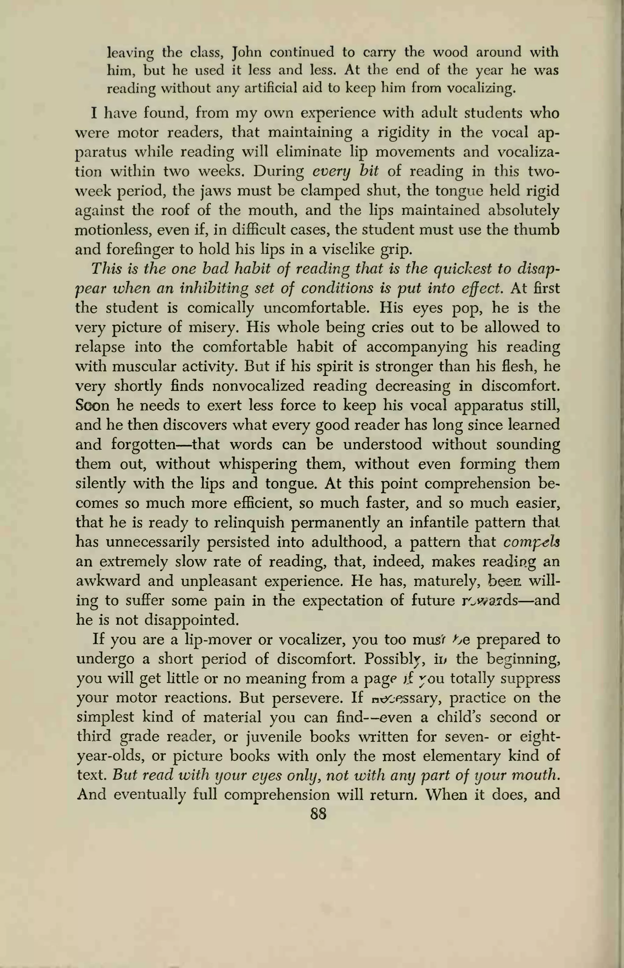 leaving the class, John continued to carry the wood around with
him, but he used it less and less. At the end of the year he was
reading without any artificial aid to keep him from vocalizing.
I have found, from my own experience with adult students who
were motor readers, that maintaining a rigidity in the vocal ap-
paratus while reading will eliminate lip movements and vocaliza-
tion within two weeks. During every bit of reading in this two-
week period, the jaws must be clamped shut, the tongue held rigid
against the roof of the mouth, and the lips maintained absolutely
motionless, even if, in difficult cases, the student must use the thumb
and forefinger to hold his lips in a viselike grip.
This is the one bad habit of reading that is the quickest to disap-
pear when an inhibiting set of conditions is put into effect. At first
the student is comically uncomfortable. His eyes pop, he is the
very picture of misery. His whole being cries out to be allowed to
relapse into the comfortable habit of accompanying his reading
with muscular activity. But if his spirit is stronger than his flesh, he
very shortly finds nonvocalized reading decreasing in discomfort.
Soon he needs to exert less force to keep his vocal apparatus still,
and he then discovers what every good reader has long since learned
and forgotten—that words can be understood without sounding
them out, without whispering them, without even forming them
silently with the lips and tongue. At this point comprehension be-
comes so much more efficient, so much faster, and so much easier,
that he is ready to relinquish permanently an infantile pattern thai,
has unnecessarily persisted into adulthood, a pattern that compels
an extremely slow rate of reading, that, indeed, makes reading an
awkward and unpleasant experience. He has, maturely, been will-
ing to suffer some pain in the expectation of future rewards—and
he is not disappointed.
If you are a lip-mover or vocalizer, you too mus'f ^e prepared to
undergo a short period of discomfort. Possibly, iv the beginning,
you will get little or no meaning from a page j£ you totally suppress
your motor reactions. But persevere. If necessary, practice on the
simplest kind of material you can find—even a child's second or
third grade reader, or juvenile books written for seven- or eight-
year-olds, or picture books with only the most elementary kind of
text. But read with your eyes only, not with any part of your mouth.
And eventually full comprehension will return. When it does, and
88
 