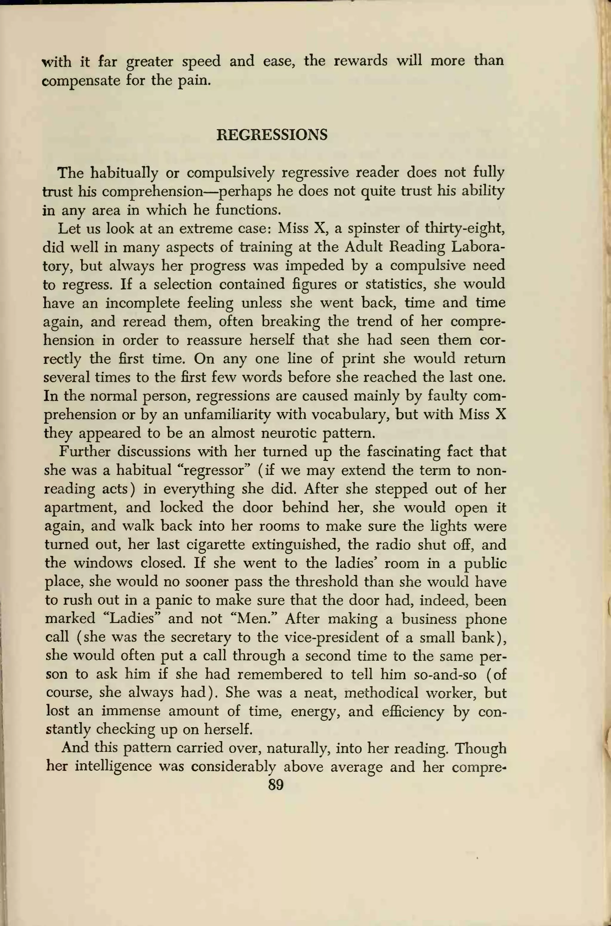 with it far greater speed and ease, the rewards will more than
compensate for the pain.
REGRESSIONS
The habitually or compulsively regressive reader does not fully
trust his comprehension—perhaps he does not quite trust his ability
in any area in which he functions.
Let us look at an extreme case: Miss X, a spinster of thirty-eight,
did well in many aspects of training at the Adult Reading Labora-
tory, but always her progress was impeded by a compulsive need
to regress. If a selection contained figures or statistics, she would
have an incomplete feeling unless she went back, time and time
again, and reread them, often breaking the trend of her compre-
hension in order to reassure herself that she had seen them cor-
rectly the first time. On any one line of print she would return
several times to the first few words before she reached the last one.
In the normal person, regressions are caused mainly by faulty com-
prehension or by an unfamiliarity with vocabulary, but with Miss X
they appeared to be an almost neurotic pattern.
Further discussions with her turned up the fascinating fact that
she was a habitual "regressor" (if we may extend the term to non-
reading acts) in everything she did. After she stepped out of her
apartment, and locked the door behind her, she would open it
again, and walk back into her rooms to make sure the lights were
turned out, her last cigarette extinguished, the radio shut off, and
the windows closed. If she went to the ladies' room in a public
place, she would no sooner pass the threshold than she would have
to rush out in a panic to make sure that the door had, indeed, been
marked "Ladies" and not "Men." After making a business phone
call (she was the secretary to the vice-president of a small bank),
she would often put a call through a second time to the same per-
son to ask him if she had remembered to tell him so-and-so (of
course, she always had). She was a neat, methodical worker, but
lost an immense amount of time, energy, and efficiency by con-
stantly checking up on herself.
And this pattern carried over, naturally, into her reading. Though
her intelligence was considerably above average and her compre-
89
 