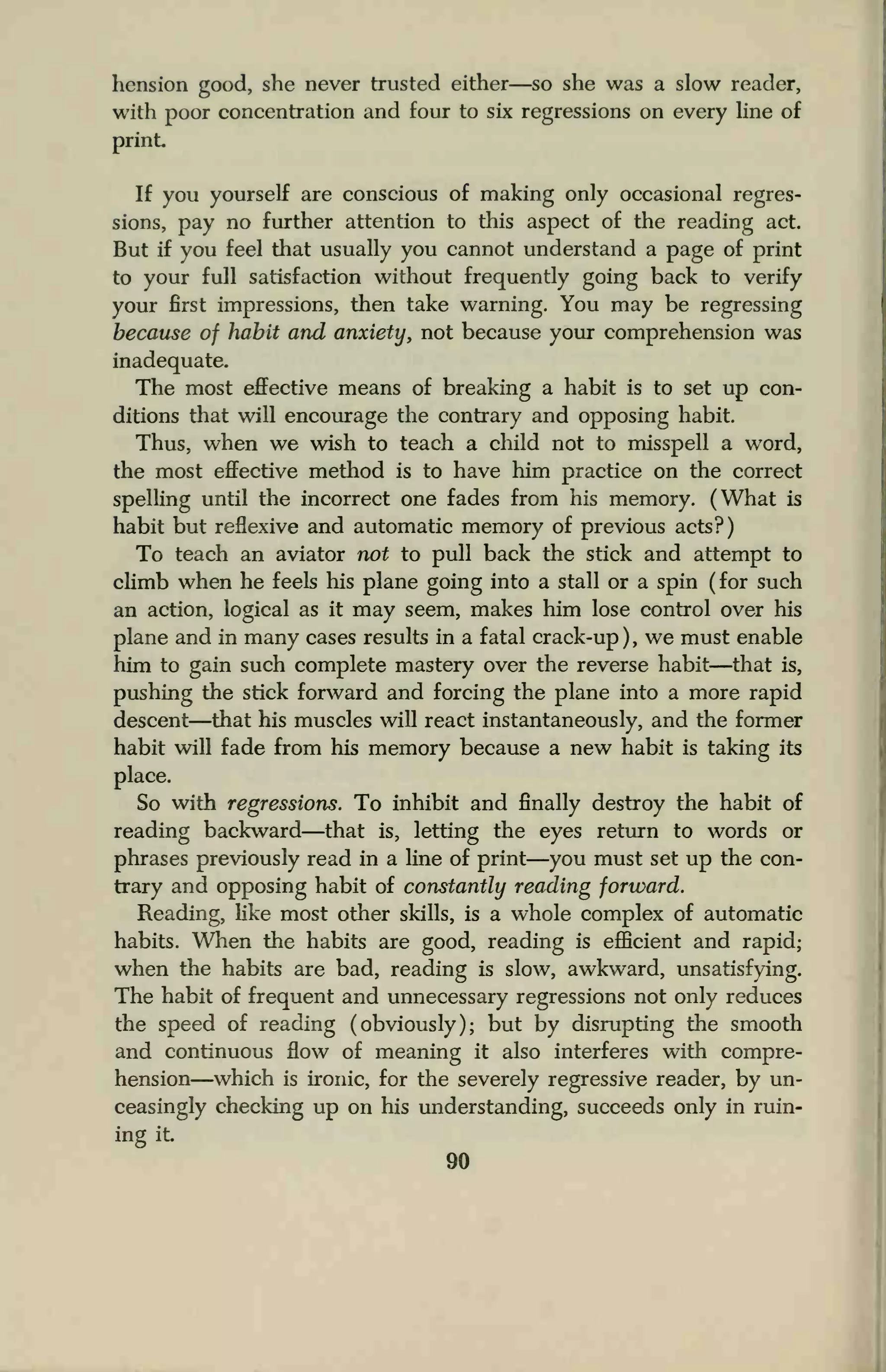 hension good, she never trusted either—so she was a slow reader,
with poor concentration and four to six regressions on every line of
print
If you yourself are conscious of making only occasional regres-
sions, pay no further attention to this aspect of the reading act.
But if you feel that usually you cannot understand a page of print
to your full satisfaction without frequently going back to verify
your first impressions, then take warning. You may be regressing
because of habit and anxiety, not because your comprehension was
inadequate.
The most effective means of breaking a habit is to set up con-
ditions that will encourage the contrary and opposing habit.
Thus, when we wish to teach a child not to misspell a word,
the most effective method is to have him practice on the correct
spelling until the incorrect one fades from his memory. (What is
habit but reflexive and automatic memory of previous acts?)
To teach an aviator not to pull back the stick and attempt to
climb when he feels his plane going into a stall or a spin (for such
an action, logical as it may seem, makes him lose control over his
plane and in many cases results in a fatal crack-up ) , we must enable
him to gain such complete mastery over the reverse habit—that is,
pushing the stick forward and forcing the plane into a more rapid
descent—that his muscles will react instantaneously, and the former
habit will fade from his memory because a new habit is taking its
place.
So with regressions. To inhibit and finally destroy the habit of
reading backward—that is, letting the eyes return to words or
phrases previously read in a line of print—you must set up the con-
trary and opposing habit of constantly reading forward.
Reading, like most other skills, is a whole complex of automatic
habits. When the habits are good, reading is efficient and rapid;
when the habits are bad, reading is slow, awkward, unsatisfying.
The habit of frequent and unnecessary regressions not only reduces
the speed of reading (obviously); but by disrupting the smooth
and continuous flow of meaning it also interferes with compre-
hension—which is ironic, for the severely regressive reader, by un-
ceasingly checking up on his understanding, succeeds only in ruin-
ing it
90
 