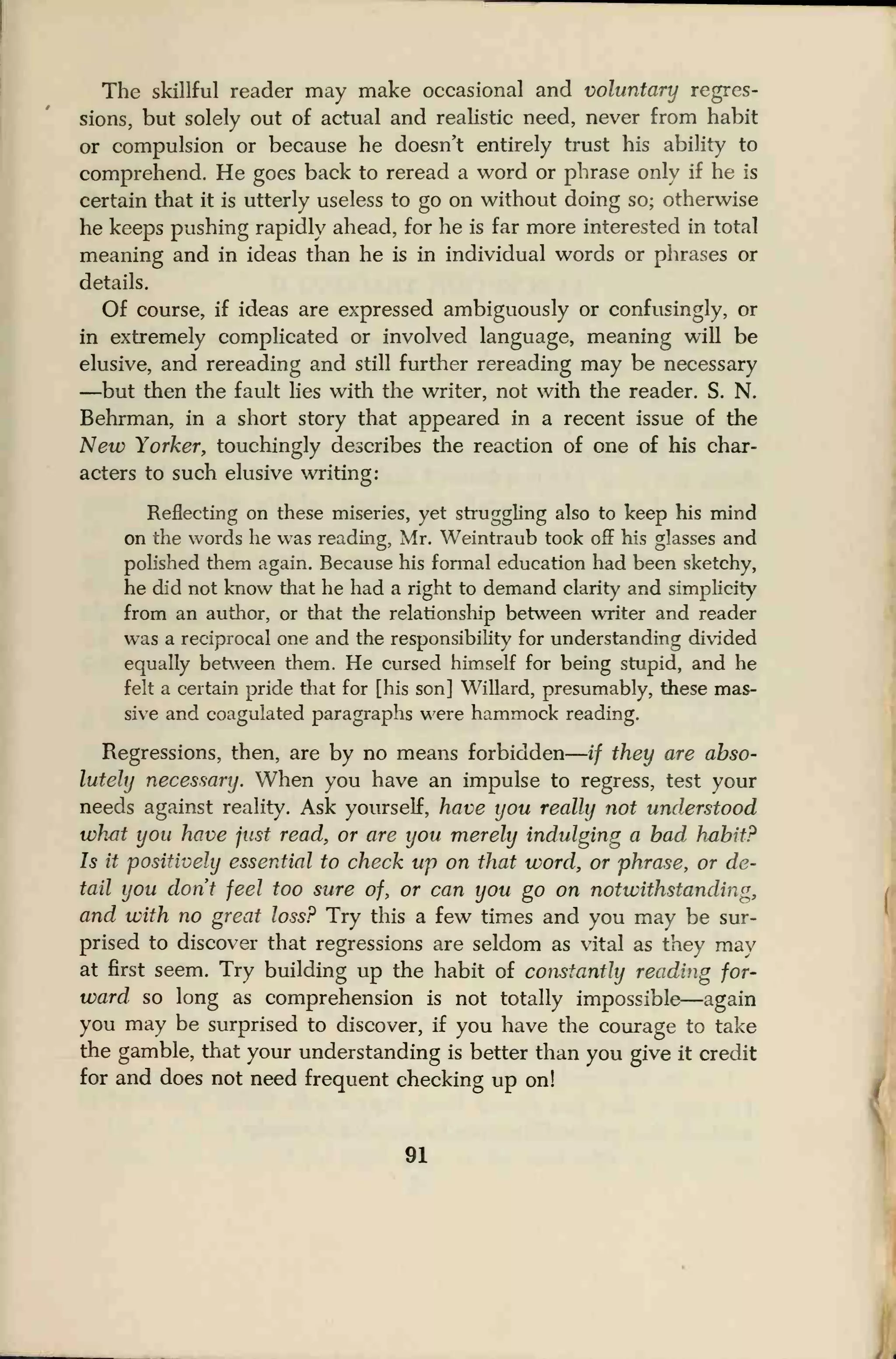 The skillful reader may make occasional and voluntary regres-
sions, but solely out of actual and realistic need, never from habit
or compulsion or because he doesn't entirely trust his ability to
comprehend. He goes back to reread a word or phrase only if he is
certain that it is utterly useless to go on without doing so; otherwise
he keeps pushing rapidly ahead, for he is far more interested in total
meaning and in ideas than he is in individual words or phrases or
details.
Of course, if ideas are expressed ambiguously or confusingly, or
in extremely complicated or involved language, meaning will be
elusive, and rereading and still further rereading may be necessary
—but then the fault lies witii the writer, not with the reader. S. N.
Behrman, in a short story that appeared in a recent issue of the
New Yorker, touchingly describes the reaction of one of his char-
acters to such elusive writing:
Reflecting on these miseries, yet struggling also to keep his mind
on the words he was reading, Mr. Weintraub took off his glasses and
polished them again. Because his fonnal education had been sketchy,
he did not know that he had a right to demand clarity and simplicity
from an author, or that the relationship between writer and reader
was a reciprocal one and the responsibility for understanding divided
equally between them. He cursed himself for being stupid, and he
felt a certain pride that for [his son] Willard, presumably, these mas-
sive and coagulated paragraphs were hammock reading.
Regressions, then, are by no means forbidden
—
if they are abso-
lutely necessary. When you have an impulse to regress, test your
needs against reality. Ask yourself, have you really not understood
what you have just read, or are you merely indulging a had habit?
Is it positively essential to check up on that word, or phrase, or de-
tail you don't feel too sure of, or can you go on notwithstanding,
and with no great loss? Try this a few times and you may be sur-
prised to discover that regressions are seldom as vital as they may
at first seem. Try building up the habit of constantly reading for-
ward so long as comprehension is not totally impossible—again
you may be surprised to discover, if you have the courage to take
the gamble, that your understanding is better than you give it credit
for and does not need frequent checking up on!
91
 
