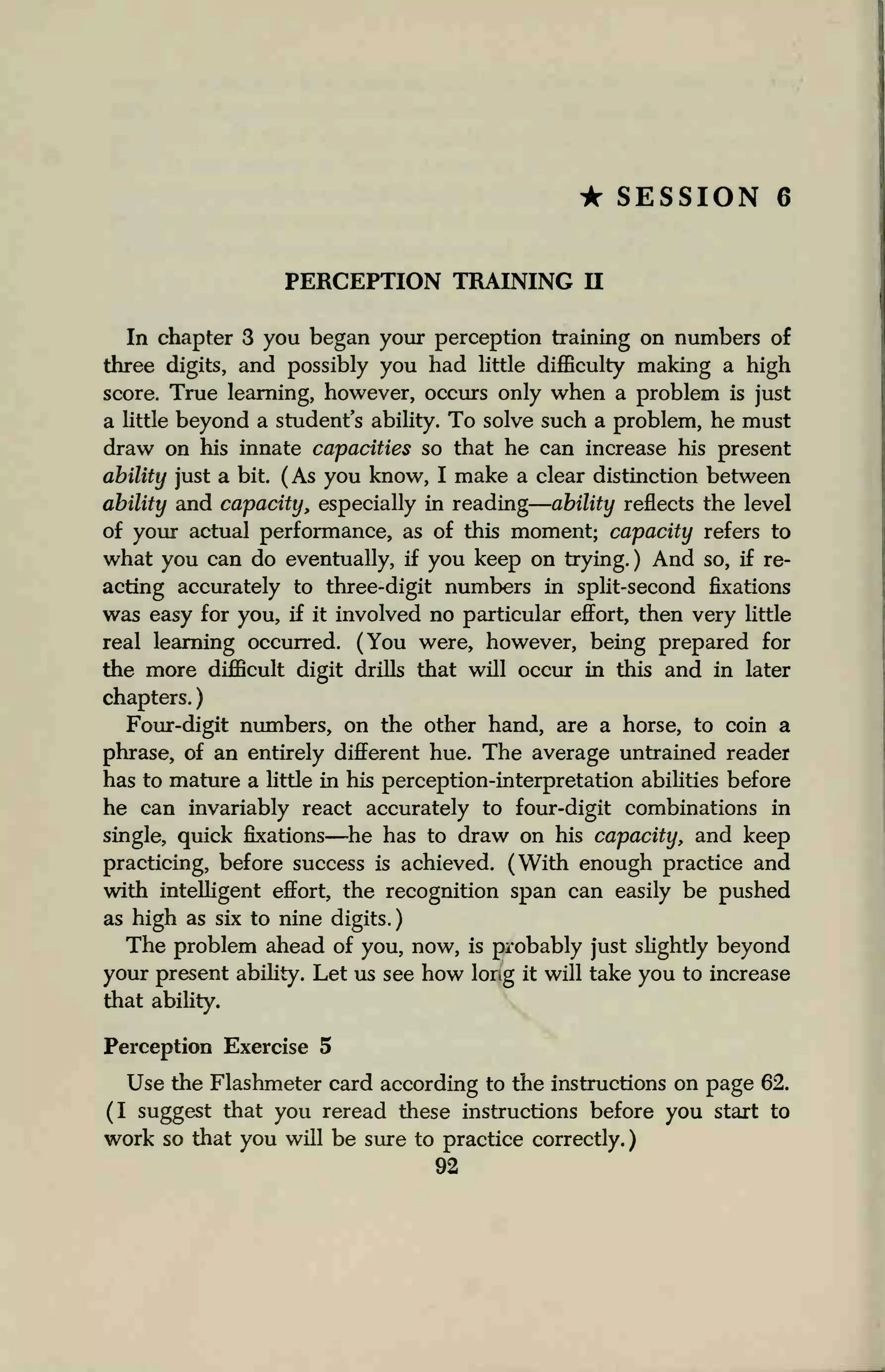 • SESSION 6
PERCEPTION TRAINING II
In chapter 3 you began your perception training on numbers of
three digits, and possibly you had little difficulty making a high
score. True learning, however, occurs only when a problem is just
a little beyond a student's ability. To solve such a problem, he must
draw on his innate capacities so that he can increase his present
ability just a bit. (As you know, I make a clear distinction between
ability and capacity, especially in reading ability reflects the level
of your actual performance, as of this moment; capacity refers to
what you can do eventually, if you keep on trying. ) And so, if re-
acting accurately to three-digit numbers in split-second fixations
was easy for you, if it involved no particular effort, then very little
real learning occurred. (You were, however, being prepared for
the more difficult digit drills that will occur in this and in later
chapters.
Four-digit numbers, on the other hand, are a horse, to coin a
phrase, of an entirely different hue. The average untrained reader
has to mature a little in his perception-interpretation abilities before
he can invariably react accurately to four-digit combinations in
single, quick fixations—he has to draw on his capacity, and keep
practicing, before success is achieved. (With enough practice and
with intelligent effort, the recognition span can easily be pushed
as high as six to nine digits.)
The problem ahead of you, now, is probably just slightly beyond
your present ability. Let us see how long it will take you to increase
that ability.
Perception Exercise 5
Use the Flashmeter card according to the instructions on page 62.
(I suggest that you reread these instructions before you start to
work so that you will be sure to practice correctly.
92
 