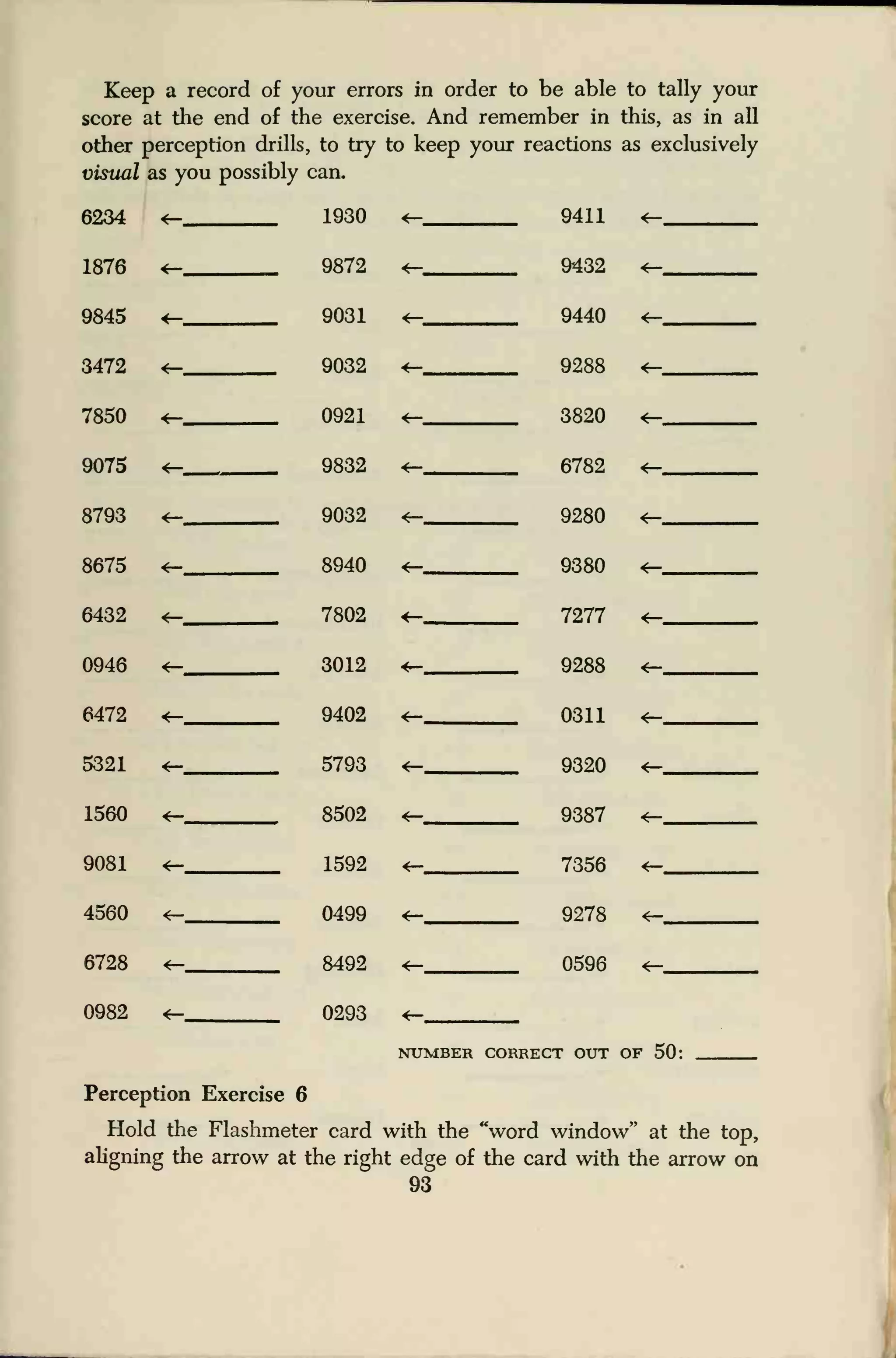 Keep a record of your errors in order to be able to tally your
score at the end of the exercise. And remember in this, as in all
other perception drills, to try to keep your reactions as exclusively
visual as you possibly can.
6234 4— 1930 «_ 9411 4—
1876 9872 4— 9432 4—
9845 4— 9031 4- 9440 <-
3472 4— 9032 4— 9288 4—
7850 4— 0921 4— 3820 4—
9075 4— 9832 4— 6782 4—
8793 9032 4— 9280 4—
8675 <— 8940 4— 9380 4—
6432 <— 7802 4— 7277 4—
0946 4r- 3012 *~ Q9.RR
6472 *— .,
9402 4— 0311 4—
5321 *- 5793 4— 9320 4—t
1560 «- 8502 4r- 9387 4—
9081 1592 7356 4—
4560 <r- 0499 9278 *—... .
6728 4—_ ,
8492 4— , ,
0596 <—
0982 4— 0293 4—
NUMBER CORRECT OUT of 50 •
Perception Exercise 6
Hold the Flashmeter card with the "word window" at the top,
aligning the arrow at the right edge of the card with the arrow on
93
 
