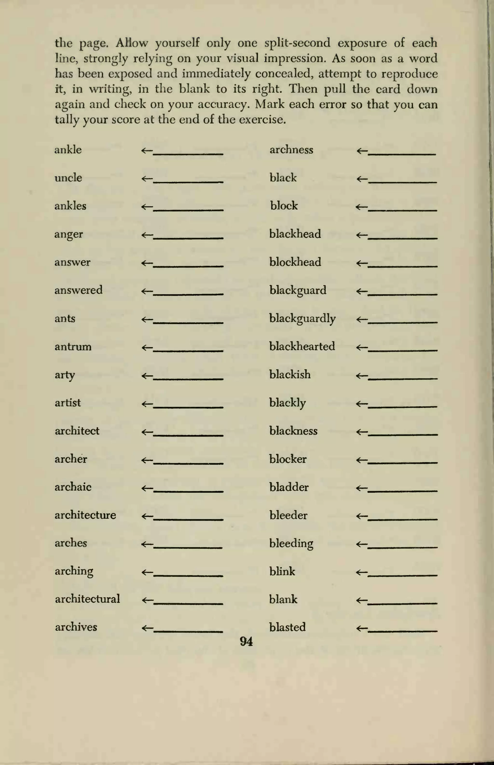 the page. Allow yourself only one split-second exposure of each
line, strongly relying on your visual impression. As soon as a word
has been exposed and immediately concealed, attempt to reproduce
it, in writing, in the blank to its right. Then pull the card down
again and check on your accuracy. Mark each error so that you can
tally your score at the end of the exercise.
ankle
uncle
ankles
anger
answer
answered
ants
antrum
arty
artist
architect
archer
archaic
architecture
arches
arching
architectural
archives
archness
black
block
blackhead
blockhead
blackguard
blackguardly
blackhearted
blackish
blackly
blackness
blocker
bladder
bleeder
bleeding
blink
blank
blasted
94
 