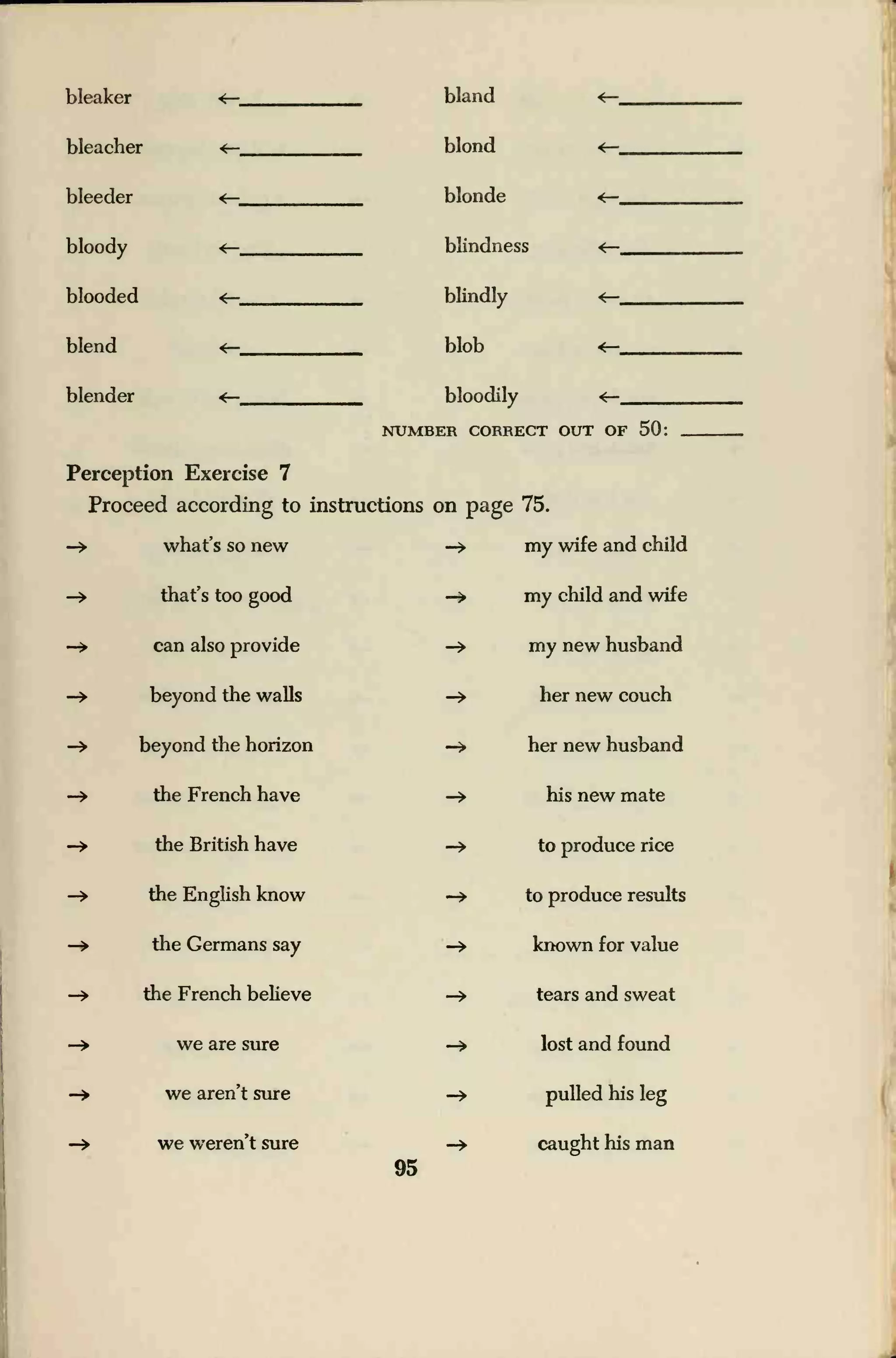 bleaker
bleacher
bleeder
bloody
blooded
blend
blender
bland
blond
blonde
blindness
blindly
blob
bloodily
NUMBER CORRECT OUT OF 50:
Perception Exercise 7
Proceed according to instructions on page 75.
what's so new -» my wife and child
that's too good -> my child and wife
can also provide -» my new husband
beyond the walls -» her new couch
beyond the horizon -» her new husband
the French have -» his new mate
the British have -» to produce rice
the English know -» to produce results
the Germans say -» known for value
the French believe -» tears and sweat
we are sure -» lost and found
we aren't sure -> pulled his leg
we weren't sure -» caught his man
95
 