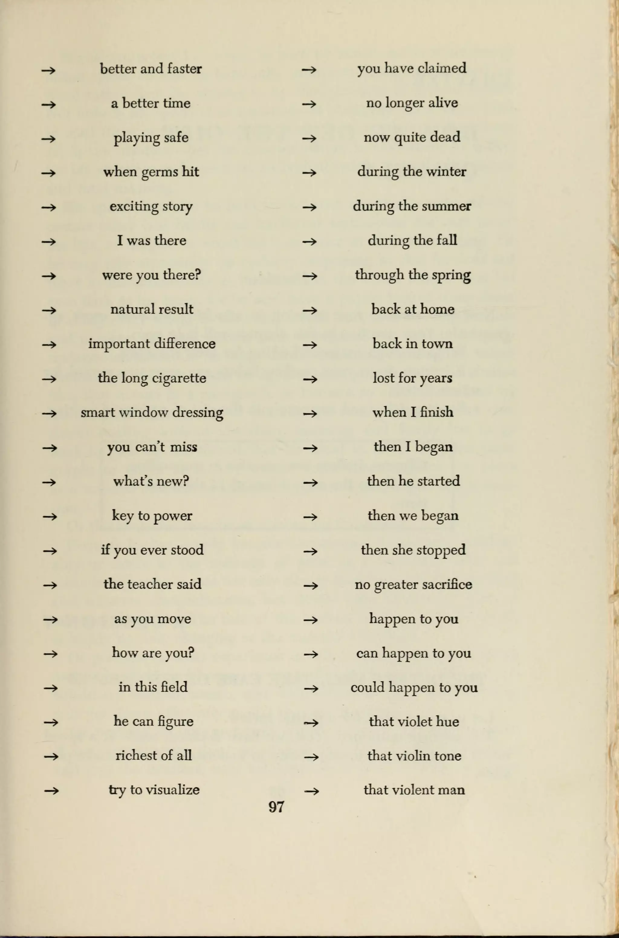 -» better and faster —
»
you have claimed
—» a better time -» no longer alive
—> playing safe -» now quite dead
—> when germs hit -> during the winter
—> exciting story -» during the summer
—» I was there -» during the fall
- were you there? —
>
through the spring
-» natural result -» back at home
—» important difference -» back in town
-» the long cigarette -» lost for years
—> smart window dressing -» when I finish
-» you can't miss -» then I began
-> what's new? -» then he started
—> key to power -> then we began
-» if you ever stood -> then she stopped
-» the teacher said -> no greater sacrifice
—> as you move -» happen to you
-» how are you? -» can happen to you
-» in this field -» could happen to you
-» he can figure ~> that violet hue
—> richest of all -» that violin tone
—> try to visualize -> that violent man
97
 