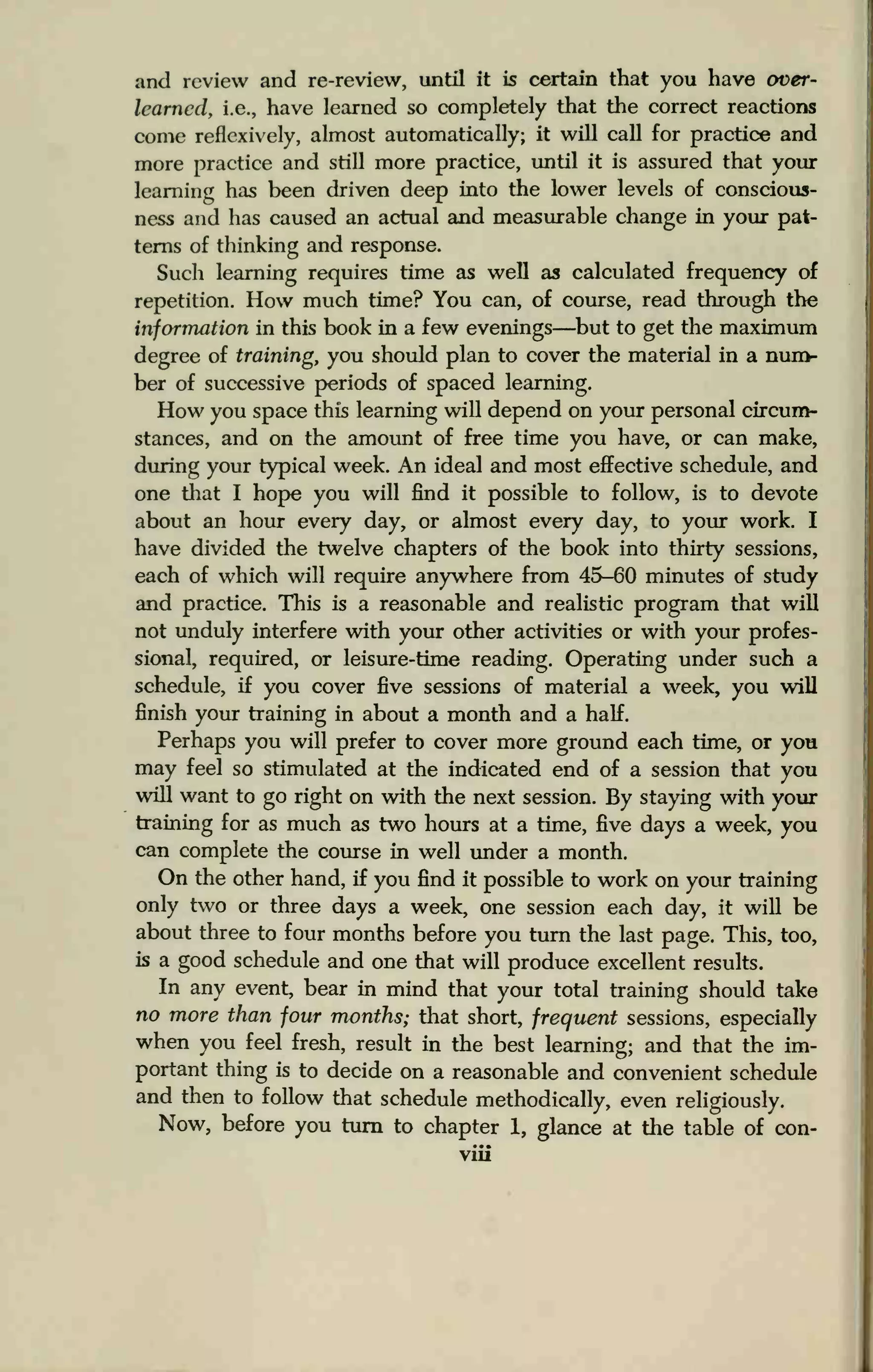 and review and re-review, until it is certain that you have over-
learned, i.e., have learned so completely that the correct reactions
come reflexively, almost automatically; it will call for practice and
more practice and still more practice, until it is assured that your
learning has been driven deep into the lower levels of conscious-
ness and has caused an actual and measurable change in your pat-
terns of thinking and response.
Such learning requires time as well as calculated frequency of
repetition. How much time? You can, of course, read through the
information in this book in a few evenings—but to get the maximum
degree of training, you should plan to cover the material in a num-
ber of successive periods of spaced learning.
How you space this learning will depend on your personal circum-
stances, and on the amount of free time you have, or can make,
during your typical week. An ideal and most effective schedule, and
one that I hope you will find it possible to follow, is to devote
about an hour every day, or almost every day, to your work. I
have divided the twelve chapters of the book into thirty sessions,
each of which will require anywhere from 45-60 minutes of study
and practice. This is a reasonable and realistic program that will
not unduly interfere with your other activities or with your profes-
sional, required, or leisure-time reading. Operating under such a
schedule, if you cover five sessions of material a week, you will
finish your training in about a month and a half.
Perhaps you will prefer to cover more ground each time, or you
may feel so stimulated at the indicated end of a session that you
will want to go right on with the next session. By staying with your
training for as much as two hours at a time, five days a week, you
can complete the course in well under a month.
On the other hand, if you find it possible to work on your training
only two or three days a week, one session each day, it will be
about three to four months before you turn the last page. This, too,
is a good schedule and one that will produce excellent results.
In any event, bear in mind that your total training should take
no more than four months; that short, frequent sessions, especially
when you feel fresh, result in the best learning; and that the im-
portant thing is to decide on a reasonable and convenient schedule
and then to follow that schedule methodically, even religiously.
Now, before you turn to chapter 1, glance at the table of con-
viii
 