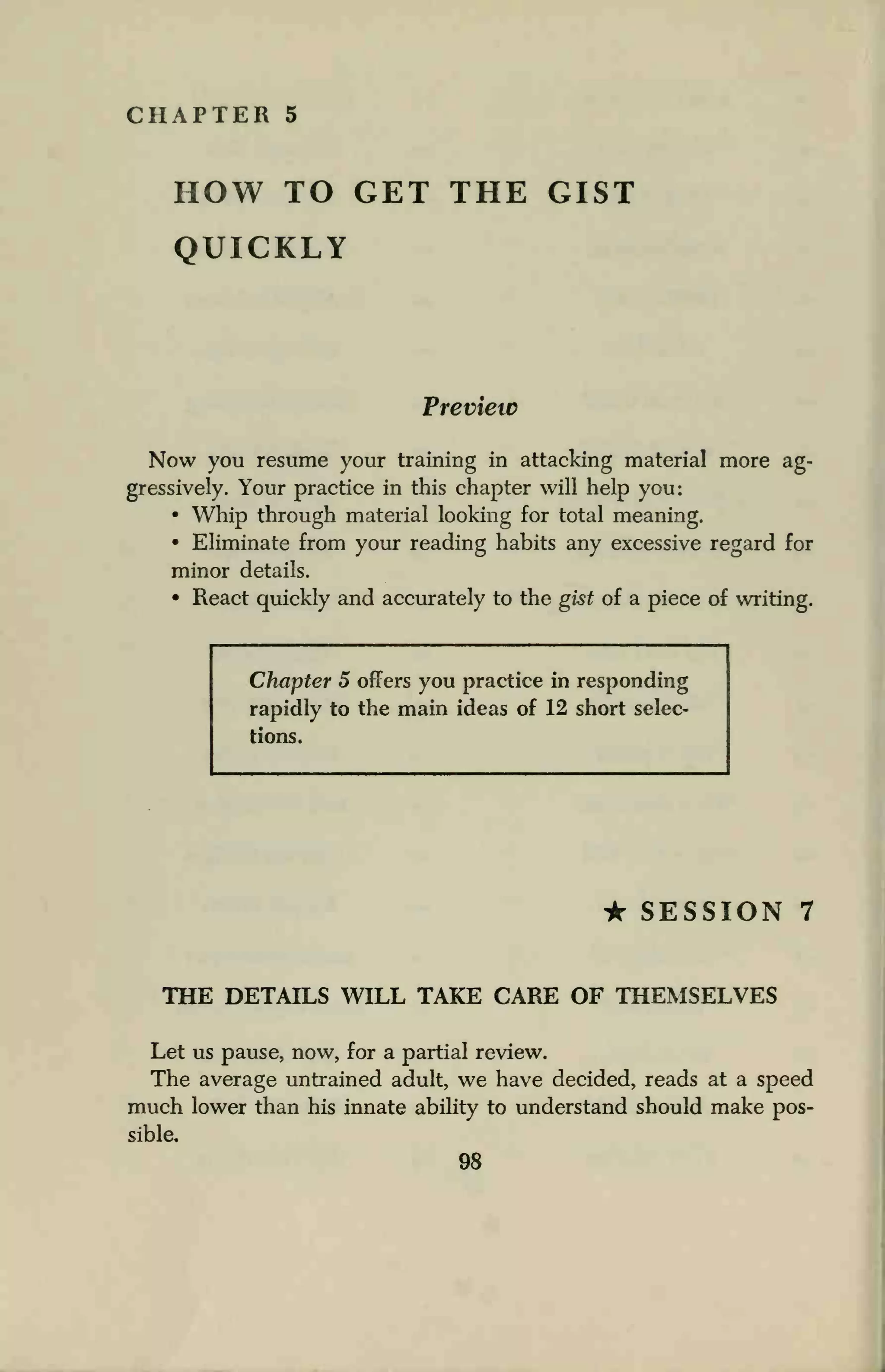 CHAPTER 5
HOW TO GET THE GIST
QUICKLY
Preview
Now you resume your training in attacking material more ag-
gressively. Your practice in this chapter will help you:
• Whip through material looking for total meaning.
• Eliminate from your reading habits any excessive regard for
minor details.
• React quickly and accurately to the gist of a piece of writing.
Chapter 5 offers you practice in responding
rapidly to the main ideas of 12 short selec-
tions.
• SESSION 7
THE DETAILS WILL TAKE CARE OF THEMSELVES
Let us pause, now, for a partial review.
The average untrained adult, we have decided, reads at a speed
much lower than his innate ability to understand should make pos-
sible.
 