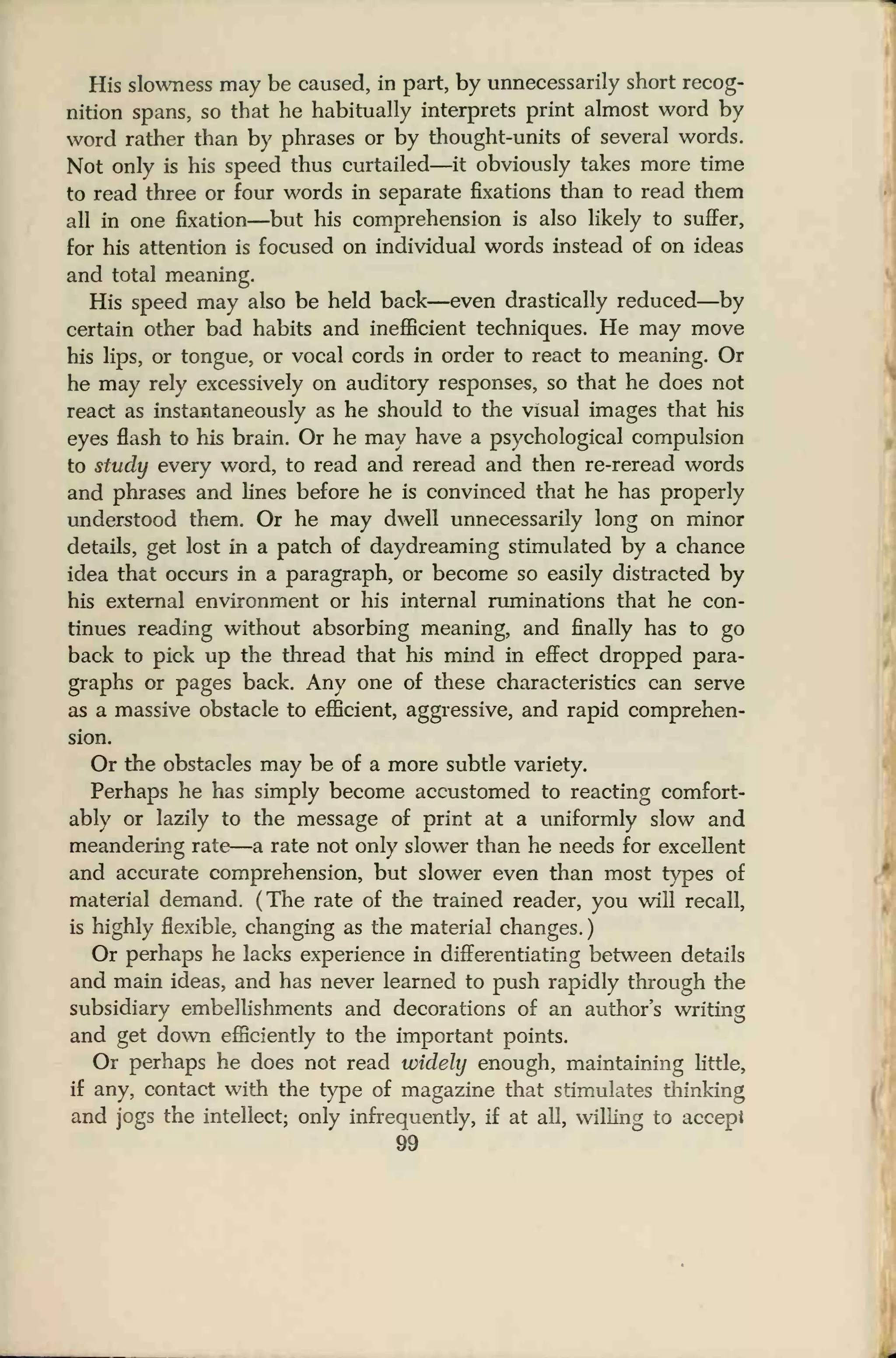His slowness may be caused, in part, by unnecessarily short recog-
nition spans, so that he habitually interprets print almost word by
word rather than by phrases or by thought-units of several words.
Not only is his speed thus curtailed—it obviously takes more time
to read three or four words in separate fixations than to read them
all in one fixation—but his comprehension is also likely to suffer,
for his attention is focused on individual words instead of on ideas
and total meaning.
His speed may also be held back—even drastically reduced—by
certain other bad habits and inefficient techniques. He may move
his lips, or tongue, or vocal cords in order to react to meaning. Or
he may rely excessively on auditory responses, so that he does not
react as instantaneously as he should to the visual images that his
eyes flash to his brain. Or he may have a psychological compulsion
to study every word, to read and reread and then re-reread words
and phrases and lines before he is convinced that he has properly
understood them. Or he may dwell unnecessarily long on minor
details, get lost in a patch of daydreaming stimulated by a chance
idea that occurs in a paragraph, or become so easily distracted by
his external environment or his internal ruminations that he con-
tinues reading without absorbing meaning, and finally has to go
back to pick up the thread that his mind in effect dropped para-
graphs or pages back. Any one of these characteristics can serve
as a massive obstacle to efficient, aggressive, and rapid comprehen-
sion.
Or the obstacles may be of a more subtle variety.
Perhaps he has simply become accustomed to reacting comfort-
ably or lazily to the message of print at a uniformly slow and
meandering rate—a rate not only slower than he needs for excellent
and accurate comprehension, but slower even than most types of
material demand. (The rate of the trained reader, you will recall,
is highly flexible, changing as the material changes.
)
Or perhaps he lacks experience in differentiating between details
and main ideas, and has never learned to push rapidly through the
subsidiary embellishments and decorations of an author's writing
and get down efficiently to the important points.
Or perhaps he does not read widely enough, maintaining little,
if any, contact with the type of magazine that stimulates thinking
and jogs the intellect; only infrequently, if at all, willing to accept
99
 