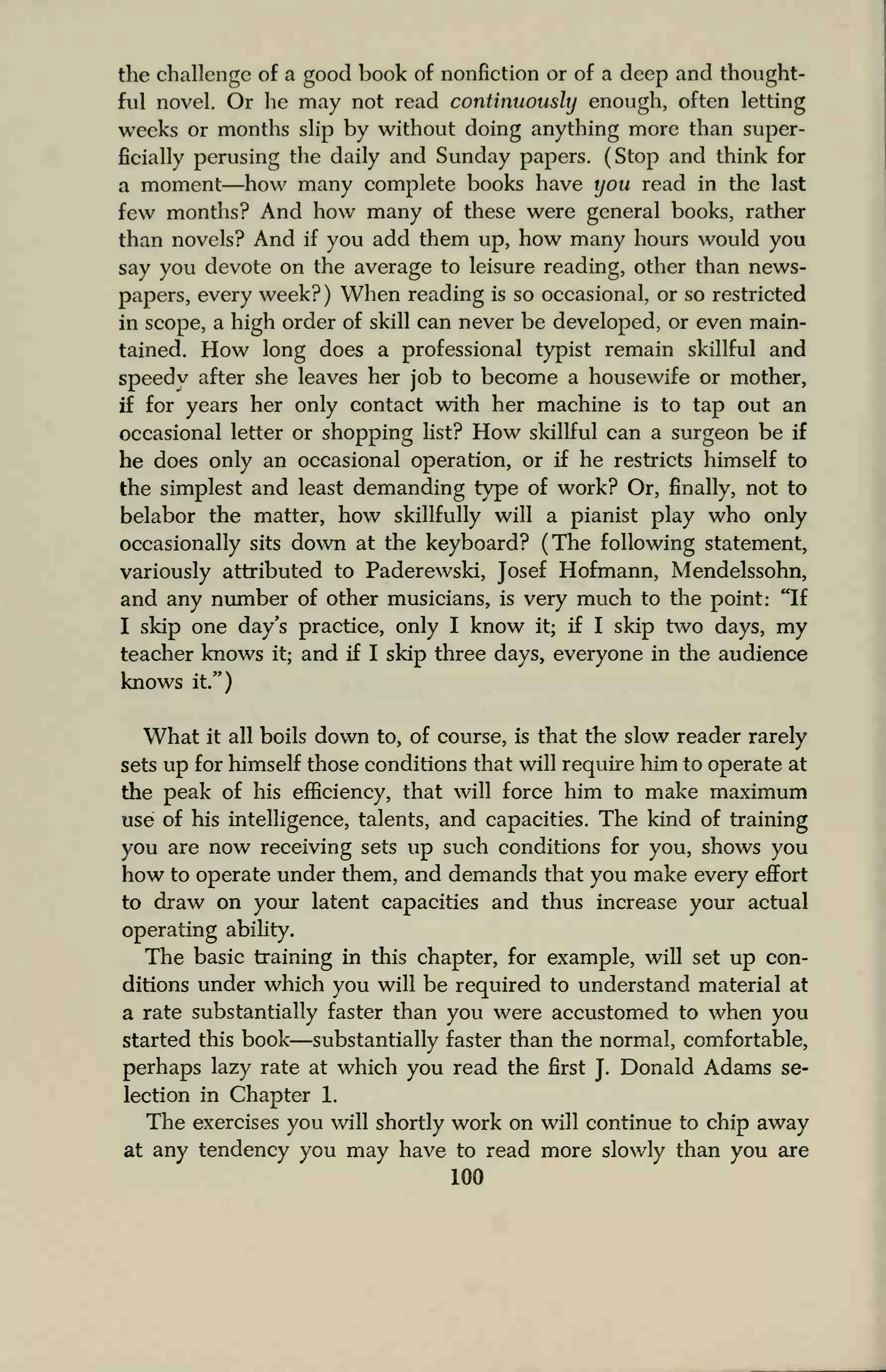 the challenge of a good book of nonfiction or of a deep and thought-
ful novel. Or he may not read continuously enough, often letting
weeks or months slip by without doing anything more than super-
ficially perusing the daily and Sunday papers. (Stop and think for
a moment—how many complete books have you read in the last
few months? And how many of these were general books, rather
than novels? And if you add them up, how many hours would you
say you devote on the average to leisure reading, other than news-
papers, every week? ) When reading is so occasional, or so restricted
in scope, a high order of skill can never be developed, or even main-
tained. How long does a professional typist remain skillful and
speedy after she leaves her job to become a housewife or mother,
if for years her only contact with her machine is to tap out an
occasional letter or shopping list? How skillful can a surgeon be if
he does only an occasional operation, or if he restricts himself to
the simplest and least demanding type of work? Or, finally, not to
belabor the matter, how skillfully will a pianist play who only
occasionally sits down at the keyboard? (The following statement,
variously attributed to Paderewski, Josef Hofmann, Mendelssohn,
and any number of other musicians, is very much to the point: "If
I skip one day's practice, only I know it; if I skip two days, my
teacher knows it; and if I skip three days, everyone in the audience
knows it")
What it all boils down to, of course, is that the slow reader rarely
sets up for himself those conditions that will require him to operate at
the peak of his efficiency, that will force him to make maximum
use of his intelligence, talents, and capacities. The kind of training
you are now receiving sets up such conditions for you, shows you
how to operate under them, and demands that you make every effort
to draw on your latent capacities and thus increase your actual
operating ability.
The basic training in this chapter, for example, will set up con-
ditions under which you will be required to understand material at
a rate substantially faster than you were accustomed to when you
started this book—substantially faster than the normal, comfortable,
perhaps lazy rate at which you read the first
J.
Donald Adams se-
lection in Chapter 1.
The exercises you will shortly work on will continue to chip away
at any tendency you may have to read more slowly than you are
100
 