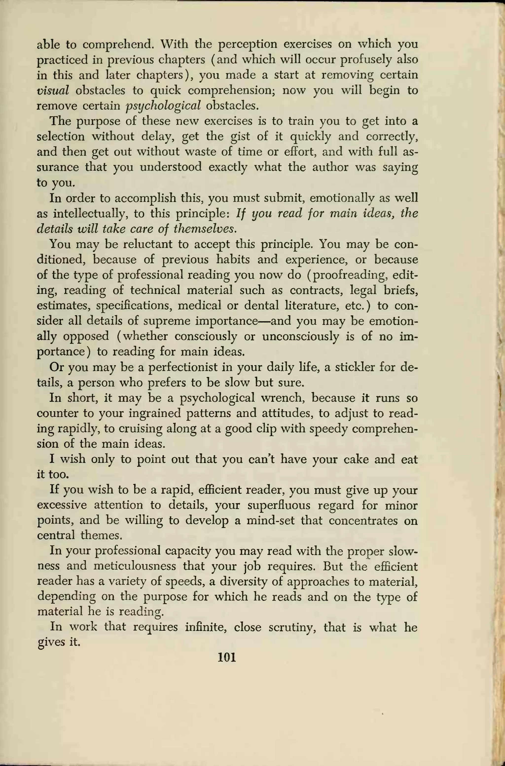 able to comprehend. With the perception exercises on which you
practiced in previous chapters ( and which will occur profusely also
in this and later chapters), you made a start at removing certain
visual obstacles to quick comprehension; now you will begin to
remove certain psychological obstacles.
The purpose of these new exercises is to train you to get into a
selection without delay, get the gist of it quickly and correctly,
and then get out without waste of time or effort, and with full as-
surance that you understood exactly what the author was saying
to you.
In order to accomplish this, you must submit, emotionally as well
as intellectually, to this principle: If you read for main ideas, the
details will take care of themselves.
You may be reluctant to accept this principle. You may be con-
ditioned, because of previous habits and experience, or because
of the type of professional reading you now do (
proofreading, edit-
ing, reading of technical material such as contracts, legal briefs,
estimates, specifications, medical or dental literature, etc.) to con-
sider all details of supreme importance—and you may be emotion-
ally opposed (whether consciously or unconsciously is of no im-
portance) to reading for main ideas.
Or you may be a perfectionist in your daily life, a stickler for de-
tails, a person who prefers to be slow but sure.
In short, it may be a psychological wrench, because it runs so
counter to your ingrained patterns and attitudes, to adjust to read-
ing rapidly, to cruising along at a good clip with speedy comprehen-
sion of the main ideas.
I wish only to point out that you can't have your cake and eat
it too.
If you wish to be a rapid, efficient reader, you must give up your
excessive attention to details, your superfluous regard for minor
points, and be willing to develop a mind-set that concentrates on
central themes.
In your professional capacity you may read with the proper slow-
ness and meticulousness that your job requires. But the efficient
reader has a variety of speeds, a diversity of approaches to material,
depending on the purpose for which he reads and on the type of
material he is reading.
In work that requires infinite, close scrutiny, that is what he
gives it.
101
 
