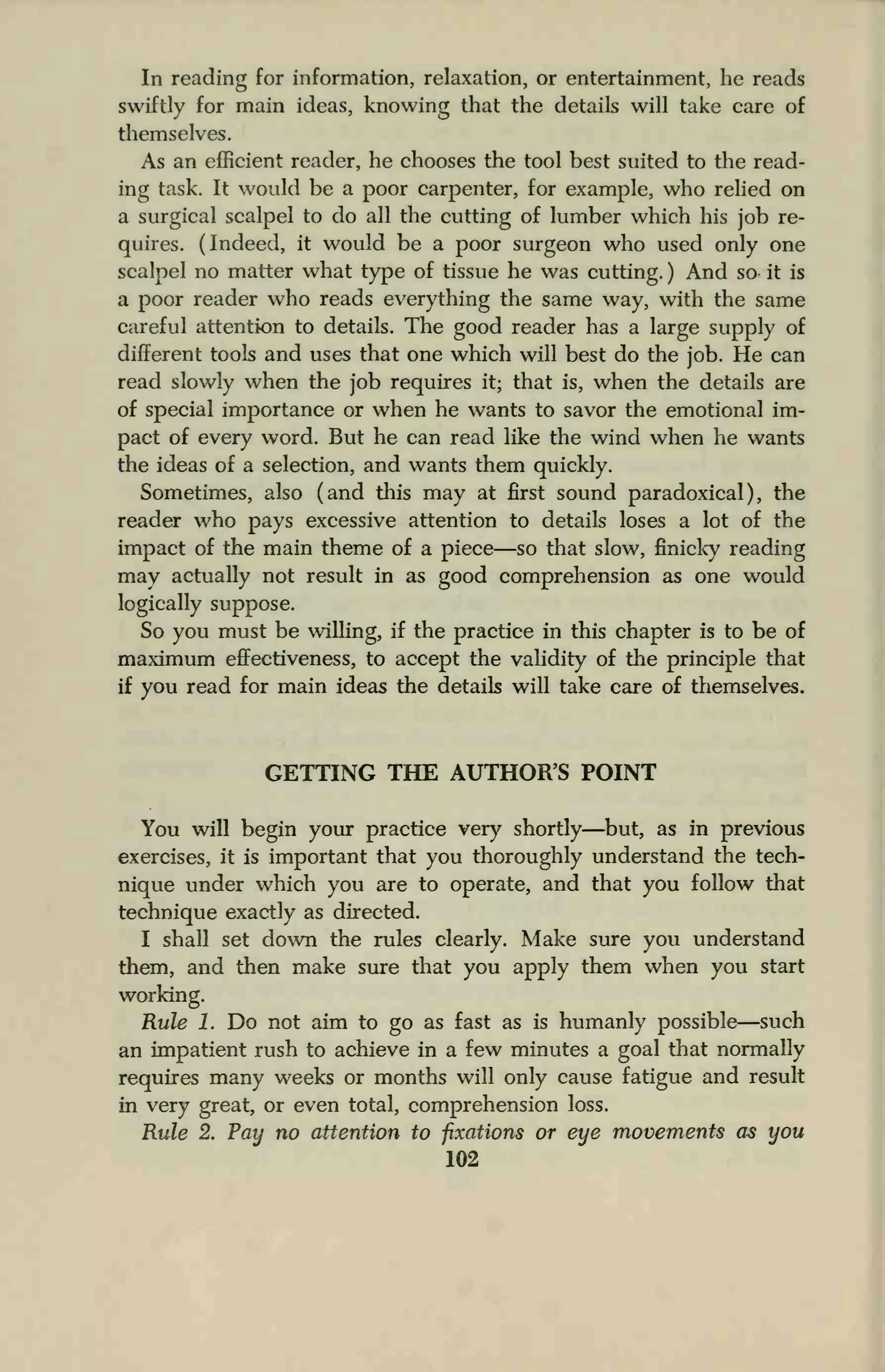 In reading for information, relaxation, or entertainment, he reads
swiftly for main ideas, knowing that the details will take care of
themselves.
As an efficient reader, he chooses the tool best suited to the read-
ing task. It would be a poor carpenter, for example, who relied on
a surgical scalpel to do all the cutting of lumber which his job re-
quires. (Indeed, it would be a poor surgeon who used only one
scalpel no matter what type of tissue he was cutting. ) And so it is
a poor reader who reads everything the same way, with the same
careful attention to details. The good reader has a large supply of
different tools and uses that one which will best do the job. He can
read slowly when the job requires it; that is, when the details are
of special importance or when he wants to savor the emotional im-
pact of every word. But he can read like the wind when he wants
the ideas of a selection, and wants them quickly.
Sometimes, also (and this may at first sound paradoxical), the
reader who pays excessive attention to details loses a lot of the
impact of the main theme of a piece—so that slow, finicky reading
may actually not result in as good comprehension as one would
logically suppose.
So you must be willing, if the practice in this chapter is to be of
maximum effectiveness, to accept the validity of the principle that
if you read for main ideas the details will take care of themselves.
GETTING THE AUTHOR'S POINT
You will begin your practice very shortly—but, as in previous
exercises, it is important that you thoroughly understand the tech-
nique under which you are to operate, and that you follow that
technique exactly as directed.
I shall set down the rules clearly. Make sure you understand
them, and then make sure that you apply them when you start
working.
Rule 1. Do not aim to go as fast as is humanly possible—such
an impatient rush to achieve in a few minutes a goal that normally
requires many weeks or months will only cause fatigue and result
in very great, or even total, comprehension loss.
Rule 2. Pay no attention to fixations or eye movements as you
102
 