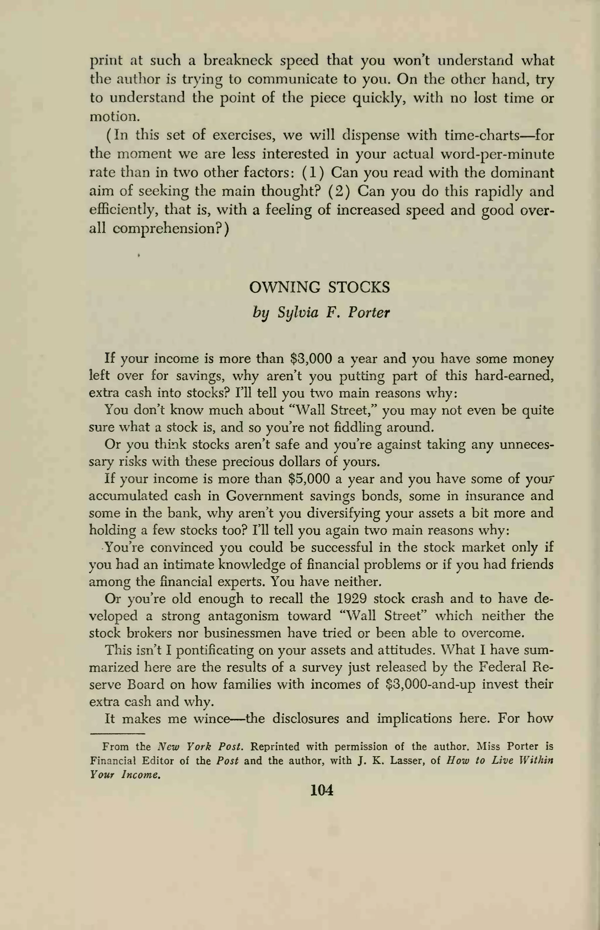 print at such a breakneck speed that you won't understand what
the author is trying to communicate to you. On the other hand, try
to understand the point of the piece quickly, with no lost time or
motion.
(In this set of exercises, we will dispense with time-charts—for
the moment we are less interested in your actual word-per-minute
rate than in two other factors : ( 1 ) Can you read with the dominant
aim of seeking the main thought? (2) Can you do this rapidly and
efficiently, that is, with a feeling of increased speed and good over-
all comprehension?)
OWNING STOCKS
by Sylvia F. Porter
If your income is more than $3,000 a year and you have some money
left over for savings, why aren't you putting part of this hard-earned,
extra cash into stocks? I'll tell you two main reasons why:
You don't know much about "Wall Street," you may not even be quite
sure what a stock is, and so you're not fiddling around.
Or you think stocks aren't safe and you're against taking any unneces-
sary risks with these precious dollars of yours.
If your income is more than $5,000 a year and you have some of your
accumulated cash in Government savings bonds, some in insurance and
some in the bank, why aren't you diversifying your assets a bit more and
holding a few stocks too? I'll tell you again two main reasons why:
You're convinced you could be successful in the stock market only if
you had an intimate knowledge of financial problems or if you had friends
among the financial experts. You have neither.
Or you're old enough to recall the 1929 stock crash and to have de-
veloped a strong antagonism toward "Wall Street" which neither the
stock brokers nor businessmen have tried or been able to overcome.
This isn't I pontificating on your assets and attitudes. What I have sum-
marized here are the results of a survey just released by the Federal Re-
serve Board on how families with incomes of $3,000-and-up invest their
extra cash and why.
It makes me wince—the disclosures and implications here. For how
From the New York Post. Reprinted with permission of the author. Miss Porter is
Financial Editor of the Post and the author, with J. K. Lasser, of How to Live Within
Your Income.
104
 