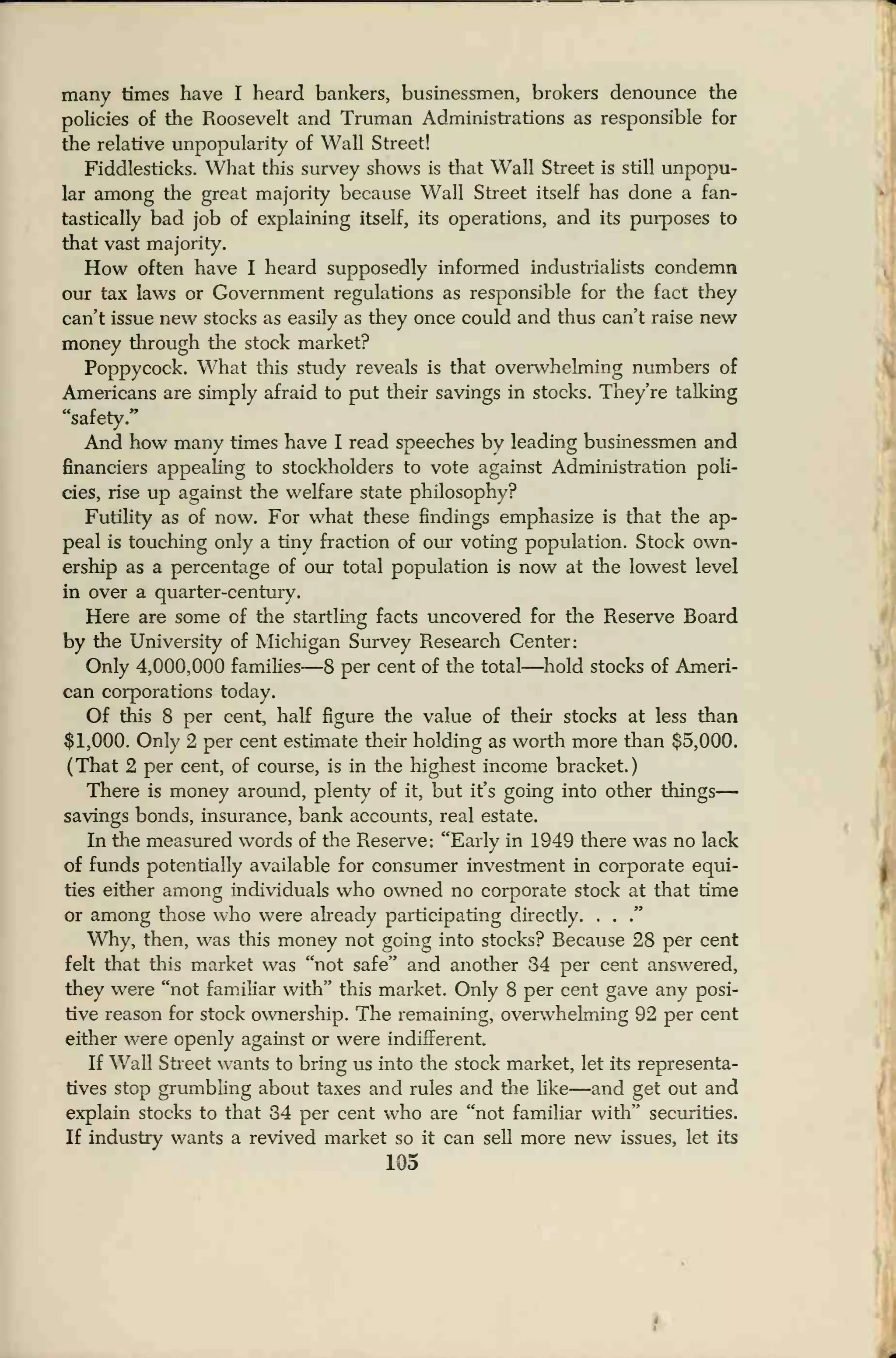 many times have I heard bankers, businessmen, brokers denounce the
policies of the Roosevelt and Truman Administrations as responsible for
the relative unpopularity of Wall Street!
Fiddlesticks. What this survey shows is that Wall Street is still unpopu-
lar among the great majority because Wall Street itself has done a fan-
tastically bad job of explaining itself, its operations, and its purposes to
that vast majority.
How often have I heard supposedly informed industrialists condemn
our tax laws or Government regulations as responsible for the fact they
can't issue new stocks as easily as they once could and thus can't raise new
money through the stock market?
Poppycock. What this study reveals is that overwhelming numbers of
Americans are simply afraid to put their savings in stocks. They're talking
"safety."
And how many times have I read speeches by leading businessmen and
financiers appealing to stockholders to vote against Administration poli-
cies, rise up against the welfare state philosophy?
Futility as of now. For what these findings emphasize is that the ap-
peal is touching only a tiny fraction of our voting population. Stock own-
ership as a percentage of our total population is now at the lowest level
in over a quarter-century.
Here are some of the startling facts uncovered for the Reserve Board
by the University of Michigan Survey Research Center:
Only 4,000,000 families—8 per cent of the total—hold stocks of Ameri-
can corporations today.
Of this 8 per cent, half figure the value of their stocks at less than
$1,000. Only 2 per cent estimate their holding as worth more than $5,000.
(That 2 per cent, of course, is in the highest income bracket.)
There is money around, plenty of it, but it's going into other things
—
savings bonds, insurance, bank accounts, real estate.
In the measured words of the Reserve: "Early in 1949 there was no lack
of funds potentially available for consumer investment in corporate equi-
ties either among individuals who owned no corporate stock at that time
or among those who were already participating directly. . .
."
Why, then, was this money not going into stocks? Because 28 per cent
felt that this market was "not safe" and another 34 per cent answered,
they were "not familiar with" this market. Only 8 per cent gave any posi-
tive reason for stock ownership. The remaining, overwhelming 92 per cent
either were openly against or were indifferent.
If Wall Street wants to bring us into the stock market, let its representa-
tives stop grumbling about taxes and rules and the like—and get out and
explain stocks to that 34 per cent who are "not familiar with" securities.
If industry wants a revived market so it can sell more new issues, let its
105
 