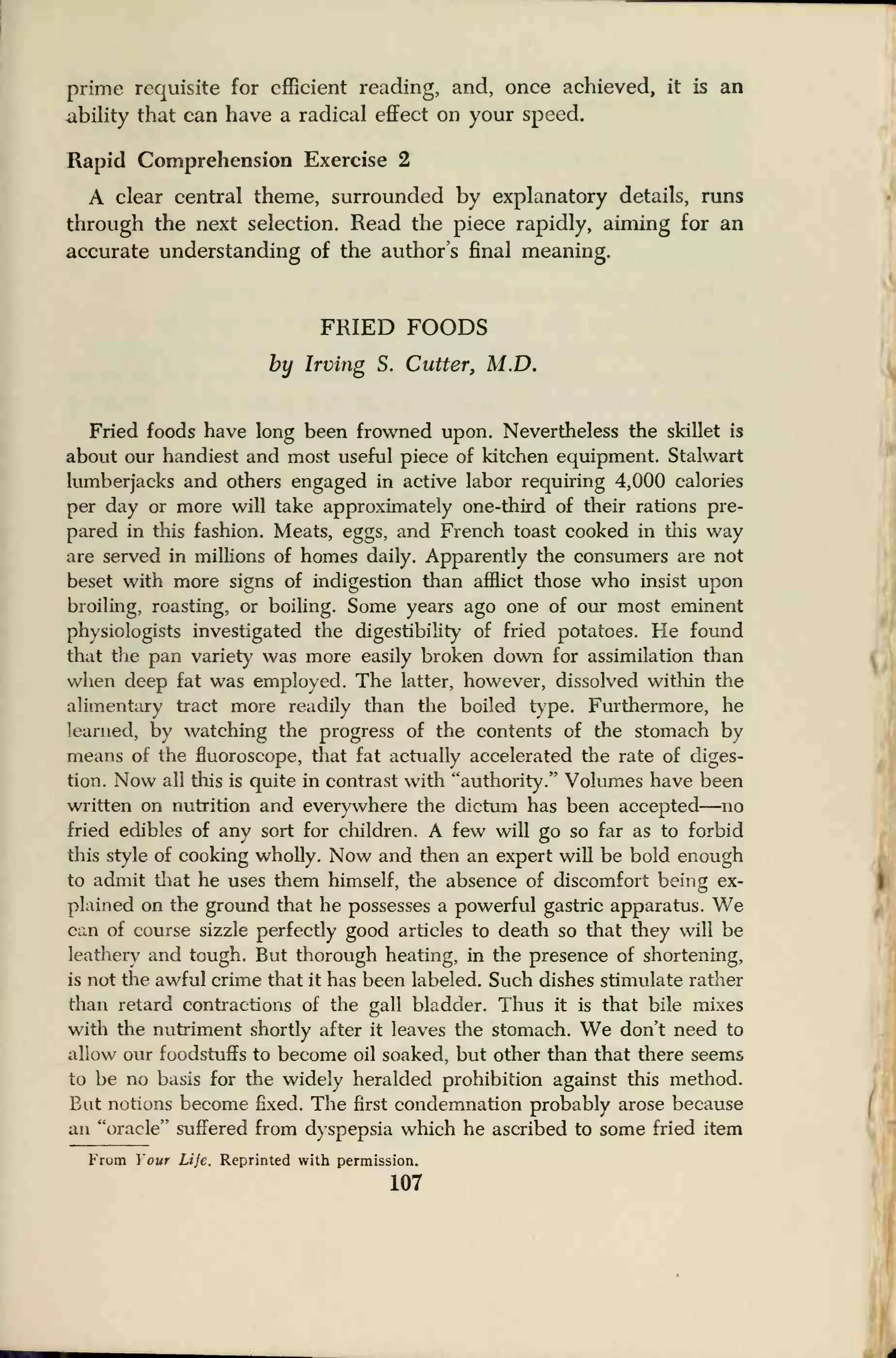 prime requisite for efficient reading, and, once achieved, it is an
.ability that can have a radical effect on your speed.
Rapid Comprehension Exercise 2
A clear central theme, surrounded by explanatory details, runs
through the next selection. Read the piece rapidly, aiming for an
accurate understanding of the author's final meaning.
FRIED FOODS
by Irving S. Cutter, M.D.
Fried foods have long been frowned upon. Nevertheless the skillet is
about our handiest and most useful piece of kitchen equipment. Stalwart
lumberjacks and others engaged in active labor requiring 4,000 calories
per day or more will take approximately one-third of their rations pre-
pared in this fashion. Meats, eggs, and French toast cooked in this way
are served in millions of homes daily. Apparently the consumers are not
beset with more signs of indigestion than afflict those who insist upon
broiling, roasting, or boiling. Some years ago one of our most eminent
physiologists investigated the digestibility of fried potatoes. He found
that the pan variety was more easily broken down for assimilation than
when deep fat was employed. The latter, however, dissolved within the
alimentary tract more readily than the boiled type. Furthermore, he
learned, by watching the progress of the contents of the stomach by
means of the fluoroscope, that fat actually accelerated the rate of diges-
tion. Now all this is quite in contrast with "authority." Volumes have been
written on nutrition and everywhere the dictum has been accepted—no
fried edibles of any sort for children. A few will go so far as to forbid
this style of cooking wholly. Now and then an expert will be bold enough
to admit that he uses them himself, the absence of discomfort being ex-
plained on the ground that he possesses a powerful gastric apparatus. We
can of course sizzle perfectly good articles to death so that they will be
leathery and tough. But thorough heating, in the presence of shortening,
is not the awful crime that it has been labeled. Such dishes stimulate rather
than retard contractions of the gall bladder. Thus it is that bile mixes
with the nutriment shortly after it leaves the stomach. We don't need to
allow our foodstuffs to become oil soaked, but other than that there seems
to be no basis for the widely heralded prohibition against this method.
Eat notions become fixed. The first condemnation probably arose because
an "oracle" suffered from dyspepsia which he ascribed to some fried item
From Your Life. Reprinted with permission.
107
 
