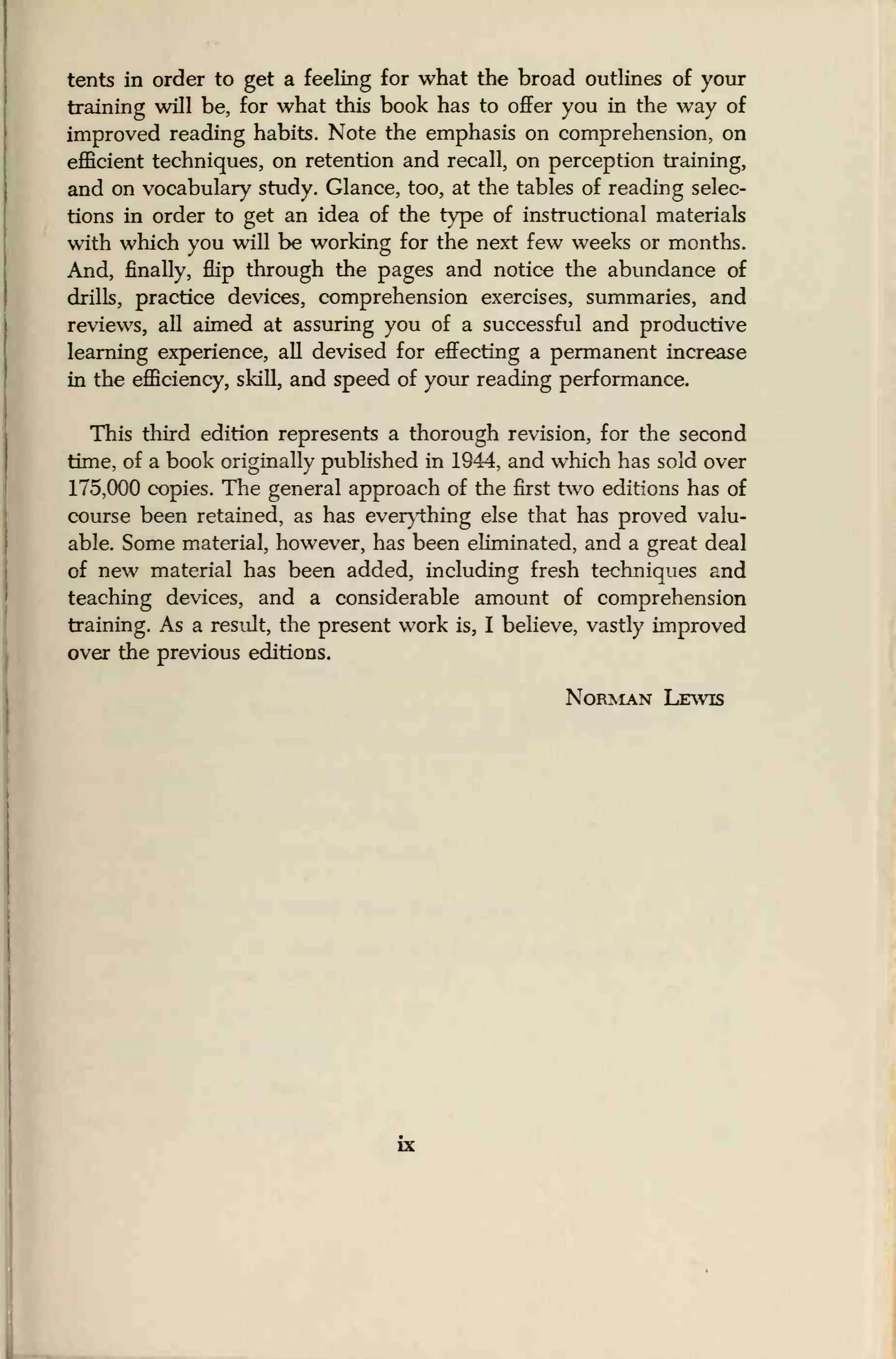 tents in order to get a feeling for what the broad outlines of your
training will be, for what this book has to offer you in the way of
improved reading habits. Note the emphasis on comprehension, on
efficient techniques, on retention and recall, on perception training,
and on vocabulary study. Glance, too, at the tables of reading selec-
tions in order to get an idea of the type of instructional materials
with which you will be working for the next few weeks or months.
And, finally, flip through the pages and notice the abundance of
drills, practice devices, comprehension exercises, summaries, and
reviews, all aimed at assuring you of a successful and productive
learning experience, all devised for effecting a permanent increase
in the efficiency, skill, and speed of your reading performance.
This third edition represents a thorough revision, for the second
time, of a book originally published in 1944, and which has sold over
175,000 copies. The general approach of the first two editions has of
course been retained, as has everything else that has proved valu-
able. Some material, however, has been eliminated, and a great deal
of new material has been added, including fresh techniques and
teaching devices, and a considerable amount of comprehension
training. As a result, the present work is, I believe, vastly improved
over the previous editions.
Norman Lewis
 