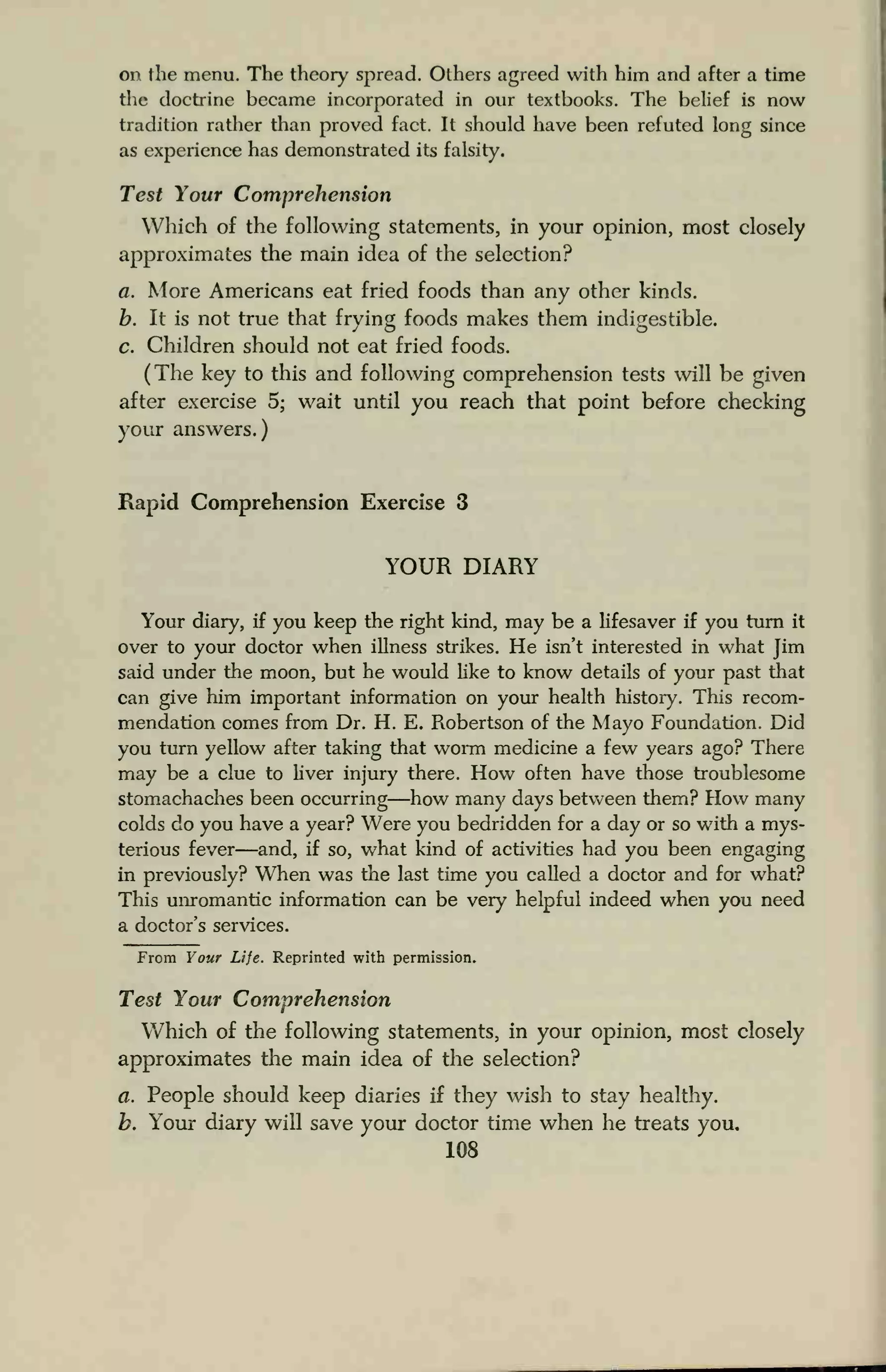 on the menu. The theory spread. Others agreed with him and after a time
the doctrine became incorporated in our textbooks. The belief is now
tradition rather than proved fact. It should have been refuted long since
as experience has demonstrated its falsity.
Test Your Comprehension
Which of the following statements, in your opinion, most closely
approximates the main idea of the selection?
a. More Americans eat fried foods than any other kinds.
b. It is not true that frying foods makes them indigestible.
c. Children should not eat fried foods.
(The key to this and following comprehension tests will be given
after exercise 5; wait until you reach that point before checking
your answers.)
Rapid Comprehension Exercise 3
YOUR DIARY
Your diary, if you keep the right kind, may be a lifesaver if you turn it
over to your doctor when illness strikes. He isn't interested in what Jim
said under the moon, but he would like to know details of your past that
can give him important information on your health history. This recom-
mendation comes from Dr. H. E. Robertson of the Mayo Foundation. Did
you turn yellow after taking that worm medicine a few years ago? There
may be a clue to liver injury there. How often have those troublesome
stomachaches been occurring—how many days between them? How many
colds do you have a year? Were you bedridden for a day or so with a mys-
terious fever—and, if so, what kind of activities had you been engaging
in previously? When was the last time you called a doctor and for what?
This unromantic information can be very helpful indeed when you need
a doctor's services.
From Your Life. Reprinted with permission.
Test Your Comprehension
Which of the following statements, in your opinion, most closely
approximates the main idea of the selection?
a. People should keep diaries if they wish to stay healthy.
b. Your diary will save your doctor time when he treats you.
108
 