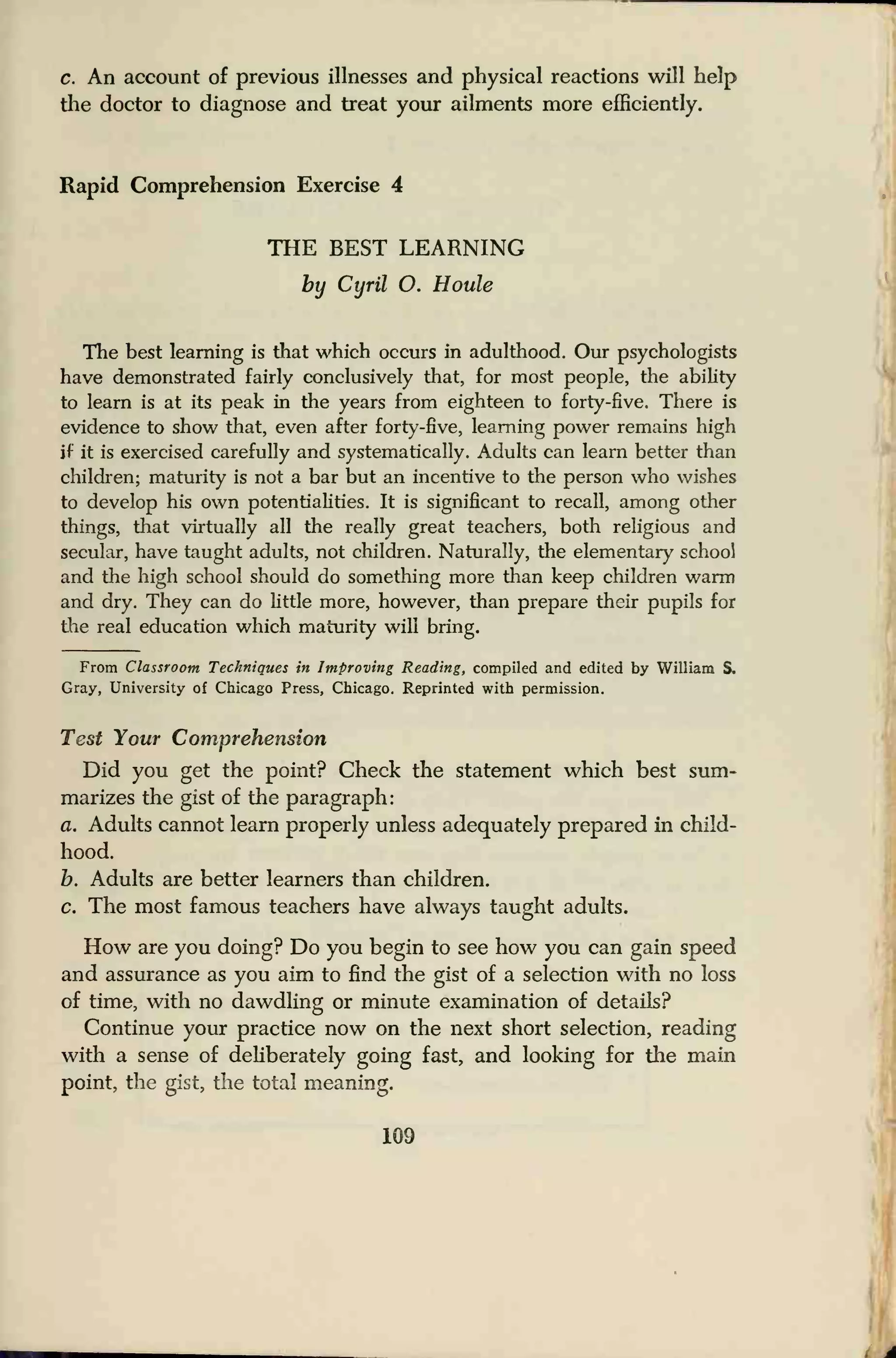 c. An account of previous illnesses and physical reactions will help
the doctor to diagnose and treat your ailments more efficiently.
Rapid Comprehension Exercise 4
THE BEST LEARNING
by Cyril O. Houle
The best learning is that which occurs in adulthood. Our psychologists
have demonstrated fairly conclusively that, for most people, the ability
to learn is at its peak in the years from eighteen to forty-five. There is
evidence to show that, even after forty-five, learning power remains high
if it is exercised carefully and systematically. Adults can learn better than
children; maturity is not a bar but an incentive to the person who wishes
to develop his own potentialities. It is significant to recall, among other
things, that virtually all the really great teachers, both religious and
secular, have taught adults, not children. Naturally, the elementary school
and the high school should do something more than keep children warm
and dry. They can do little more, however, than prepare their pupils for
the real education which maturity will bring.
From Classroom Techniques in Improving Reading, compiled and edited by William S.
Gray, University of Chicago Press, Chicago. Reprinted with permission.
Test Your Comprehension
Did you get the point? Check the statement which best sum-
marizes the gist of the paragraph:
a. Adults cannot learn properly unless adequately prepared in child-
hood.
h. Adults are better learners than children,
c. The most famous teachers have always taught adults.
How are you doing? Do you begin to see how you can gain speed
and assurance as you aim to find the gist of a selection with no loss
of time, with no dawdling or minute examination of details?
Continue your practice now on the next short selection, reading
with a sense of deliberately going fast, and looking for the main
point, the gist, the total meaning.
109
 