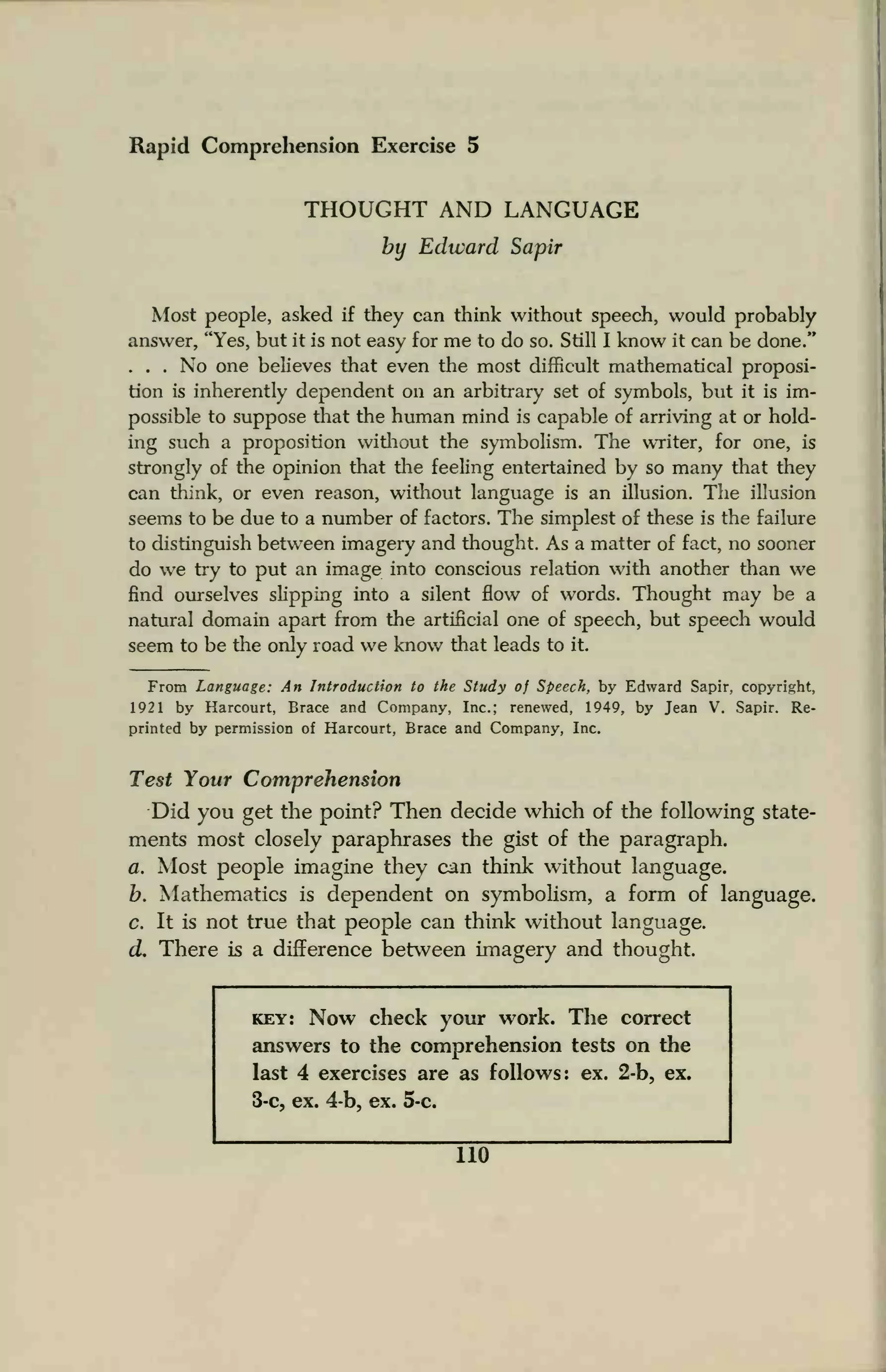 Rapid Comprehension Exercise 5
THOUGHT AND LANGUAGE
by Edward Sapir
Most people, asked if they can think without speech, would probably
answer, "Yes, but it is not easy for me to do so. Still I know it can be done."
... No one believes that even the most difficult mathematical proposi-
tion is inherently dependent on an arbitrary set of symbols, but it is im-
possible to suppose that the human mind is capable of arriving at or hold-
ing such a proposition without the symbolism. The writer, for one, is
strongly of the opinion that the feeling entertained by so many that they
can think, or even reason, without language is an illusion. The illusion
seems to be due to a number of factors. The simplest of these is the failure
to distinguish between imagery and thought. As a matter of fact, no sooner
do we try to put an image into conscious relation with another than we
find ourselves slipping into a silent flow of words. Thought may be a
natural domain apart from the artificial one of speech, but speech would
seem to be the only road we know that leads to it.
From Language: An Introduction to the Study of Speech, by Edward Sapir. copyright,
1921 by Harcourt, Brace and Company, Inc.; renewed, 1949, by Jean V. Sapir. Re-
printed by permission of Harcourt, Brace and Company, Inc.
Test Your Comprehension
Did you get the point? Then decide which of the following state-
ments most closely paraphrases the gist of the paragraph.
a. Most people imagine they can think without language.
b. Mathematics is dependent on symbolism, a form of language.
c. It is not true that people can think without language.
cL There is a difference between imagery and thought.
key: Now check your work. The correct
answers to the comprehension tests on the
last 4 exercises are as follows ex. 2-b, ex.
3-c, ex. 4-b, ex. 5-c.
110
 