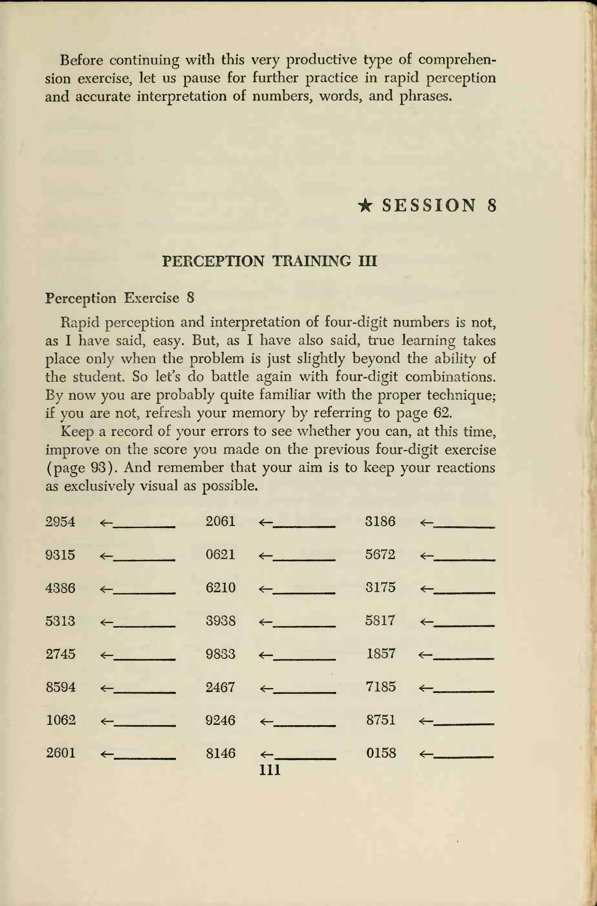 Before continuing with this very productive type of comprehen-
sion exercise, let us pause for further practice in rapid perception
and accurate interpretation of numbers, words, and phrases.
• SESSION 8
PERCEPTION TRAINING III
Perception Exercise 8
Rapid perception and interpretation of four-digit numbers is not,
as I have said, easy. But, as I have also said, true learning takes
place only when the problem is just slightly beyond the ability of
the student. So let's do battle again with four-digit combinations.
By now you are probably quite familiar with the proper technique;
if you are not, refresh your memory by referring to page 62.
Keep a record of your errors to see whether you can, at this time,
improve on the score you made on the previous four-digit exercise
(page 93). And remember that your aim is to keep your reactions
as exclusively visual as possible.
2954 <h 2061 <- 3186
9315 <- 0621 5672 <-,.,
4386 <- 6210 <-
<—
3175
5817
<r-
5313 <-
<-
3938
9833
«-
2745 <— 1857 <— ,
8594
<-
2467
9246
<r- 7185
8751
*-
1062 *—
2601 <- 8146 <- 0158 *—
111
 