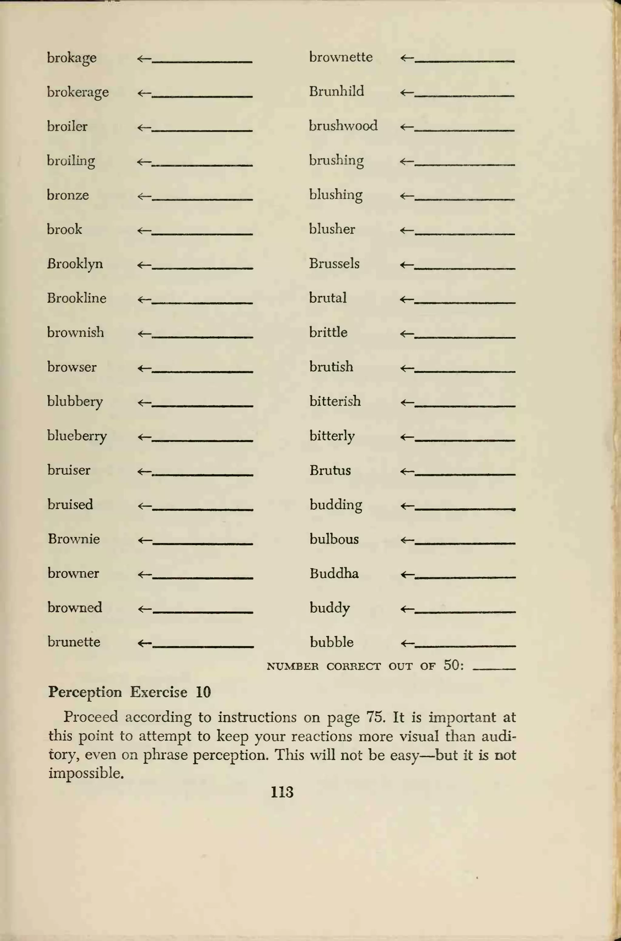 brokage
brokerage
broiler
broiling
bronze
brook
Brooklyn
Brookline
brownish
browser
blubbery
blueberry
bruiser
bruised
Brownie
browner
browned
brunette
brownette
Brunhild
brushwood
brushing
blushing
blusher
Brussels
brutal
brittle
brutish
bitterish
bitterly
Brutus
budding
bulbous
Buddha
buddy
bubble
NUMBER CORRECT OUT OF 50:
Perception Exercise 10
Proceed according to instructions on page 75. It is important at
this point to attempt to keep your reactions more visual than audi-
tory, even on phrase perception. This will not be easy
—
but it is not
impossible.
113
 