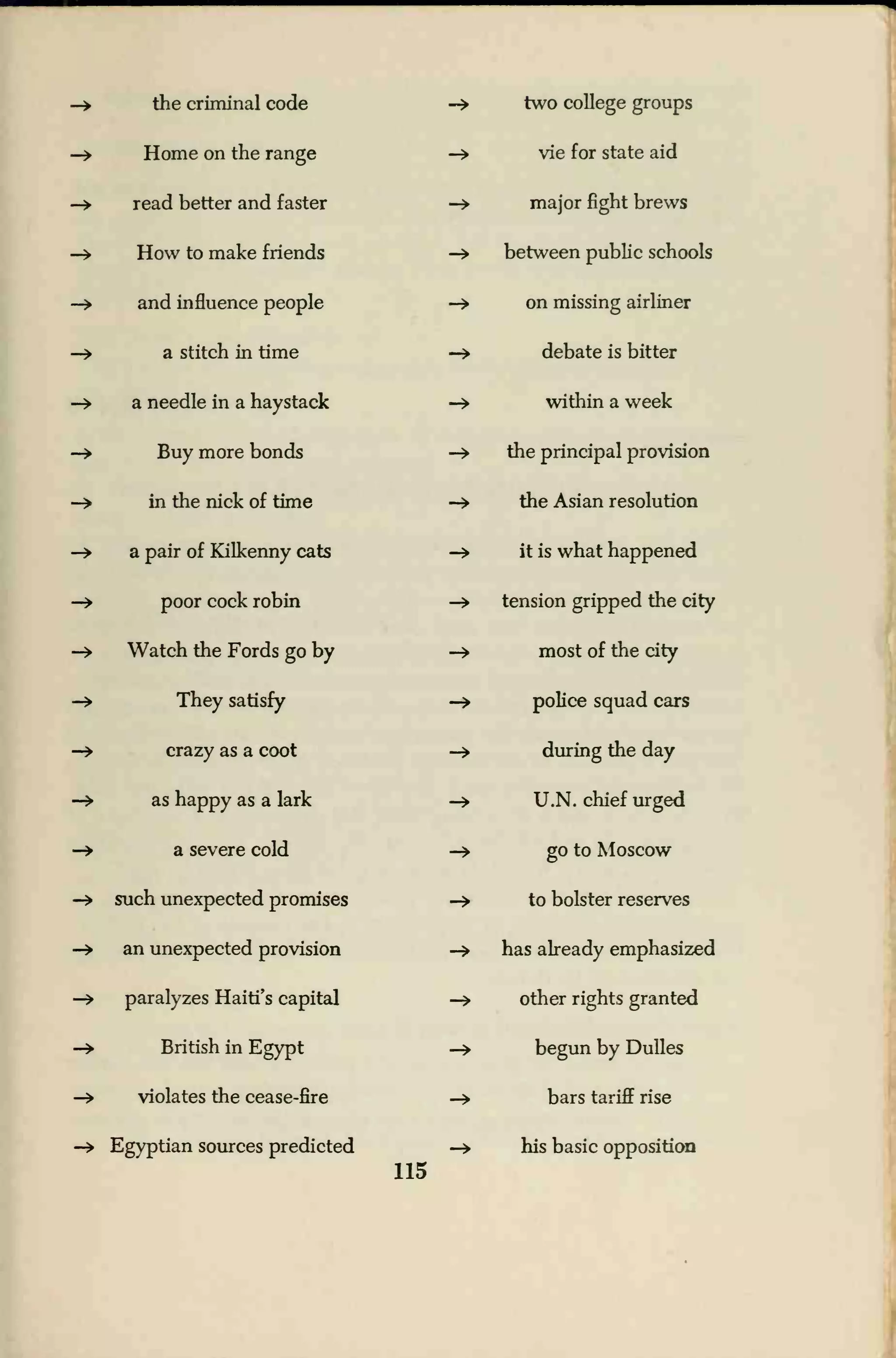 —
»
the criminal code
—
»
Home on the range
-» read better and faster
—
»
How to make friends
—
»
and influence people
—> a stitch in time
-> a needle in a haystack
-» Buy more bonds
-» in the nick of time
-» a pair of Kilkenny cats
-» poor cock robin
-> Watch the Fords go by
-» They satisfy
-» crazy as a coot
—
»
as happy as a lark
-» a severe cold
-» such unexpected promises
-» an unexpected provision
—
>
paralyzes Haiti's capital
—> British in Egypt
-» violates the cease-fire
-» Egyptian sources predicted
115
-> two college groups
-» vie for state aid
—> major fight brews
-» between public schools
-» on missing airliner
-» debate is bitter
-» within a week
-» the principal provision
—
>
the Asian resolution
-» it is what happened
-» tension gripped the city
-» most of the city
-» police squad cars
-» during the day
-» U.N. chief urged
-» go to Moscow
-» to bolster reserves
—
>
has already emphasized
-» other rights granted
—
»
begun by Dulles
-» bars tariff rise
-» his basic opposition
 