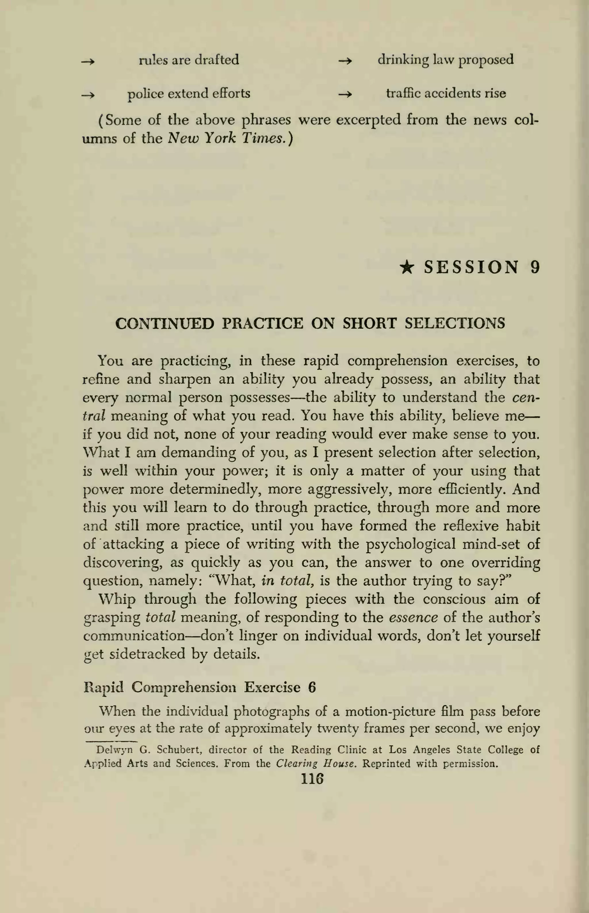 — rules are drafted -> drinking law proposed
—> police extend efforts -> traffic accidents rise
(Some of the above phrases were excerpted from the news col-
umns of the New York Times. )
• SESSION 9
CONTINUED PRACTICE ON SHORT SELECTIONS
You are practicing, in these rapid comprehension exercises, to
refine and sharpen an ability you already possess, an ability that
every normal person possesses—the ability to understand the cen-
tral meaning of what you read. You have this ability, believe me
if you did not, none of your reading would ever make sense to you.
What I am demanding of you, as I present selection after selection,
is well within your power; it is only a matter of your using that
power more determinedly, more aggressively, more efficiently. And
this you will learn to do through practice, through more and more
and still more practice, until you have formed the reflexive habit
of attacking a piece of writing with the psychological mind-set of
discovering, as quickly as you can, the answer to one overriding
question, namely: "What, in total, is the author trying to say?"
Whip through the following pieces with the conscious aim of
grasping total meaning, of responding to the essence of the author's
communication—don't linger on individual words, don't let yourself
get sidetracked by details.
Rapid Comprehension Exercise 6
When the individual photographs of a motion-picture film pass before
our eyes at the rate of approximately twenty frames per second, we enjoy
Delwyn G. Schubert, director of the Reading Clinic at Los Angeles State College of
Applied Arts and Sciences. From the Clearing House. Reprinted with permission.
116
 