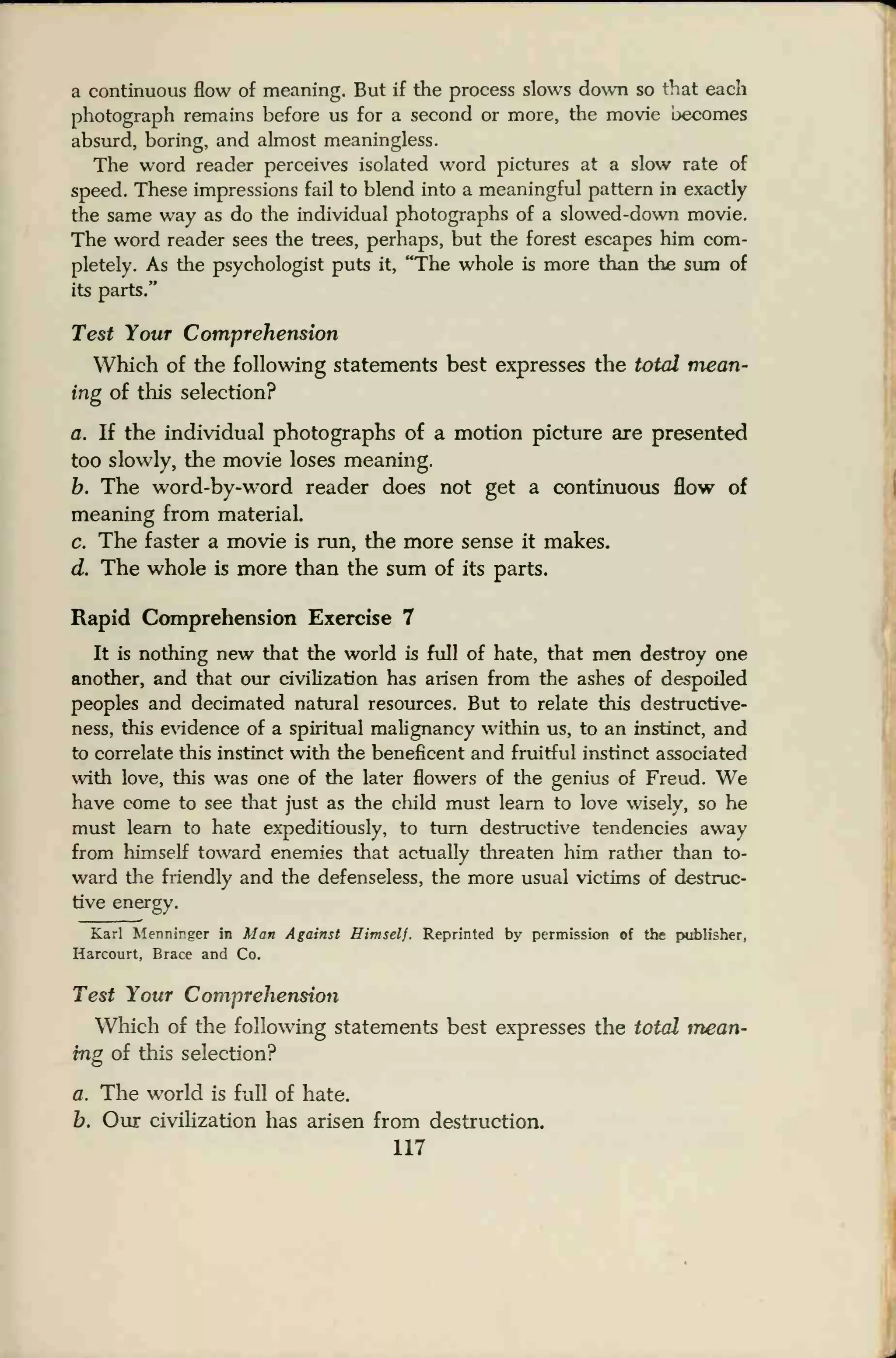 a continuous flow of meaning. But if the process slows down so that each
photograph remains before us for a second or more, the movie becomes
absurd, boring, and almost meaningless.
The word reader perceives isolated word pictures at a slow rate of
speed. These impressions fail to blend into a meaningful pattern in exactly
the same way as do the individual photographs of a slowed-down movie.
The word reader sees the trees, perhaps, but the forest escapes him com-
pletely. As the psychologist puts it, "The whole is more than the sum of
its parts."
Test Your Comprehension
Which of the following statements best expresses the total mean-
ing of this selection?
a. If the individual photographs of a motion picture are presented
too slowly, the movie loses meaning.
b. The word-by-word reader does not get a continuous flow of
meaning from material.
c. The faster a movie is run, the more sense it makes.
d. The whole is more than the sum of its parts.
Rapid Comprehension Exercise 7
It is nothing new that the world is full of hate, that men destroy one
another, and that our civilization has arisen from the ashes of despoiled
peoples and decimated natural resources. But to relate this destructive-
ness, this evidence of a spiritual malignancy within us, to an instinct, and
to correlate this instinct with the beneficent and fruitful instinct associated
with love, this was one of the later flowers of the genius of Freud. We
have come to see that just as the child must learn to love wisely, so he
must learn to hate expeditiously, to turn destructive tendencies away
from himself toward enemies that actually threaten him rather than to-
ward the friendly and the defenseless, the more usual victims of destruc-
tive energy.
Karl Menninger in Man Against Himself. Reprinted by permission of the publisher,
Harcourt, Brace and Co.
Test Your Comprehension
Which of the following statements best expresses the total mean-
ing of this selection?
a. The world is full of hate.
b. Our civilization has arisen from destruction,
117
 