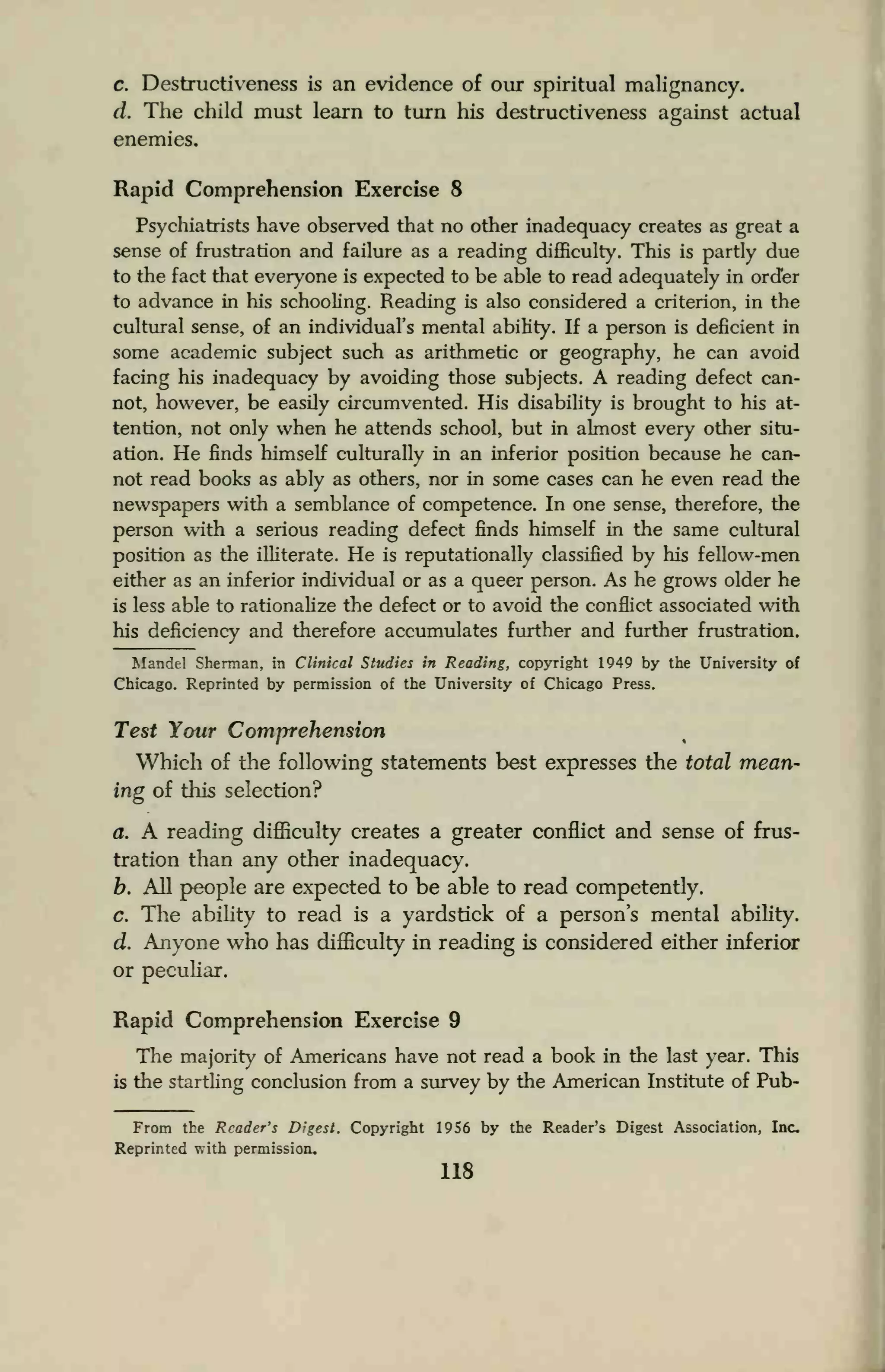c. Destructiveness is an evidence of our spiritual malignancy.
d. The child must learn to turn his destructiveness against actual
enemies.
Rapid Comprehension Exercise 8
Psychiatrists have observed that no other inadequacy creates as great a
sense of frustration and failure as a reading difficulty. This is partly due
to the fact that everyone is expected to be able to read adequately in order
to advance in his schooling. Reading is also considered a criterion, in the
cultural sense, of an individual's mental ability. If a person is deficient in
some academic subject such as arithmetic or geography, he can avoid
facing his inadequacy by avoiding those subjects. A reading defect can-
not, however, be easily circumvented. His disability is brought to his at-
tention, not only when he attends school, but in almost every other situ-
ation. He finds himself culturally in an inferior position because he can-
not read books as ably as others, nor in some cases can he even read the
newspapers with a semblance of competence. In one sense, therefore, the
person with a serious reading defect finds himself in the same cultural
position as the illiterate. He is reputationally classified by his fellow-men
either as an inferior individual or as a queer person. As he grows older he
is less able to rationalize the defect or to avoid the conflict associated with
his deficiency and therefore accumulates further and further frustration.
Mandel Sherman, in Clinical Studies in Reading, copyright 1949 by the University of
Chicago. Reprinted by permission of the University of Chicago Press.
Test Your Comprehension
Which of the following statements best expresses the total mean-
ing of this selection?
a. A reading difficulty creates a greater conflict and sense of frus-
tration than any other inadequacy.
b. All people are expected to be able to read competently.
c. The ability to read is a yardstick of a person's mental ability.
d. Anyone who has difficulty in reading is considered either inferior
or peculiar.
Rapid Comprehension Exercise 9
The majority of Americans have not read a book in the last year. This
is the startling conclusion from a survey by the American Institute of Pub-
From the Reader's Digest. Copyright 1956 by the Reader's Digest Association, Inc.
Reprinted with permission.
118
 