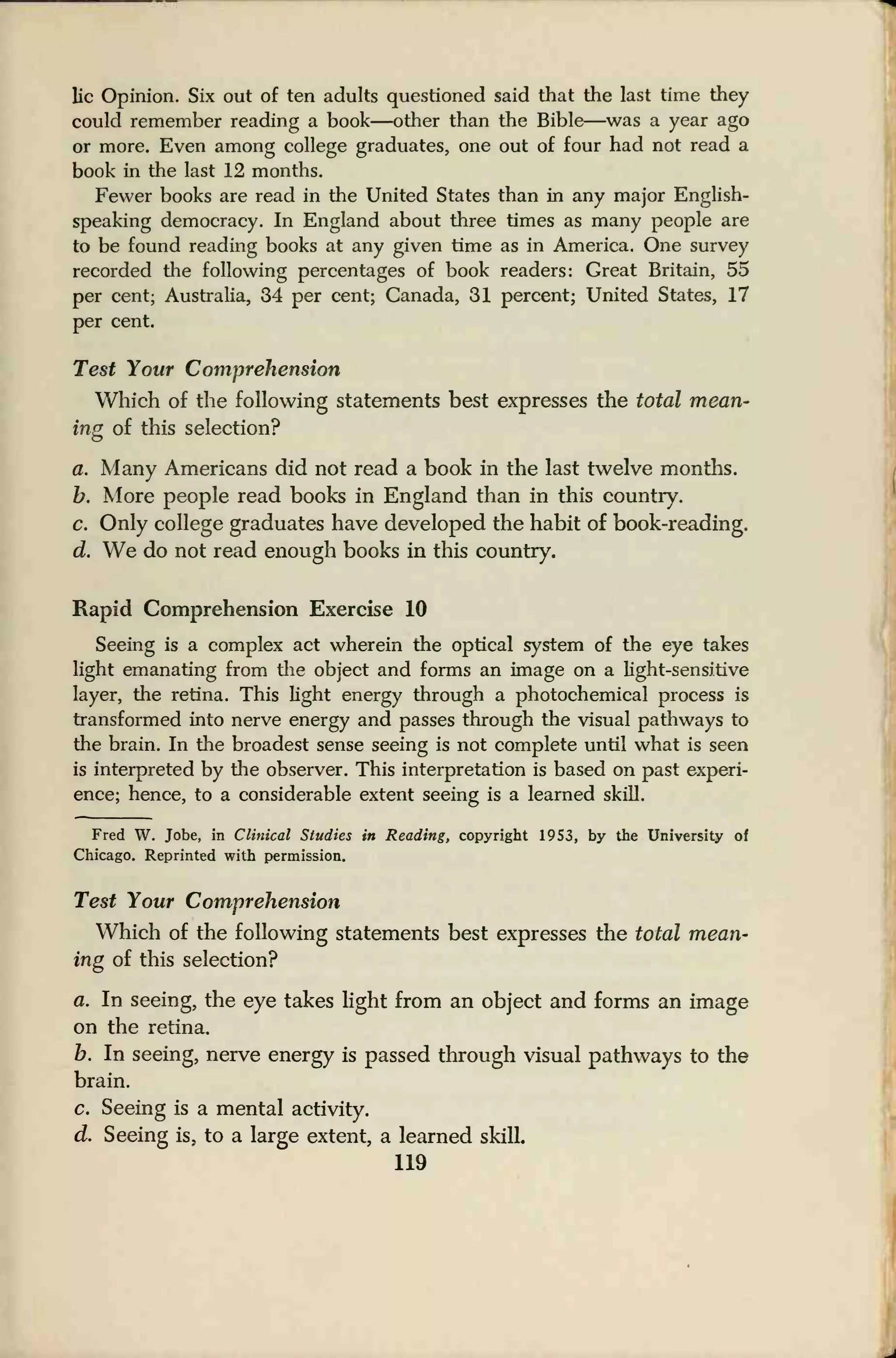 lie Opinion. Six out of ten adults questioned said that the last time they
could remember reading a book—other than the Bible—was a year ago
or more. Even among college graduates, one out of four had not read a
book in the last 12 months.
Fewer books are read in the United States than in any major English-
speaking democracy. In England about three times as many people are
to be found reading books at any given time as in America. One survey
recorded the following percentages of book readers: Great Britain, 55
per cent; Australia, 34 per cent; Canada, 31 percent; United States, 17
per cent.
Test Your Comprehension
Which of the following statements best expresses the total mean-
ing of this selection?
a. Many Americans did not read a book in the last twelve months.
b. More people read books in England than in this country.
c. Only college graduates have developed the habit of book-reading.
d. We do not read enough books in this country.
Rapid Comprehension Exercise 10
Seeing is a complex act wherein the optical system of the eye takes
light emanating from the object and forms an image on a light-sensitive
layer, the retina. This light energy through a photochemical process is
transformed into nerve energy and passes through the visual pathways to
the brain. In the broadest sense seeing is not complete until what is seen
is interpreted by the observer. This interpretation is based on past experi-
ence; hence, to a considerable extent seeing is a learned skill.
Fred W. Jobe, in Clinical Studies in Reading, copyright 1953, by the University of
Chicago. Reprinted with permission.
Test Your Comprehension
Which of the following statements best expresses the total mean-
ing of this selection?
a. In seeing, the eye takes light from an object and forms an image
on the retina.
b. In seeing, nerve energy is passed through visual pathways to the
brain.
c. Seeing is a mental activity.
d. Seeing is, to a large extent, a learned skilL
119
 