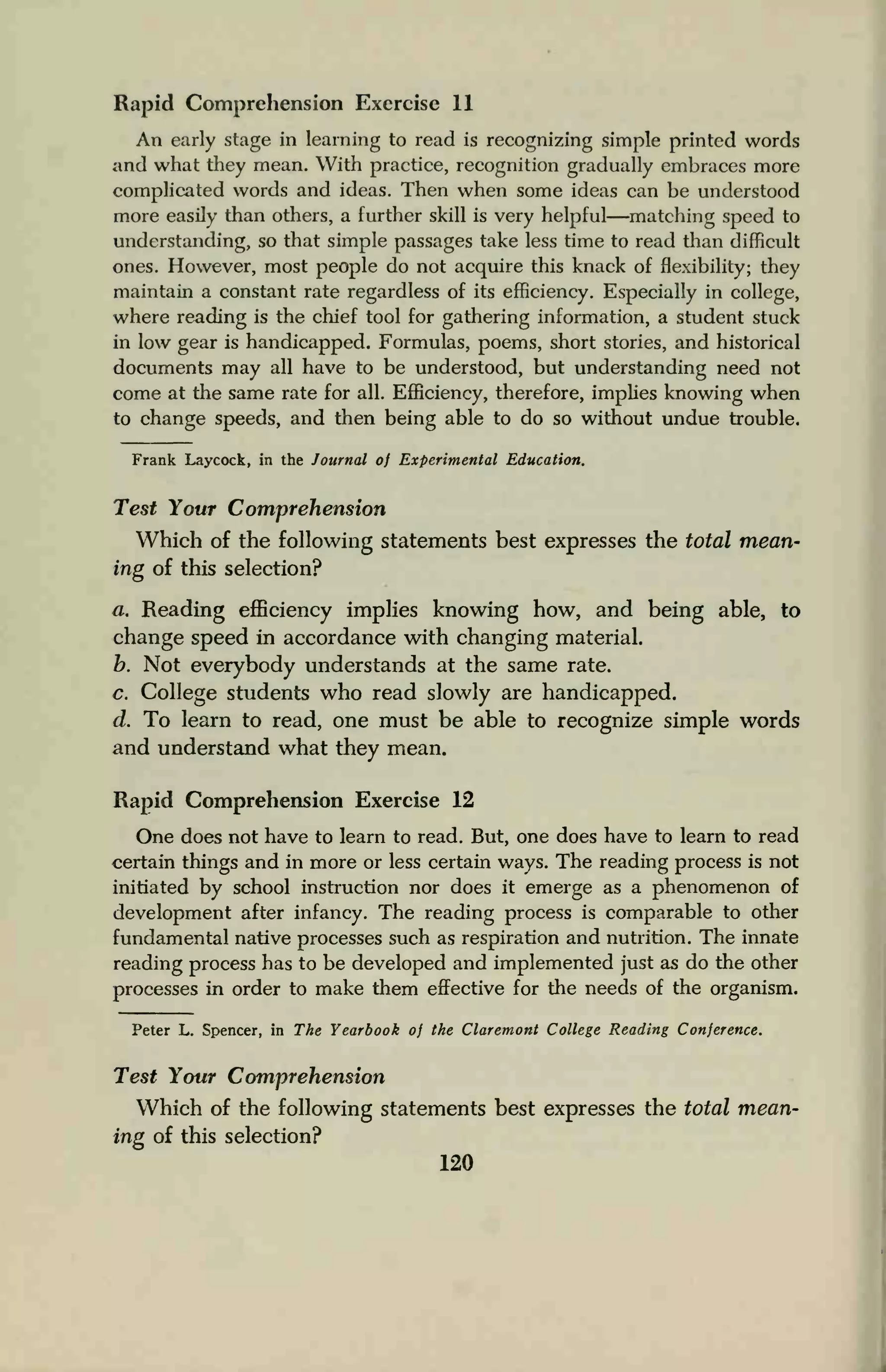 Rapid Comprehension Exercise 11
An early stage in learning to read is recognizing simple printed words
and what they mean. With practice, recognition gradually embraces more
complicated words and ideas. Then when some ideas can be understood
more easily than others, a further skill is very helpful—matching speed to
understanding, so that simple passages take less time to read than difficult
ones. However, most people do not acquire this knack of flexibility; they
maintain a constant rate regardless of its efficiency. Especially in college,
where reading is the chief tool for gathering information, a student stuck
in low gear is handicapped. Formulas, poems, short stories, and historical
documents may all have to be understood, but understanding need not
come at the same rate for all. Efficiency, therefore, implies knowing when
to change speeds, and then being able to do so without undue trouble.
Frank Laycock, in the Journal of Experimental Education.
Test Your Comprehension
Which of the following statements best expresses the total mean-
ing of this selection?
a. Reading efficiency implies knowing how, and being able, to
change speed in accordance with changing material.
b. Not everybody understands at the same rate.
c. College students who read slowly are handicapped.
d. To learn to read, one must be able to recognize simple words
and understand what they mean.
Rapid Comprehension Exercise 12
One does not have to learn to read. But, one does have to learn to read
certain things and in more or less certain ways. The reading process is not
initiated by school instruction nor does it emerge as a phenomenon of
development after infancy. The reading process is comparable to other
fundamental native processes such as respiration and nutrition. The innate
reading process has to be developed and implemented just as do the other
processes in order to make them effective for the needs of the organism.
Peter L. Spencer, in The Yearbook of the Claremont College Reading Conference.
Test Your Comprehension
Which of the following statements best expresses the total mean-
ing of this selection?
120
 