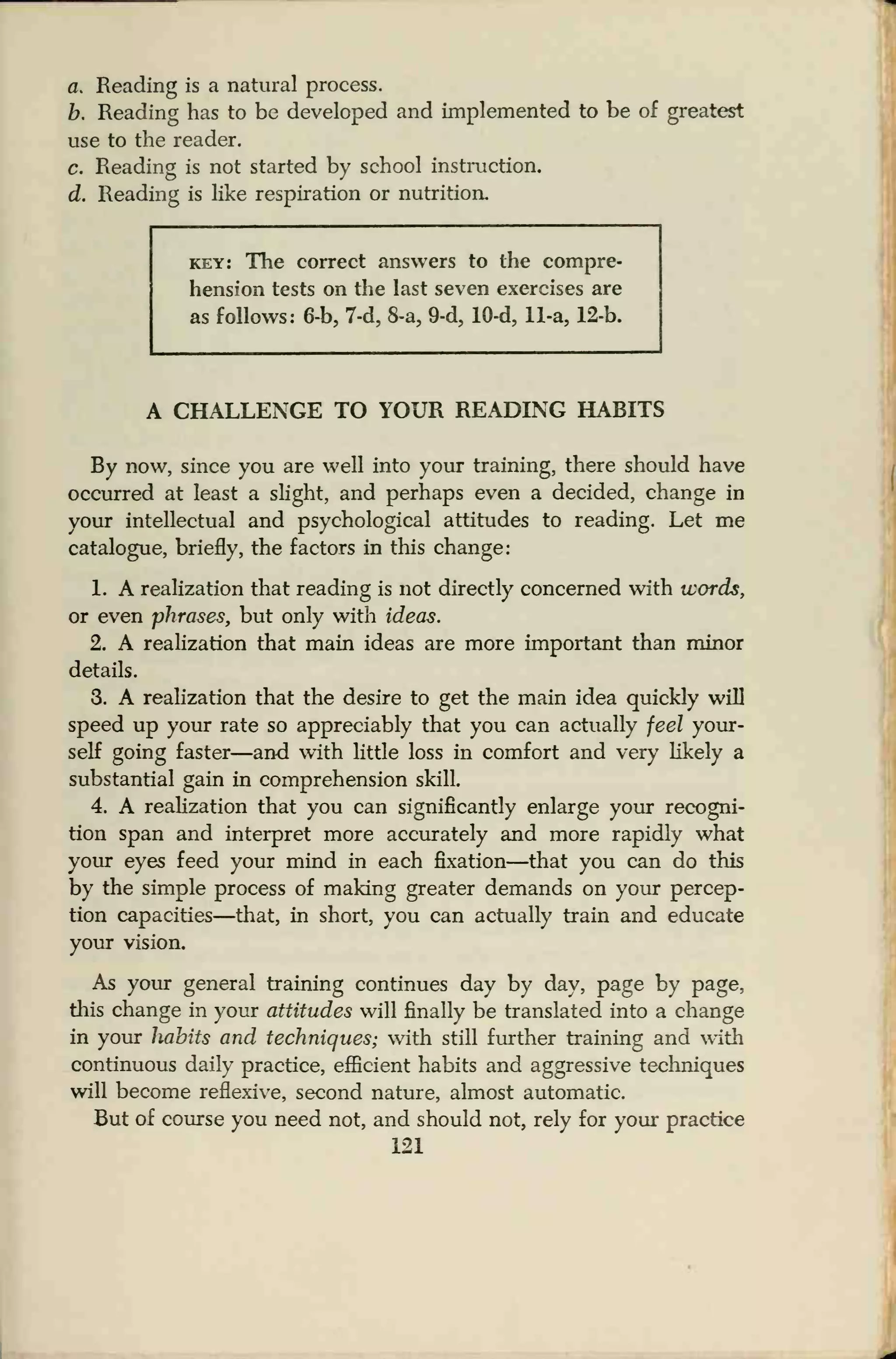 a. Reading is a natural process.
b. Reading has to be developed and implemented to be of greatest
use to the reader.
c. Reading is not started by school instruction.
d. Reading is like respiration or nutrition.
key: The correct answers to the compre-
hension tests on the last seven exercises are
as follows: 6-b, 7-d, 8-a, 9-d, 10-d, 11-a, 12-b.
A CHALLENGE TO YOUR READING HABITS
By now, since you are well into your training, there should have
occurred at least a slight, and perhaps even a decided, change in
your intellectual and psychological attitudes to reading. Let me
catalogue, briefly, the factors in this change:
1. A realization that reading is not directly concerned with words,
or even phrases, but only with ideas.
2. A realization that main ideas are more important than minor
details.
3. A realization that the desire to get the main idea quickly will
speed up your rate so appreciably that you can actually feel your-
self going faster—and with little loss in comfort and very likely a
substantial gain in comprehension skill.
4. A realization that you can significantly enlarge your recogni-
tion span and interpret more accurately and more rapidly what
your eyes feed your mind in each fixation—that you can do this
by the simple process of making greater demands on your percep-
tion capacities—that, in short, you can actually train and educate
your vision.
As your general training continues day by day, page by page,
this change in your attitudes will finally be translated into a change
in your habits and techniques; with still further training and with
continuous daily practice, efficient habits and aggressive teehniques
will become reflexive, second nature, almost automatic.
But of course you need not, and should not, rely for your practice
121
 