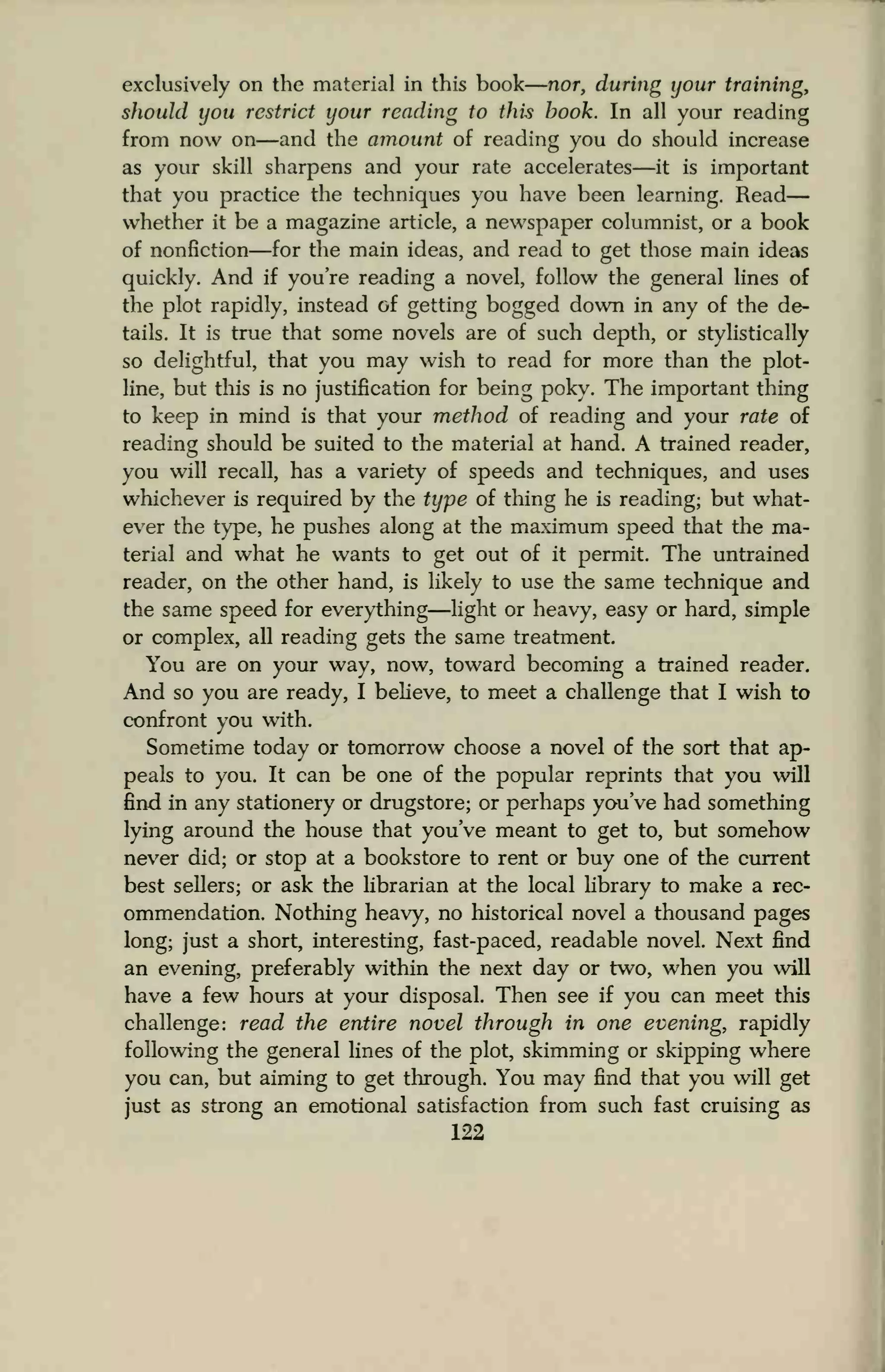 exclusively on the material in this book nor, during your training,
should you restrict your reading to this book. In all your reading
from now on—and the amount of reading you do should increase
as your skill sharpens and your rate accelerates—it is important
that you practice the techniques you have been learning. Read
whether it be a magazine article, a newspaper columnist, or a book
of nonfiction—for the main ideas, and read to get those main ideas
quickly. And if you're reading a novel, follow the general lines of
the plot rapidly, instead of getting bogged down in any of the de-
tails. It is true that some novels are of such depth, or stylistically
so delightful, that you may wish to read for more than the plot-
line, but this is no justification for being poky. The important thing
to keep in mind is that your method of reading and your rate of
reading should be suited to the material at hand. A trained reader,
you will recall, has a variety of speeds and techniques, and uses
whichever is required by the type of tiling he is reading; but what-
ever the type, he pushes along at the maximum speed that the ma-
terial and what he wants to get out of it permit. The untrained
reader, on the other hand, is likely to use the same technique and
the same speed for everything—light or heavy, easy or hard, simple
or complex, all reading gets the same treatment.
You are on your way, now, toward becoming a trained reader.
And so you are ready, I believe, to meet a challenge that I wish to
confront you with.
Sometime today or tomorrow choose a novel of the sort that ap-
peals to you. It can be one of the popular reprints that you will
find in any stationery or drugstore; or perhaps you've had something
lying around the house that you've meant to get to, but somehow
never did; or stop at a bookstore to rent or buy one of the current
best sellers; or ask the librarian at the local library to make a rec-
ommendation. Nothing heavy, no historical novel a thousand pages
long; just a short, interesting, fast-paced, readable novel. Next find
an evening, preferably within the next day or two, when you will
have a few hours at your disposal. Then see if you can meet this
challenge: read the entire novel through in one evening, rapidly
following the general lines of the plot, skimming or skipping where
you can, but aiming to get through. You may find that you will get
just as strong an emotional satisfaction from such fast cruising as
122
 