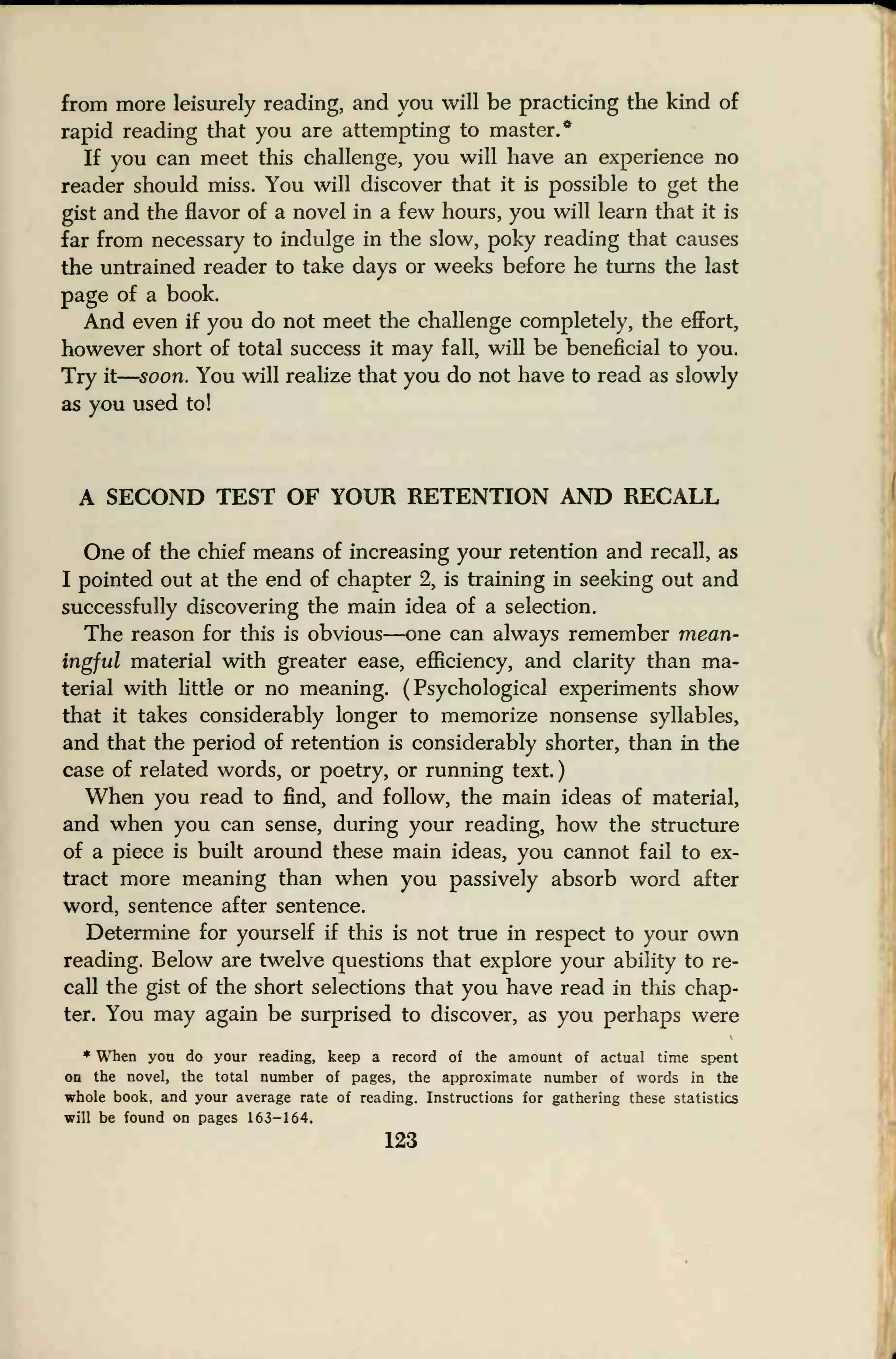 from more leisurely reading, and you will be practicing the kind of
rapid reading that you are attempting to master.*
If you can meet this challenge, you will have an experience no
reader should miss. You will discover that it is possible to get the
gist and the flavor of a novel in a few hours, you will learn that it is
far from necessary to indulge in the slow, poky reading that causes
the untrained reader to take days or weeks before he turns the last
page of a book.
And even if you do not meet the challenge completely, the effort,
however short of total success it may fall, will be beneficial to you.
Try it
—
soon. You will realize that you do not have to read as slowly
as you used to!
A SECOND TEST OF YOUR RETENTION AND RECALL
One of the chief means of increasing your retention and recall, as
I pointed out at the end of chapter 2, is training in seeking out and
successfully discovering the main idea of a selection.
The reason for this is obvious—one can always remember mean-
ingful material with greater ease, efficiency, and clarity than ma-
terial with little or no meaning. (Psychological experiments show
that it takes considerably longer to memorize nonsense syllables,
and that the period of retention is considerably shorter, than in the
case of related words, or poetry, or running text.
)
When you read to find, and follow, the main ideas of material,
and when you can sense, during your reading, how the structure
of a piece is built around these main ideas, you cannot fail to ex-
tract more meaning than when you passively absorb word after
word, sentence after sentence.
Determine for yourself if this is not true in respect to your own
reading. Below are twelve questions that explore your ability to re-
call the gist of the short selections that you have read in this chap-
ter. You may again be surprised to discover, as you perhaps were
* When you do your reading, keep a record of the amount of actual time spent
on the novel, the total number of pages, the approximate number of words in the
whole book, and your average rate of reading. Instructions for gathering these statistics
will be found on pages 163-164.
123
 