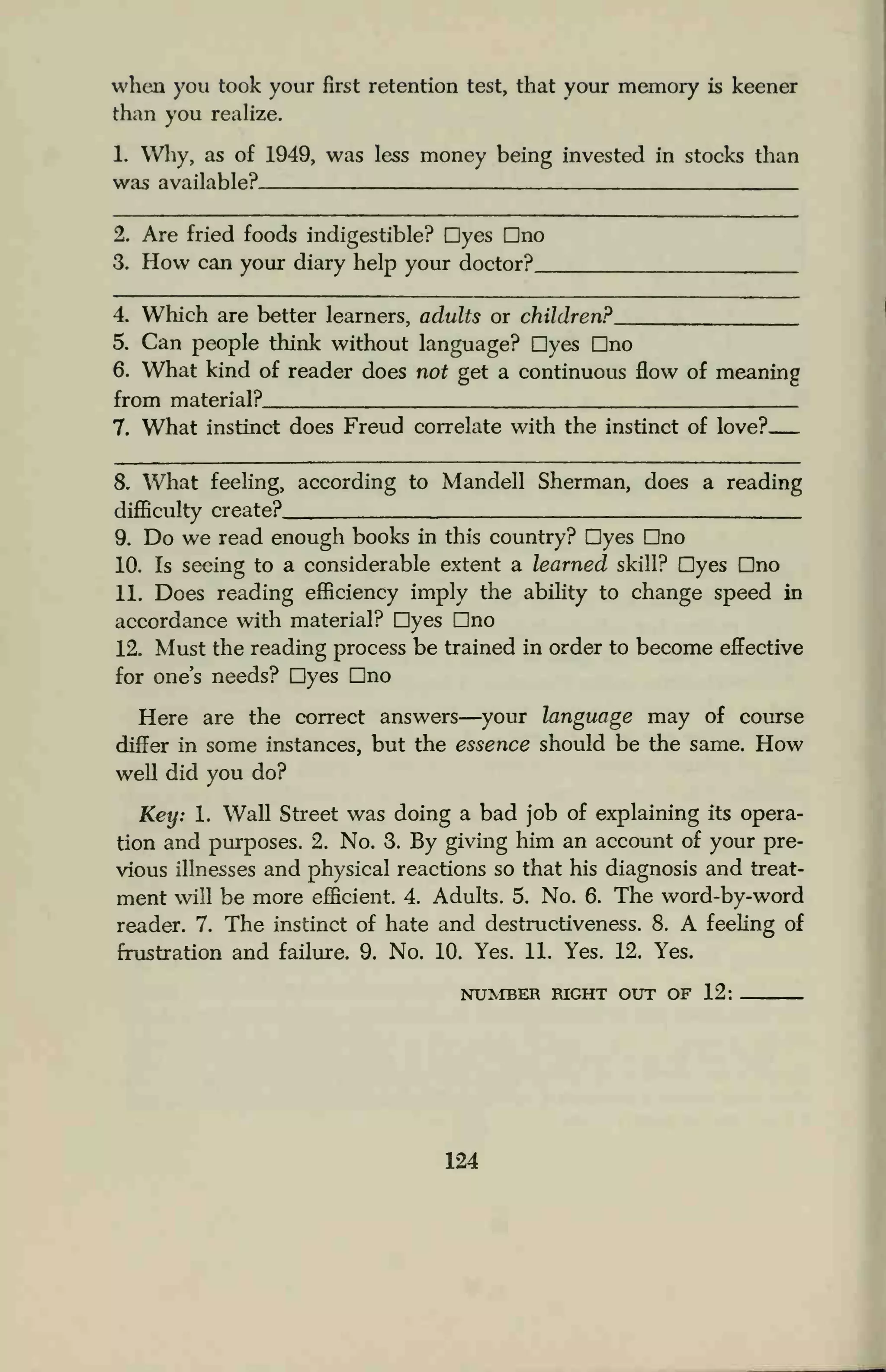 when you took your first retention test, that your memory is keener
than you realize.
1. Why, as of 1949, was less money being invested in stocks than
was available?
2. Are fried foods indigestible? Dyes Dno
3. How can your diary help your doctor?
4. Which are better learners, adults or children?.
5. Can people think without language? Dyes Dno
6. What kind of reader does not get a continuous flow of meaning
from material?
7. What instinct does Freud correlate with the instinct of love?
8. What feeling, according to Mandell Sherman, does a reading
difficulty create?
9. Do we read enough books in this country? Dyes Dno
10. Is seeing to a considerable extent a learned skill? Dyes Dno
11. Does reading efficiency imply the ability to change speed in
accordance with material? Dyes Dno
12. Must the reading process be trained in order to become effective
for one's needs? Dyes Dno
Here are the correct answers—your language may of course
differ in some instances, but the essence should be the same. How
well did you do?
Key: 1. Wall Street was doing a bad job of explaining its opera-
tion and purposes. 2. No. 3. By giving him an account of your pre-
vious illnesses and physical reactions so that his diagnosis and treat-
ment will be more efficient. 4. Adults. 5. No. 6. The word-by-word
reader. 7. The instinct of hate and destructiveness. 8. A feeling of
frustration and failure. 9. No. 10. Yes. 11. Yes. 12. Yes.
NUMBER RIGHT OUT OF 12:
124
 