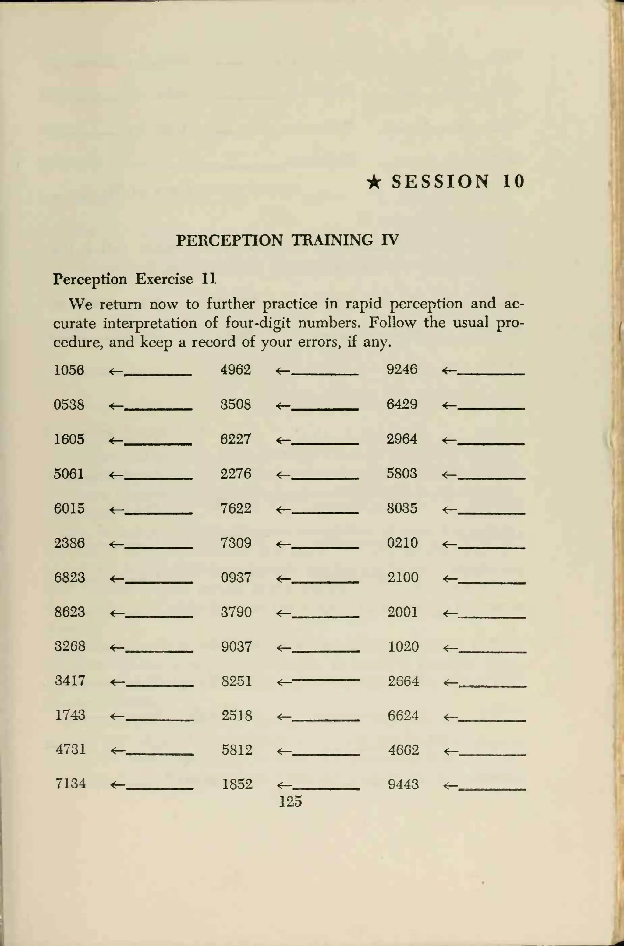 • SESSION 10
PERCEPTION TRAINING IV
Perception Exercise 11
We return now to further practice in rapid perception and ac-
curate interpretation of four-digit numbers. Follow the usual pro-
cedure, and keep a record of your errors, if any.
1056 <- 4962 <- 9246 <-
0538 <- 3508 <- 6429 «-
1605 <- 6227 «- 2964 <-
5061 <- 2276 <- 5803 «-
6015 <- 7622 <r- 8035 «-
2386 <r- 7309 <- 0210 <-__
6823 <- 0937 <r- 2100 *-
8623 «- 3790 <-- 2001 <-
3268 <- 9037 «- 1020 «-
3417 «- 8251 «- 2664 <-
1743 «- 2518 «- 6624 <-
4731 <- 5812 <- 4662 ^-
7134 <- 1852 «- 9443
125
 