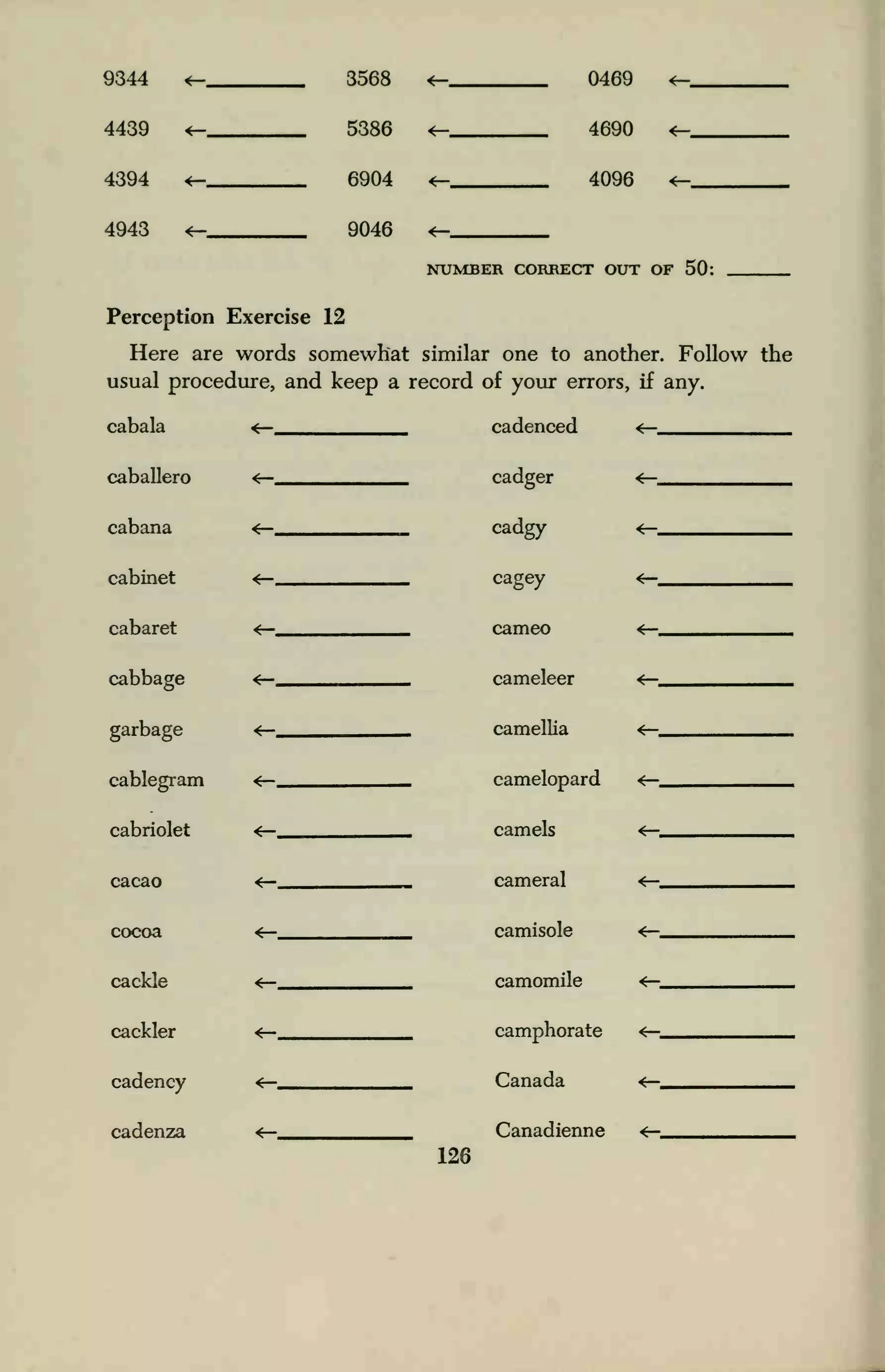 9344 *— 3568 <— 0-4fiQ ^_
4439 *— 5386 <— 4RQ0 <-
4394 *— 6904 *— 40Qfi <-
4943 *— Qfl4fi <—
NUMBER roRRF.frr ottt of 50
Perception Exercise 12
Here are words somewhat similar one to another. Follow the
usual procedure, and keep a record of your errors, if any.
<r- cadenced <—cabala
caballero
cabana
cabinet
cabaret
cabbage
garbage
cablegram
cabriolet
cacao
cocoa
cackle
cackler
cadency
cadenza
cadger
cadgy
cagey
cameo
cameleer
camellia
camelopard
camels
cameral
camisole
camomile
camphorate
Canada
Canadienne
126
 