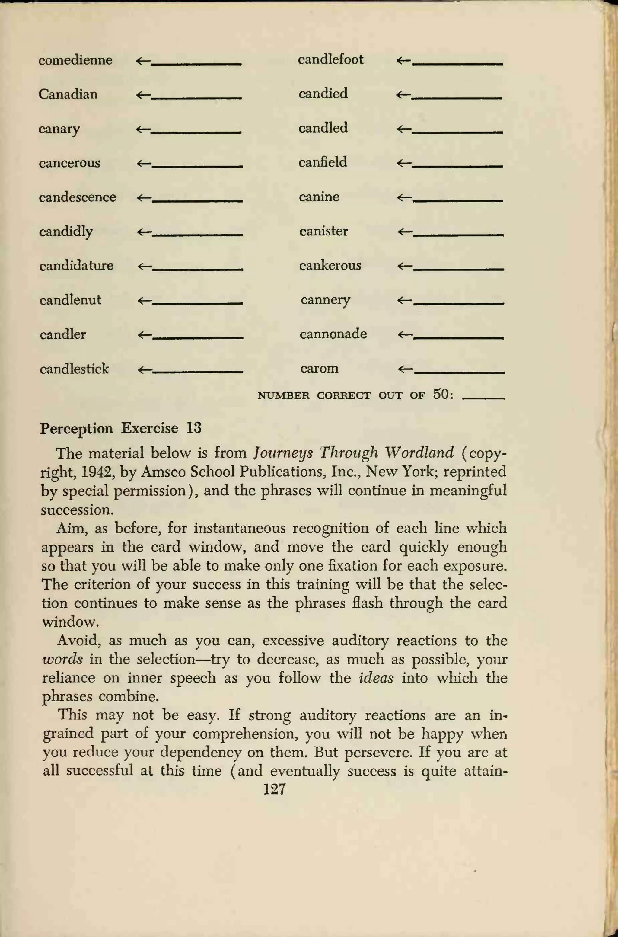 comedienne
Canadian
canary
cancerous
candescence
candidly
candidature
candlenut
candler
candlestick
candlefoot
candied
candled
canfield
canine
canister
cankerous
cannery
cannonade
carom
NUMBER CORRECT OUT OF 50;
Perception Exercise 13
The material below is from Journeys Through Wordland (copy-
right, 1942, by Amsco School Publications, Inc., New York; reprinted
by special permission ) , and the phrases will continue in meaningful
succession.
Aim, as before, for instantaneous recognition of each line which
appears in the card window, and move the card quickly enough
so that you will be able to make only one fixation for each exposure.
The criterion of your success in this training will be that the selec-
tion continues to make sense as the phrases flash through the card
window.
Avoid, as much as you can, excessive auditory reactions to the
words in the selection—try to decrease, as much as possible, your
reliance on inner speech as you follow the ideas into which the
phrases combine.
This may not be easy. If strong auditory reactions are an in-
grained part of your comprehension, you will not be happy when
you reduce your dependency on them. But persevere. If you are at
all successful at this time (and eventually success is quite attain-
127
 