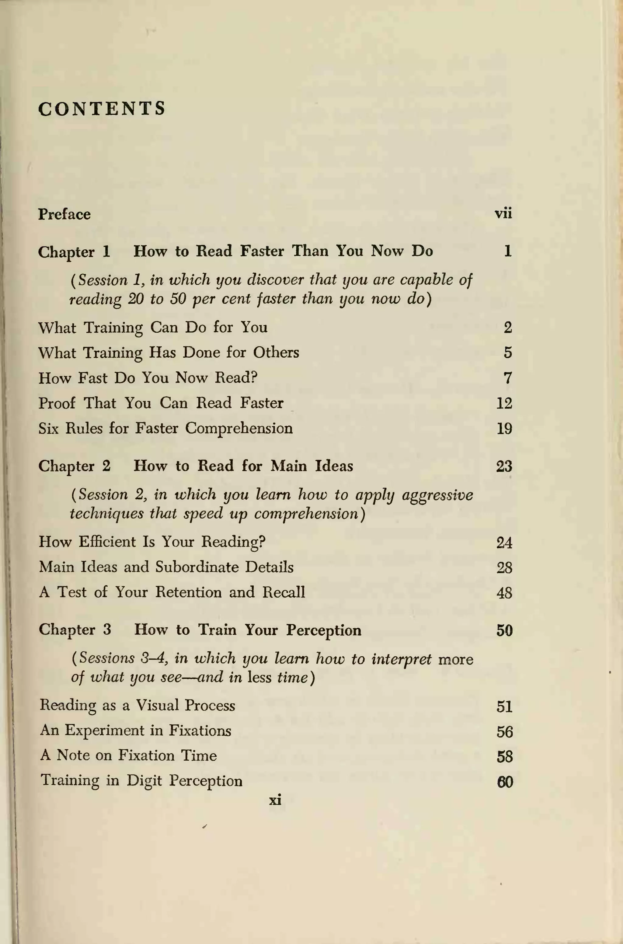 CONTENTS
Preface vii
Chapter 1 How to Read Faster Than You Now Do 1
(Session 1, in which you discover that you are capable of
reading 20 to 50 per cent faster than you now do)
What Training Can Do for You 2
What Training Has Done for Others 5
How Fast Do You Now Read? 7
Proof That You Can Read Faster 12
Six Rules for Faster Comprehension 19
Chapter 2 How to Read for Main Ideas 23
(Session 2, in which you learn how to apply aggressive
techniques that speed up comprehension)
How Efficient Is Your Reading? 24
Main Ideas and Subordinate Details 28
A Test of Your Retention and Recall 48
Chapter 3 How to Train Your Perception 50
(Sessions 3-4, in which you learn how to interpret more
of what you see—and in less time)
Reading as a Visual Process 51
An Experiment in Fixations 56
A Note on Fixation Time 58
Training in Digit Perception 60
xi
 