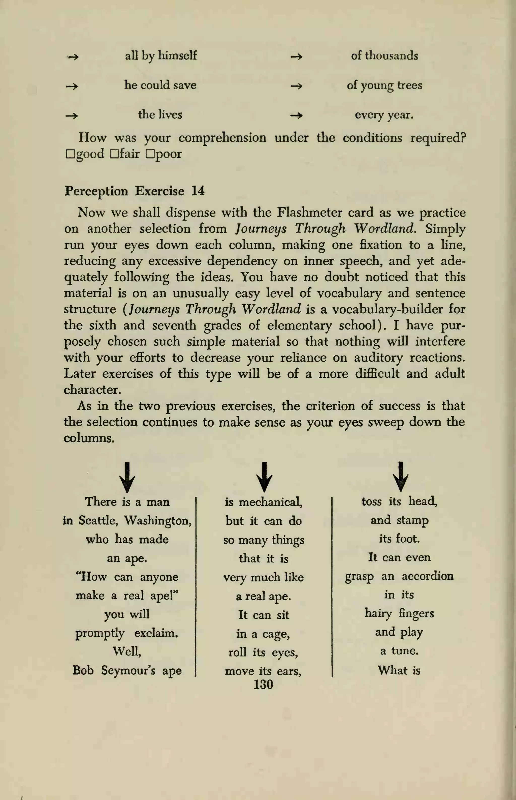 -> all by himself
-> he could save
-» the lives
of thousands
of young trees
- every year.
How was your comprehension under the conditions required?
good Dfair Dpoor
Perception Exercise 14
Now we shall dispense with the Flashmeter card as we practice
on another selection from Journeys Through Wordland. Simply
run your eyes down each column, making one fixation to a line,
reducing any excessive dependency on inner speech, and yet ade-
quately following the ideas. You have no doubt noticed that this
material is on an unusually easy level of vocabulary and sentence
structure (Journeys Through Wordland is a vocabulary-builder for
the sixth and seventh grades of elementary school). I have pur-
posely chosen such simple material so that nothing will interfere
with your efforts to decrease your reliance on auditory reactions.
Later exercises of this type will be of a more difficult and adult
character.
As in the two previous exercises, the criterion of success is that
the selection continues to make sense as your eyes sweep down the
columns.
There is a man is mechanical, toss its head,
in Seattle, Washington,
who has made
but it can do
so many things
and stamp
its foot.
an ape. that it is It can even
"How can anyone
make a real ape!"
you will
very much like
a real ape.
It can sit
grasp an accordion
in its
hairy fingers
promptly exclaim.
Well,
in a cage,
roll its eyes,
and play
a tune.
Bob Seymour's ape move its ears,
130
What is
 