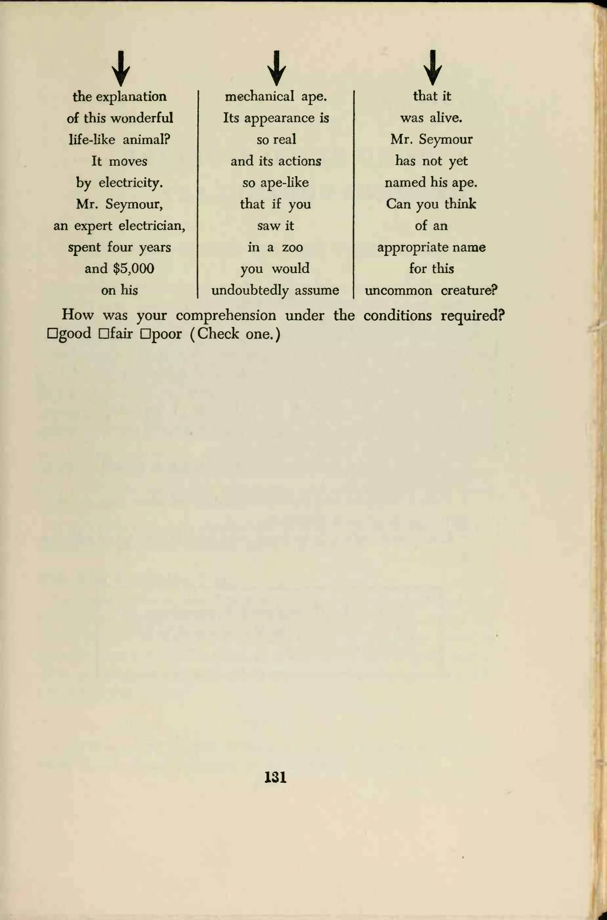 1the explanation
1mechanical ape. that it
of this wonderful Its appearance is was alive.
life-like animal? so real Mr. Seymour
It moves and its actions has not yet
by electricity. so ape-like named his ape.
Mr. Seymour, that if you Can you think
an expert electrician, saw it of an
spent four years in a zoo appropriate name
and $5,000 you would for this
on his undoubtedly assume uncommon creature?
How was your coniprehension under the conditions required?
Dgood fair Qpoor (Check one.)
131
 